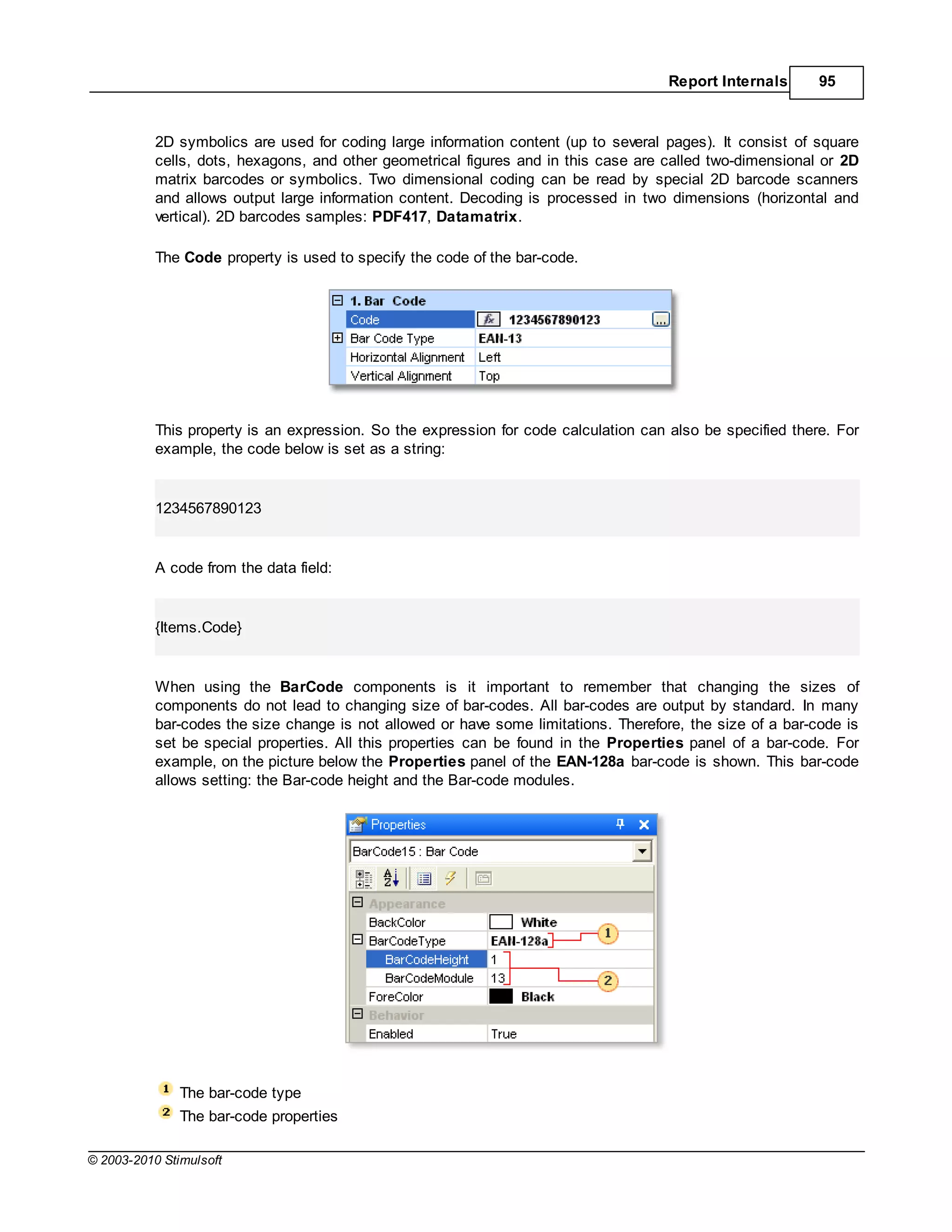 Report Internals      95



           2D symbolics are used for coding large information content (up to several pages). It consist of square
           cells, dots, hexagons, and other geometrical figures and in this case are called two-dimensional or 2D
           matrix barcodes or symbolics. Two dimensional coding can be read by special 2D barcode scanners
           and allows output large information content. Decoding is processed in two dimensions (horizontal and
           vertical). 2D barcodes samples: PDF417, Datamatrix.

           The Code property is used to specify the code of the bar-code.




           This property is an expression. So the expression for code calculation can also be specified there. For
           example, the code below is set as a string:


           1234567890123


           A code from the data field:


           {Items.Code}


           When using the BarCode components is it important to remember that changing the sizes of
           components do not lead to changing size of bar-codes. All bar-codes are output by standard. In many
           bar-codes the size change is not allowed or have some limitations. Therefore, the size of a bar-code is
           set be special properties. All this properties can be found in the Properties panel of a bar-code. For
           example, on the picture below the Properties panel of the EAN-128a bar-code is shown. This bar-code
           allows setting: the Bar-code height and the Bar-code modules.




               The bar-code type
               The bar-code properties

© 2003-2010 Stimulsoft
 