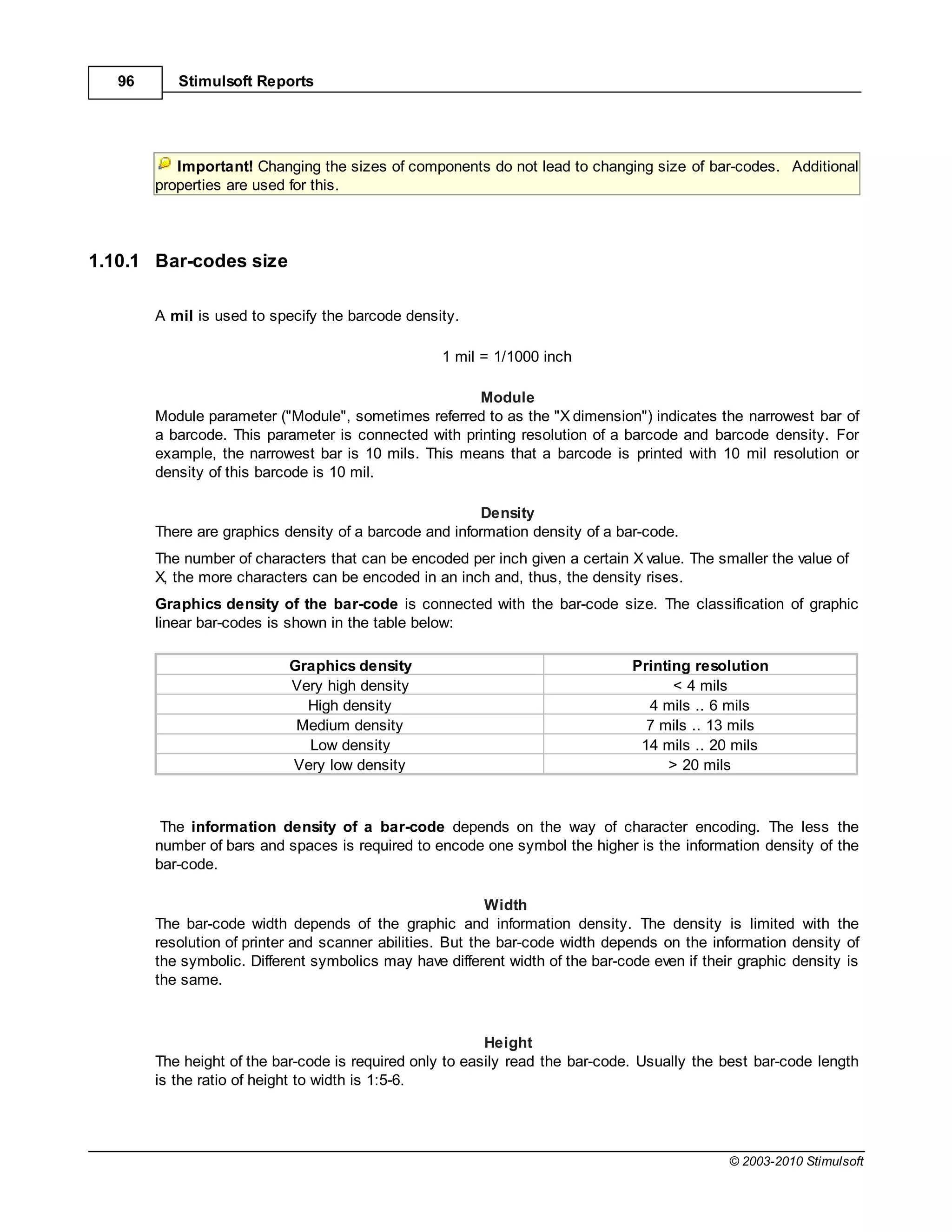 96      Stimulsoft Reports




           Important! Changing the sizes of components do not lead to changing size of bar-codes. Additional
        properties are used for this.




1.10.1 Bar-codes size

        A mil is used to specify the barcode density.

                                                   1 mil = 1/1000 inch

                                                      Module
        Module parameter ("Module", sometimes referred to as the "X dimension") indicates the narrowest bar of
        a barcode. This parameter is connected with printing resolution of a barcode and barcode density. For
        example, the narrowest bar is 10 mils. This means that a barcode is printed with 10 mil resolution or
        density of this barcode is 10 mil.

                                                         Density
        There are graphics density of a barcode and information density of a bar-code.
        The number of characters that can be encoded per inch given a certain X value. The smaller the value of
        X, the more characters can be encoded in an inch and, thus, the density rises.
        Graphics density of the bar-code is connected with the bar-code size. The classification of graphic
        linear bar-codes is shown in the table below:

                            Graphics density                                    Printing resolution
                            Very high density                                         < 4 mils
                              High density                                        4 mils .. 6 mils
                             Medium density                                       7 mils .. 13 mils
                              Low density                                        14 mils .. 20 mils
                            Very low density                                         > 20 mils



         The information density of a bar-code depends on the way of character encoding. The less the
        number of bars and spaces is required to encode one symbol the higher is the information density of the
        bar-code.

                                                           Width
        The bar-code width depends of the graphic and information density. The density is limited with the
        resolution of printer and scanner abilities. But the bar-code width depends on the information density of
        the symbolic. Different symbolics may have different width of the bar-code even if their graphic density is
        the same.



                                                          Height
        The height of the bar-code is required only to easily read the bar-code. Usually the best bar-code length
        is the ratio of height to width is 1:5-6.




                                                                                               © 2003-2010 Stimulsoft
 