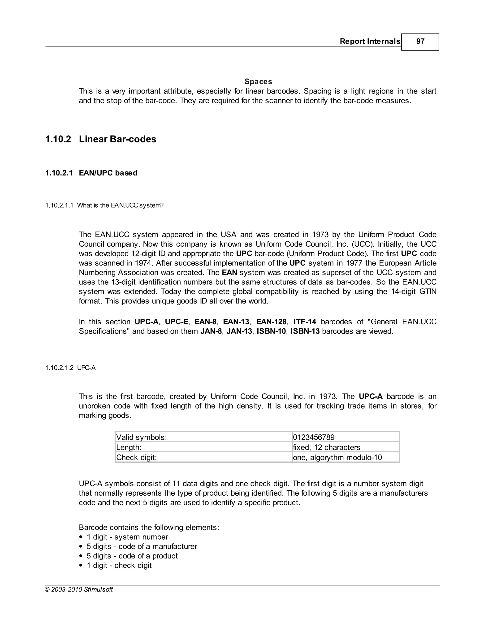 Report Internals       97




                                                              Spaces
           This is a very important attribute, especially for linear barcodes. Spacing is a light regions in the start
           and the stop of the bar-code. They are required for the scanner to identify the bar-code measures.




1.10.2 Linear Bar-codes


1.10.2.1 EAN/UPC based



1.10.2.1.1 What is the EAN.UCC system?



           The EAN.UCC system appeared in the USA and was created in 1973 by the Uniform Product Code
           Council company. Now this company is known as Uniform Code Council, Inc. (UCC). Initially, the UCC
           was developed 12-digit ID and appropriate the UPC bar-code (Uniform Product Code). The first UPC code
           was scanned in 1974. After successful implementation of the UPC system in 1977 the European Article
           Numbering Association was created. The EAN system was created as superset of the UCC system and
           uses the 13-digit identification numbers but the same structures of data as bar-codes. So the EAN.UCC
           system was extended. Today the complete global compatibility is reached by using the 14-digit GTIN
           format. This provides unique goods ID all over the world.

           In this section UPC-A, UPC-E, EAN-8, EAN-13, EAN-128, ITF-14 barcodes of "General EAN.UCC
           Specifications" and based on them JAN-8, JAN-13, ISBN-10, ISBN-13 barcodes are viewed.



1.10.2.1.2 UPC-A



           This is the first barcode, created by Uniform Code Council, Inc. in 1973. The UPC-A barcode is an
           unbroken code with fixed length of the high density. It is used for tracking trade items in stores, for
           marking goods.

                         Valid symbols:                                    0123456789
                         Length:                                           fixed, 12 characters
                         Check digit:                                      one, algorythm modulo-10


           UPC-A symbols consist of 11 data digits and one check digit. The first digit is a number system digit
           that normally represents the type of product being identified. The following 5 digits are a manufacturers
           code and the next 5 digits are used to identify a specific product.


           Barcode contains the following elements:
             1 digit - system number
             5 digits - code of a manufacturer
             5 digits - code of a product
             1 digit - check digit


© 2003-2010 Stimulsoft
 