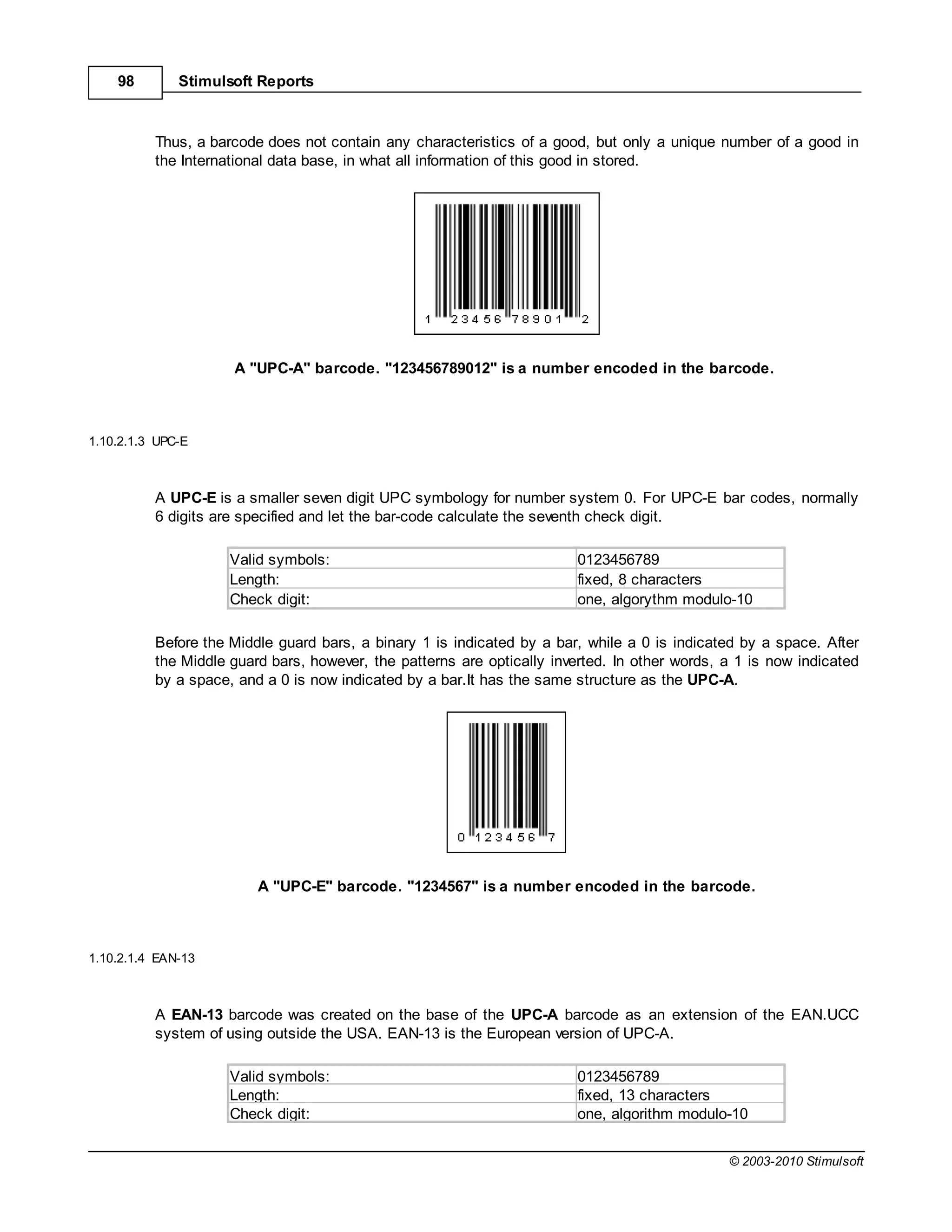 98        Stimulsoft Reports



          Thus, a barcode does not contain any characteristics of a good, but only a unique number of a good in
          the International data base, in what all information of this good in stored.




                     A "UPC-A" barcode. "123456789012" is a number encoded in the barcode.



1.10.2.1.3 UPC-E



          A UPC-E is a smaller seven digit UPC symbology for number system 0. For UPC-E bar codes, normally
          6 digits are specified and let the bar-code calculate the seventh check digit.

                     Valid symbols:                                      0123456789
                     Length:                                             fixed, 8 characters
                     Check digit:                                        one, algorythm modulo-10

          Before the Middle guard bars, a binary 1 is indicated by a bar, while a 0 is indicated by a space. After
          the Middle guard bars, however, the patterns are optically inverted. In other words, a 1 is now indicated
          by a space, and a 0 is now indicated by a bar.It has the same structure as the UPC-A.




                         A "UPC-E" barcode. "1234567" is a number encoded in the barcode.



1.10.2.1.4 EAN-13



          A EAN-13 barcode was created on the base of the UPC-A barcode as an extension of the EAN.UCC
          system of using outside the USA. EAN-13 is the European version of UPC-A.

                     Valid symbols:                                      0123456789
                     Length:                                             fixed, 13 characters
                     Check digit:                                        one, algorithm modulo-10


                                                                                               © 2003-2010 Stimulsoft
 
