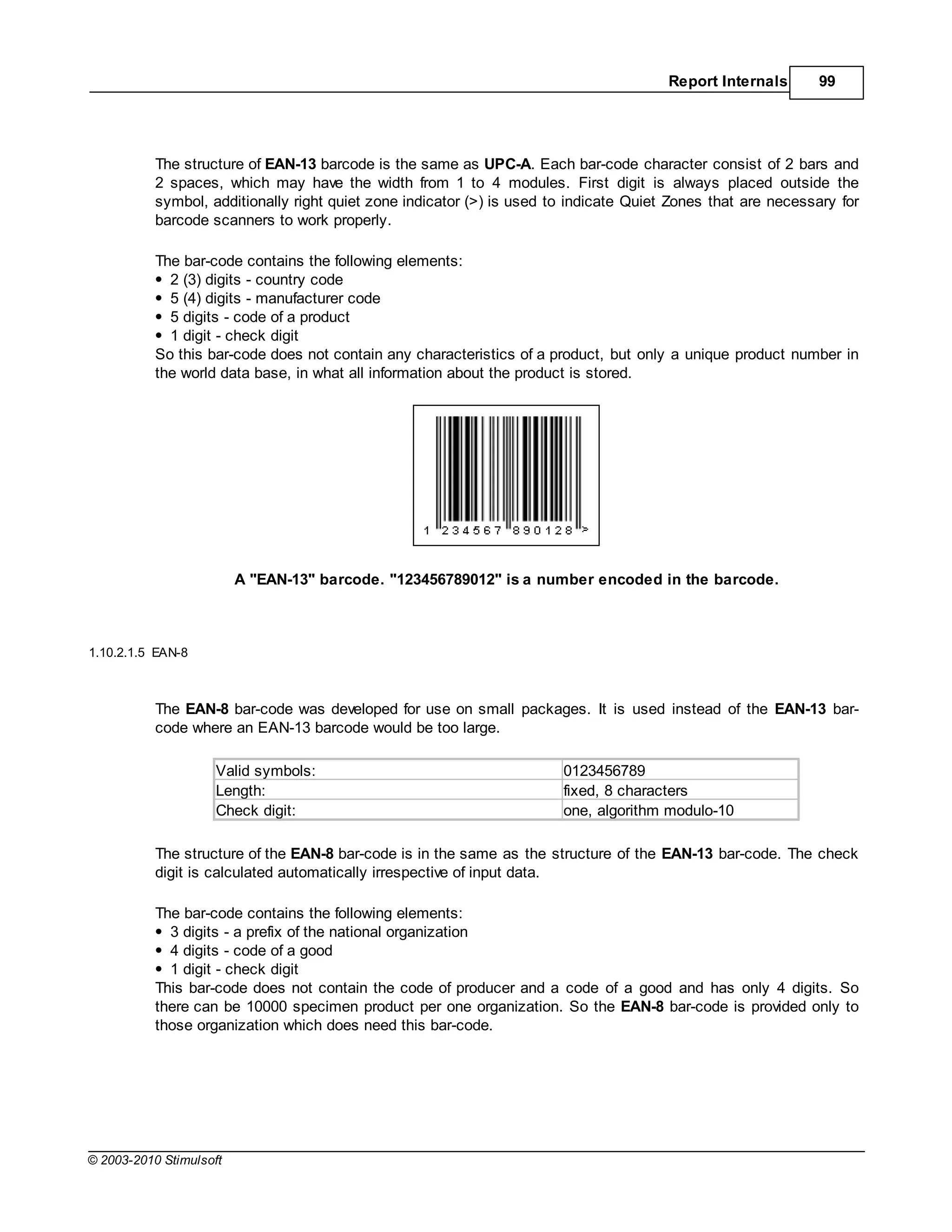 Report Internals      99




           The structure of EAN-13 barcode is the same as UPC-A. Each bar-code character consist of 2 bars and
           2 spaces, which may have the width from 1 to 4 modules. First digit is always placed outside the
           symbol, additionally right quiet zone indicator (>) is used to indicate Quiet Zones that are necessary for
           barcode scanners to work properly.

           The bar-code contains the following elements:
             2 (3) digits - country code
             5 (4) digits - manufacturer code
             5 digits - code of a product
             1 digit - check digit
           So this bar-code does not contain any characteristics of a product, but only a unique product number in
           the world data base, in what all information about the product is stored.




                         A "EAN-13" barcode. "123456789012" is a number encoded in the barcode.



1.10.2.1.5 EAN-8



           The EAN-8 bar-code was developed for use on small packages. It is used instead of the EAN-13 bar-
           code where an EAN-13 barcode would be too large.

                     Valid symbols:                                     0123456789
                     Length:                                            fixed, 8 characters
                     Check digit:                                       one, algorithm modulo-10

           The structure of the EAN-8 bar-code is in the same as the structure of the EAN-13 bar-code. The check
           digit is calculated automatically irrespective of input data.

           The bar-code contains the following elements:
             3 digits - a prefix of the national organization
             4 digits - code of a good
             1 digit - check digit
           This bar-code does not contain the code of producer and a code of a good and has only 4 digits. So
           there can be 10000 specimen product per one organization. So the EAN-8 bar-code is provided only to
           those organization which does need this bar-code.




© 2003-2010 Stimulsoft
 