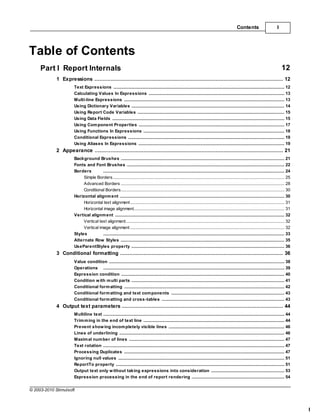 Contents                        I




Table of Contents
     Part I Report Internals                                                                                                                                                                 12
             1 Expressions
                    ................................................................................................................................... 12
                       Text Expressions
                                     .......................................................................................................................................................... 12
                       Calculating Values In Expressions
                                     .......................................................................................................................................................... 13
                       Multi-line Expressions
                                     .......................................................................................................................................................... 13
                       Using Dictionary Variables
                                     .......................................................................................................................................................... 14
                       Using Report .......................................................................................................................................................... 15
                                     Code Variables
                       Using Data Fields
                                     .......................................................................................................................................................... 15
                       Using Com ponent Properties
                                     .......................................................................................................................................................... 17
                       Using Functions In Expressions
                                     .......................................................................................................................................................... 18
                       Conditional Expressions
                                     .......................................................................................................................................................... 19
                       Using Aliases.......................................................................................................................................................... 19
                                      In Expressions
             2 Appearance
                    ................................................................................................................................... 21
                       Background Brushes
                                       .......................................................................................................................................................... 21
                       Fonts and Font Brushes
                                       .......................................................................................................................................................... 22
                       Borders         .......................................................................................................................................................... 24
                            Simple Borders
                                        ......................................................................................................................................................... 25
                            Advanced ......................................................................................................................................................... 28
                                        Borders
                            Conditional......................................................................................................................................................... 30
                                         Borders
                       Horizontal alignm ent
                                       .......................................................................................................................................................... 30
                            Horizontal text alignment
                                        ......................................................................................................................................................... 31
                            Horizontal image alignment
                                        ......................................................................................................................................................... 31
                       Vertical alignm ent
                                       .......................................................................................................................................................... 32
                            Vertical text alignment
                                        ......................................................................................................................................................... 32
                            Vertical image alignment
                                        ......................................................................................................................................................... 32
                       Styles          .......................................................................................................................................................... 33
                       Alternate Row Styles
                                       .......................................................................................................................................................... 35
                       UseParentStyles property
                                       .......................................................................................................................................................... 36
             3 Conditional formatting
                    ................................................................................................................................... 36
                       Value condition
                                     .......................................................................................................................................................... 38
                       Operations .......................................................................................................................................................... 39
                       Expression condition
                                     .......................................................................................................................................................... 40
                       Condition w ith m ulti parts
                                     .......................................................................................................................................................... 41
                       Conditional form atting
                                     .......................................................................................................................................................... 42
                       Conditional form atting and text com ponents
                                     .......................................................................................................................................................... 43
                       Conditional form atting and cross-tables
                                     .......................................................................................................................................................... 43
             4 Output text parameters
                    ................................................................................................................................... 44
                       Multiline text .......................................................................................................................................................... 44
                       Trim m ing in the end of text line
                                      .......................................................................................................................................................... 44
                       Prevent show.......................................................................................................................................................... 46
                                       ing incom pletely visible lines
                       Lines of underlining
                                      .......................................................................................................................................................... 46
                       Maxim al num ber of lines
                                      .......................................................................................................................................................... 47
                       Text rotation .......................................................................................................................................................... 47
                       Processing Duplicates
                                      .......................................................................................................................................................... 47
                       Ignoring null values
                                      .......................................................................................................................................................... 51
                       ReportTo property
                                      .......................................................................................................................................................... 51
                       Output text only w ithout taking expressions into consideration
                                      .......................................................................................................................................................... 53
                       Expression processing in the end of report rendering
                                      .......................................................................................................................................................... 54

© 2003-2010 Stimulsoft



                                                                                                                                                                                                       I
 