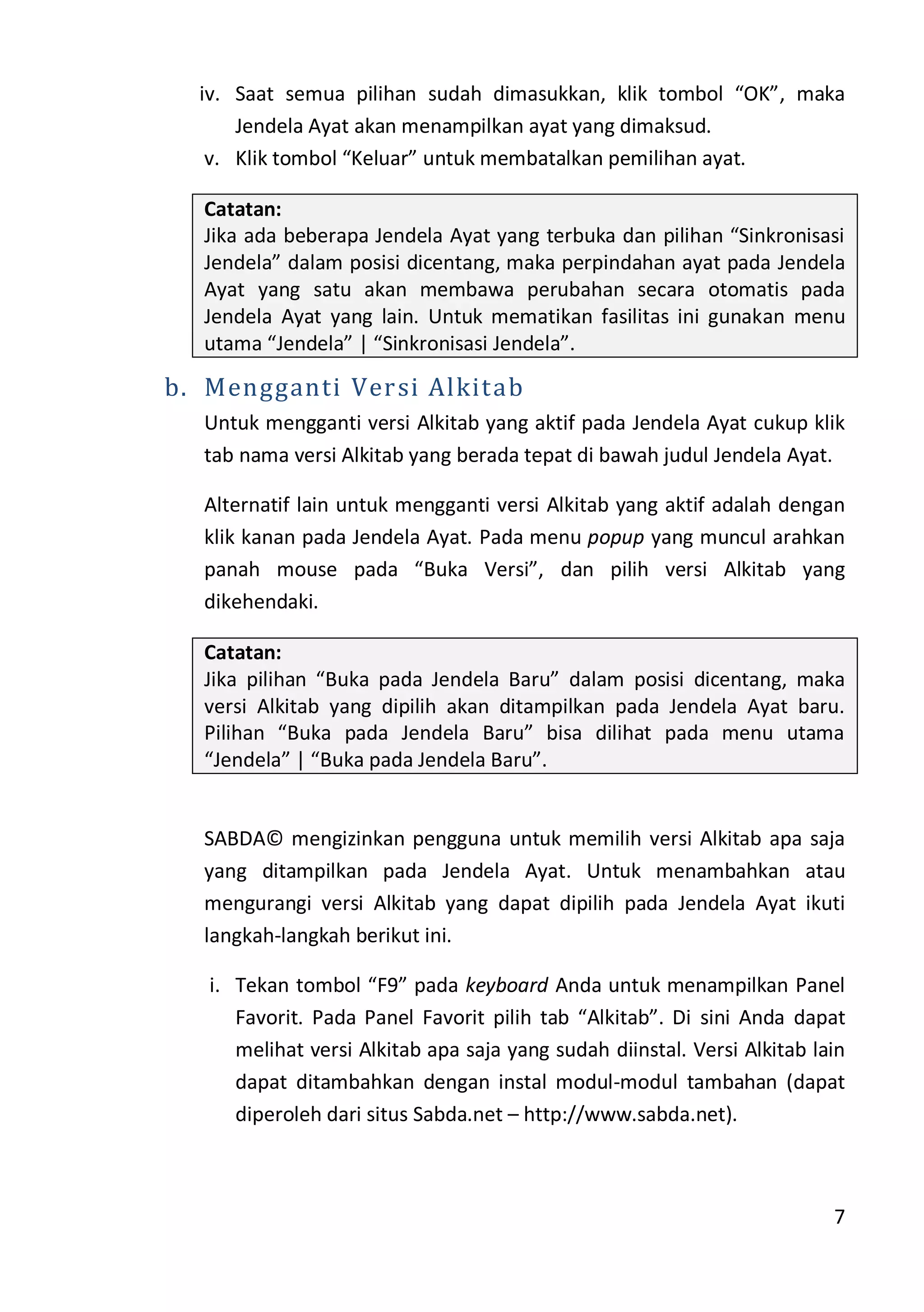 7
iv. Saat semua pilihan sudah dimasukkan, klik tombol “OK”, maka
Jendela Ayat akan menampilkan ayat yang dimaksud.
v. Klik tombol “Keluar” untuk membatalkan pemilihan ayat.
Catatan:
Jika ada beberapa Jendela Ayat yang terbuka dan pilihan “Sinkronisasi
Jendela” dalam posisi dicentang, maka perpindahan ayat pada Jendela
Ayat yang satu akan membawa perubahan secara otomatis pada
Jendela Ayat yang lain. Untuk mematikan fasilitas ini gunakan menu
utama “Jendela” | “Sinkronisasi Jendela”.
b. Mengganti Versi Alkitab
Untuk mengganti versi Alkitab yang aktif pada Jendela Ayat cukup klik
tab nama versi Alkitab yang berada tepat di bawah judul Jendela Ayat.
Alternatif lain untuk mengganti versi Alkitab yang aktif adalah dengan
klik kanan pada Jendela Ayat. Pada menu popup yang muncul arahkan
panah mouse pada “Buka Versi”, dan pilih versi Alkitab yang
dikehendaki.
Catatan:
Jika pilihan “Buka pada Jendela Baru” dalam posisi dicentang, maka
versi Alkitab yang dipilih akan ditampilkan pada Jendela Ayat baru.
Pilihan “Buka pada Jendela Baru” bisa dilihat pada menu utama
“Jendela” | “Buka pada Jendela Baru”.
SABDA© mengizinkan pengguna untuk memilih versi Alkitab apa saja
yang ditampilkan pada Jendela Ayat. Untuk menambahkan atau
mengurangi versi Alkitab yang dapat dipilih pada Jendela Ayat ikuti
langkah-langkah berikut ini.
i. Tekan tombol “F9” pada keyboard Anda untuk menampilkan Panel
Favorit. Pada Panel Favorit pilih tab “Alkitab”. Di sini Anda dapat
melihat versi Alkitab apa saja yang sudah diinstal. Versi Alkitab lain
dapat ditambahkan dengan instal modul-modul tambahan (dapat
diperoleh dari situs Sabda.net – http://www.sabda.net).
 