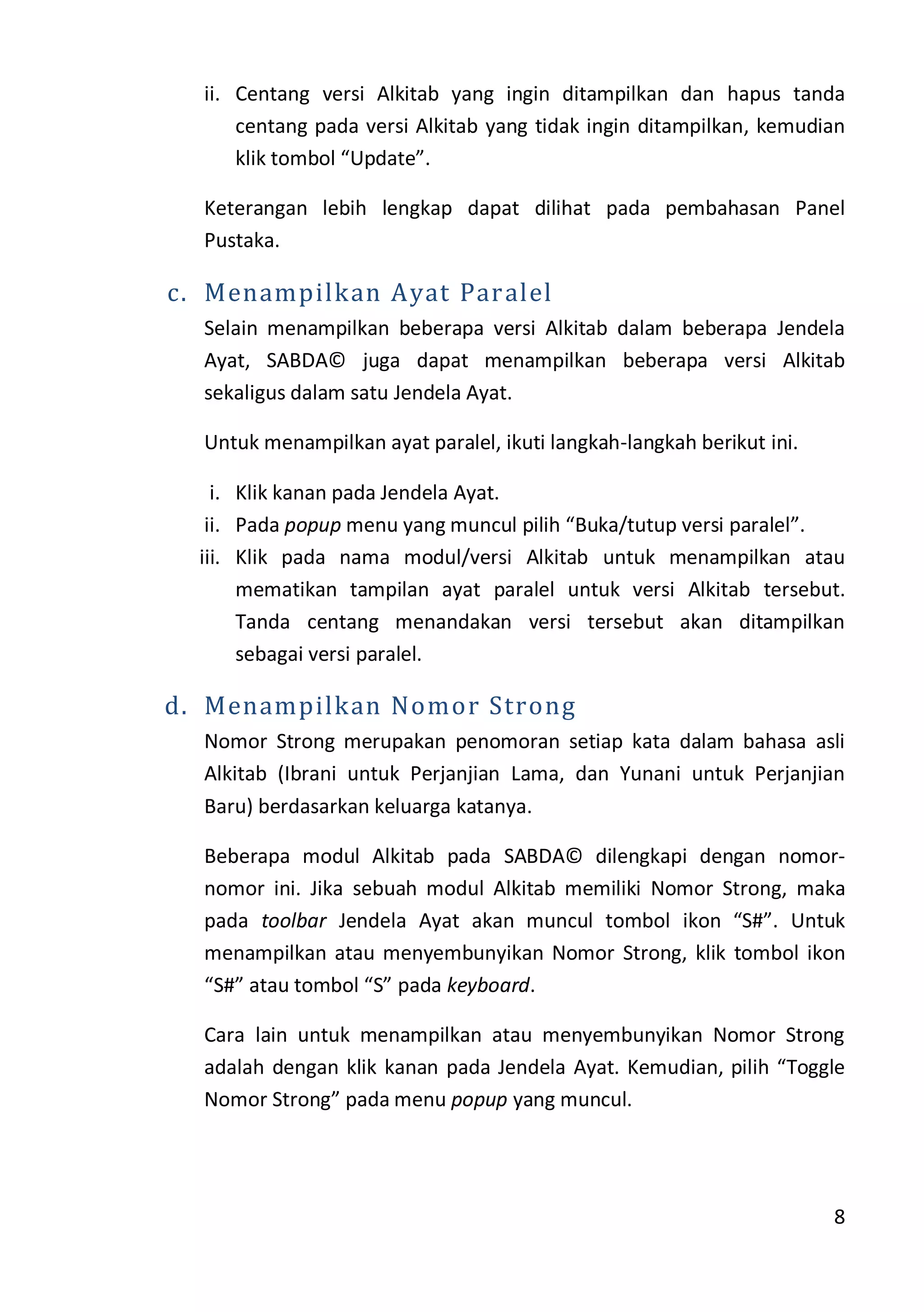 8
ii. Centang versi Alkitab yang ingin ditampilkan dan hapus tanda
centang pada versi Alkitab yang tidak ingin ditampilkan, kemudian
klik tombol “Update”.
Keterangan lebih lengkap dapat dilihat pada pembahasan Panel
Pustaka.
c. Menampilkan Ayat Paralel
Selain menampilkan beberapa versi Alkitab dalam beberapa Jendela
Ayat, SABDA© juga dapat menampilkan beberapa versi Alkitab
sekaligus dalam satu Jendela Ayat.
Untuk menampilkan ayat paralel, ikuti langkah-langkah berikut ini.
i. Klik kanan pada Jendela Ayat.
ii. Pada popup menu yang muncul pilih “Buka/tutup versi paralel”.
iii. Klik pada nama modul/versi Alkitab untuk menampilkan atau
mematikan tampilan ayat paralel untuk versi Alkitab tersebut.
Tanda centang menandakan versi tersebut akan ditampilkan
sebagai versi paralel.
d. Menampilkan Nomor Strong
Nomor Strong merupakan penomoran setiap kata dalam bahasa asli
Alkitab (Ibrani untuk Perjanjian Lama, dan Yunani untuk Perjanjian
Baru) berdasarkan keluarga katanya.
Beberapa modul Alkitab pada SABDA© dilengkapi dengan nomor-
nomor ini. Jika sebuah modul Alkitab memiliki Nomor Strong, maka
pada toolbar Jendela Ayat akan muncul tombol ikon “S#”. Untuk
menampilkan atau menyembunyikan Nomor Strong, klik tombol ikon
“S#” atau tombol “S” pada keyboard.
Cara lain untuk menampilkan atau menyembunyikan Nomor Strong
adalah dengan klik kanan pada Jendela Ayat. Kemudian, pilih “Toggle
Nomor Strong” pada menu popup yang muncul.
 