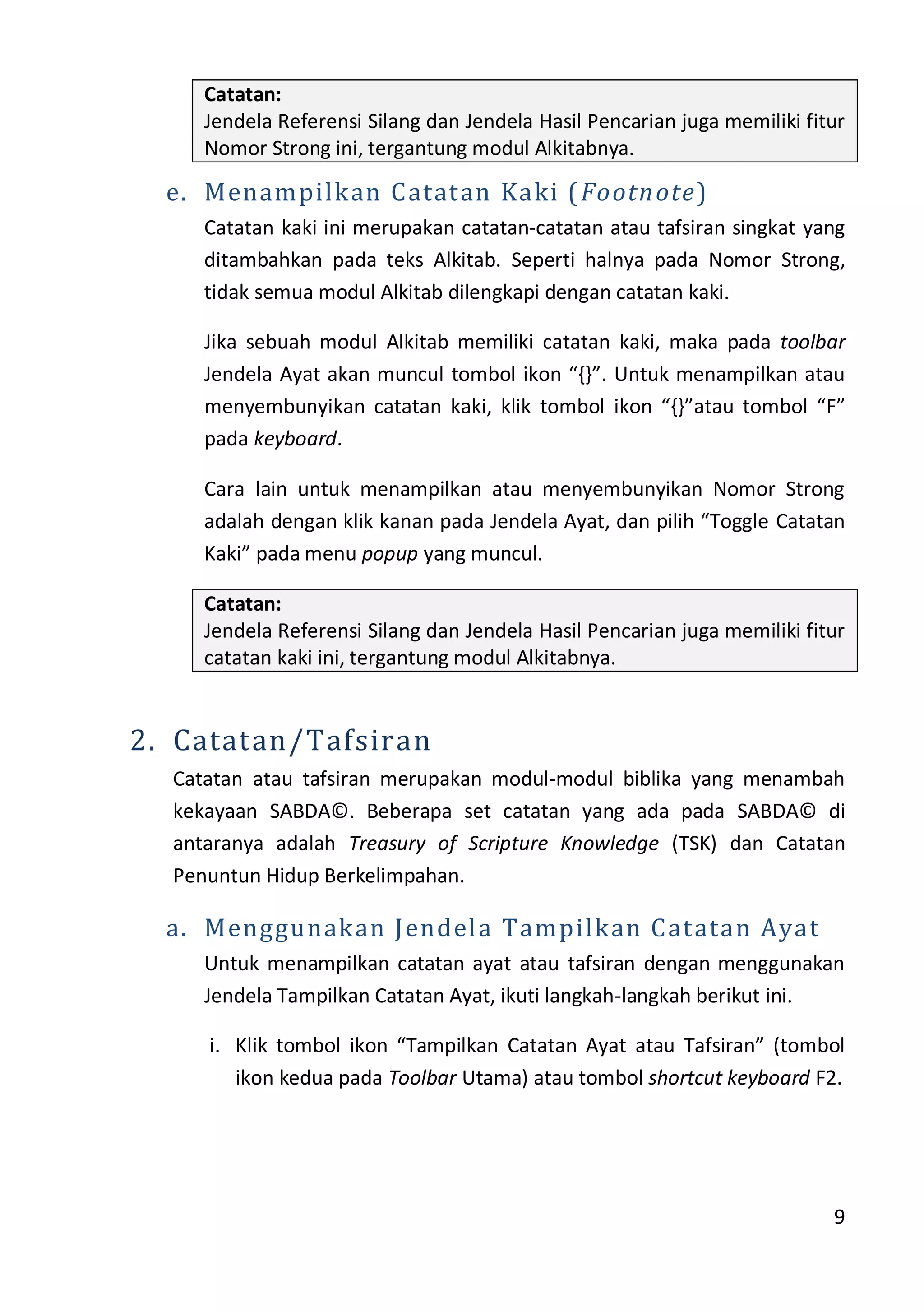 9
Catatan:
Jendela Referensi Silang dan Jendela Hasil Pencarian juga memiliki fitur
Nomor Strong ini, tergantung modul Alkitabnya.
e. Menampilkan Catatan Kaki (Footnote)
Catatan kaki ini merupakan catatan-catatan atau tafsiran singkat yang
ditambahkan pada teks Alkitab. Seperti halnya pada Nomor Strong,
tidak semua modul Alkitab dilengkapi dengan catatan kaki.
Jika sebuah modul Alkitab memiliki catatan kaki, maka pada toolbar
Jendela Ayat akan muncul tombol ikon “{}”. Untuk menampilkan atau
menyembunyikan catatan kaki, klik tombol ikon “{}”atau tombol “F”
pada keyboard.
Cara lain untuk menampilkan atau menyembunyikan Nomor Strong
adalah dengan klik kanan pada Jendela Ayat, dan pilih “Toggle Catatan
Kaki” pada menu popup yang muncul.
Catatan:
Jendela Referensi Silang dan Jendela Hasil Pencarian juga memiliki fitur
catatan kaki ini, tergantung modul Alkitabnya.
2. Catatan/Tafsiran
Catatan atau tafsiran merupakan modul-modul biblika yang menambah
kekayaan SABDA©. Beberapa set catatan yang ada pada SABDA© di
antaranya adalah Treasury of Scripture Knowledge (TSK) dan Catatan
Penuntun Hidup Berkelimpahan.
a. Menggunakan Jendela Tampilkan Catatan Ayat
Untuk menampilkan catatan ayat atau tafsiran dengan menggunakan
Jendela Tampilkan Catatan Ayat, ikuti langkah-langkah berikut ini.
i. Klik tombol ikon “Tampilkan Catatan Ayat atau Tafsiran” (tombol
ikon kedua pada Toolbar Utama) atau tombol shortcut keyboard F2.
 