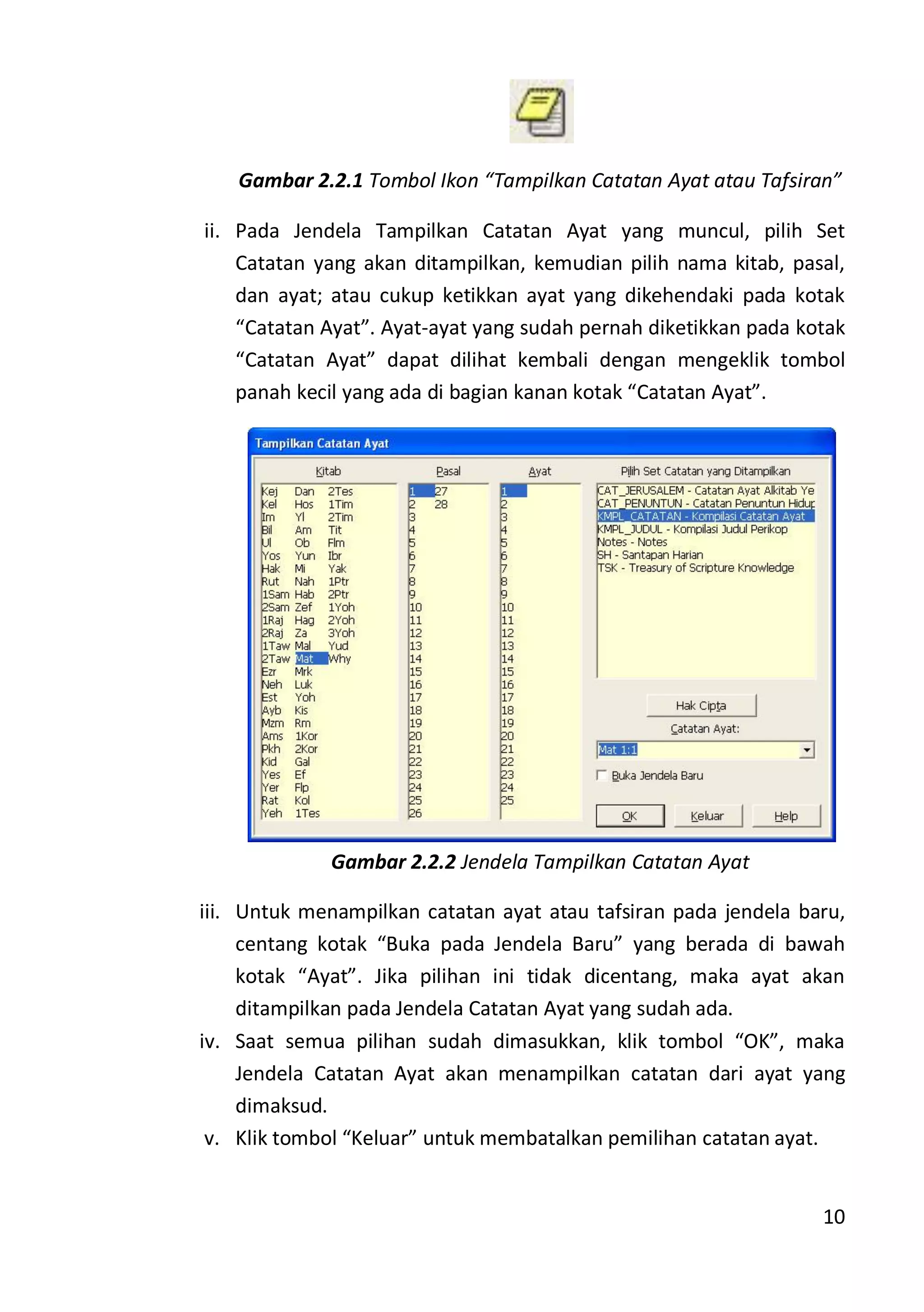 10
Gambar 2.2.1 Tombol Ikon “Tampilkan Catatan Ayat atau Tafsiran”
ii. Pada Jendela Tampilkan Catatan Ayat yang muncul, pilih Set
Catatan yang akan ditampilkan, kemudian pilih nama kitab, pasal,
dan ayat; atau cukup ketikkan ayat yang dikehendaki pada kotak
“Catatan Ayat”. Ayat-ayat yang sudah pernah diketikkan pada kotak
“Catatan Ayat” dapat dilihat kembali dengan mengeklik tombol
panah kecil yang ada di bagian kanan kotak “Catatan Ayat”.
Gambar 2.2.2 Jendela Tampilkan Catatan Ayat
iii. Untuk menampilkan catatan ayat atau tafsiran pada jendela baru,
centang kotak “Buka pada Jendela Baru” yang berada di bawah
kotak “Ayat”. Jika pilihan ini tidak dicentang, maka ayat akan
ditampilkan pada Jendela Catatan Ayat yang sudah ada.
iv. Saat semua pilihan sudah dimasukkan, klik tombol “OK”, maka
Jendela Catatan Ayat akan menampilkan catatan dari ayat yang
dimaksud.
v. Klik tombol “Keluar” untuk membatalkan pemilihan catatan ayat.
 