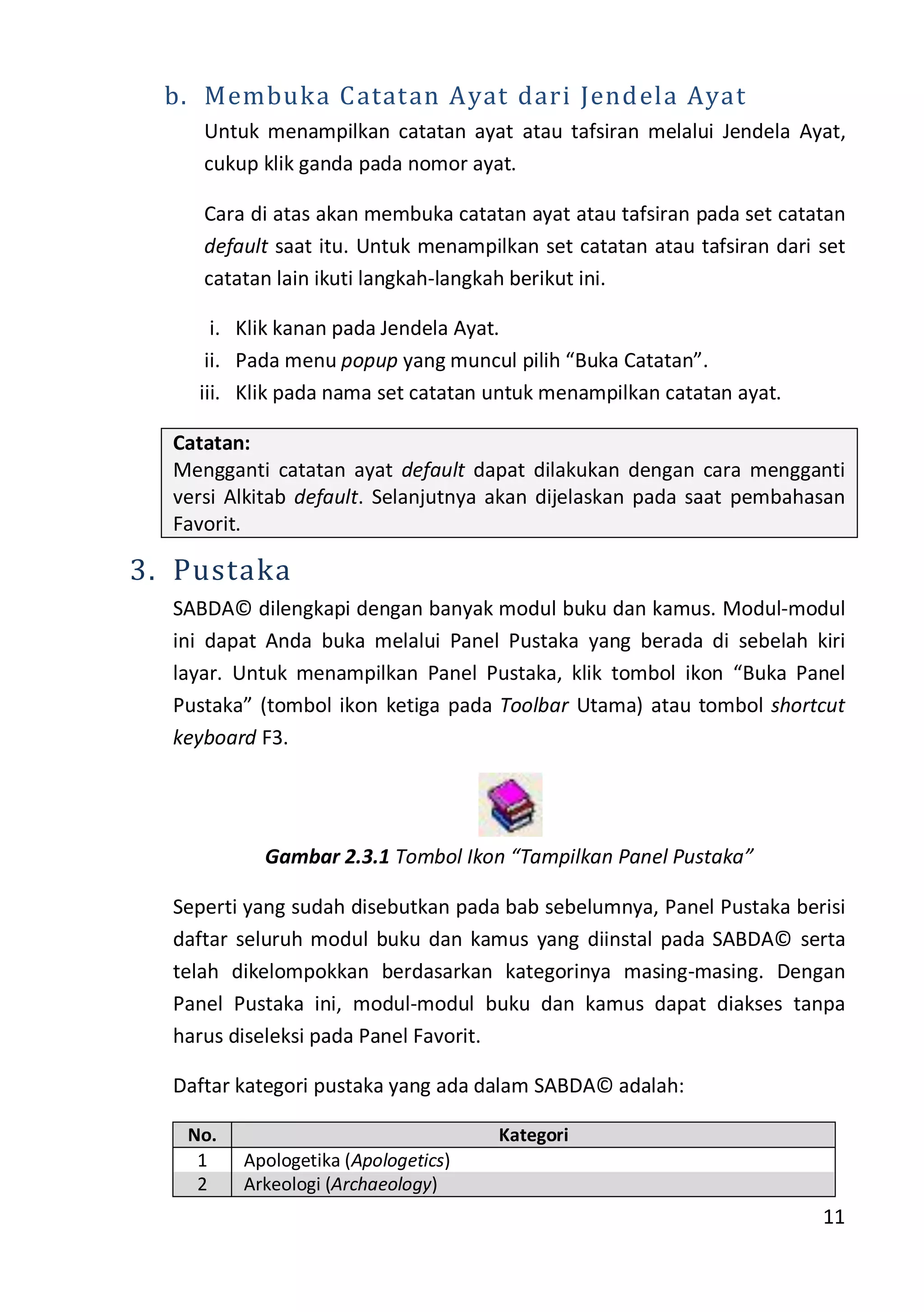 11
b. Membuka Catatan Ayat dari Jendela Ayat
Untuk menampilkan catatan ayat atau tafsiran melalui Jendela Ayat,
cukup klik ganda pada nomor ayat.
Cara di atas akan membuka catatan ayat atau tafsiran pada set catatan
default saat itu. Untuk menampilkan set catatan atau tafsiran dari set
catatan lain ikuti langkah-langkah berikut ini.
i. Klik kanan pada Jendela Ayat.
ii. Pada menu popup yang muncul pilih “Buka Catatan”.
iii. Klik pada nama set catatan untuk menampilkan catatan ayat.
Catatan:
Mengganti catatan ayat default dapat dilakukan dengan cara mengganti
versi Alkitab default. Selanjutnya akan dijelaskan pada saat pembahasan
Favorit.
3. Pustaka
SABDA© dilengkapi dengan banyak modul buku dan kamus. Modul-modul
ini dapat Anda buka melalui Panel Pustaka yang berada di sebelah kiri
layar. Untuk menampilkan Panel Pustaka, klik tombol ikon “Buka Panel
Pustaka” (tombol ikon ketiga pada Toolbar Utama) atau tombol shortcut
keyboard F3.
Gambar 2.3.1 Tombol Ikon “Tampilkan Panel Pustaka”
Seperti yang sudah disebutkan pada bab sebelumnya, Panel Pustaka berisi
daftar seluruh modul buku dan kamus yang diinstal pada SABDA© serta
telah dikelompokkan berdasarkan kategorinya masing-masing. Dengan
Panel Pustaka ini, modul-modul buku dan kamus dapat diakses tanpa
harus diseleksi pada Panel Favorit.
Daftar kategori pustaka yang ada dalam SABDA© adalah:
No. Kategori
1 Apologetika (Apologetics)
2 Arkeologi (Archaeology)
 