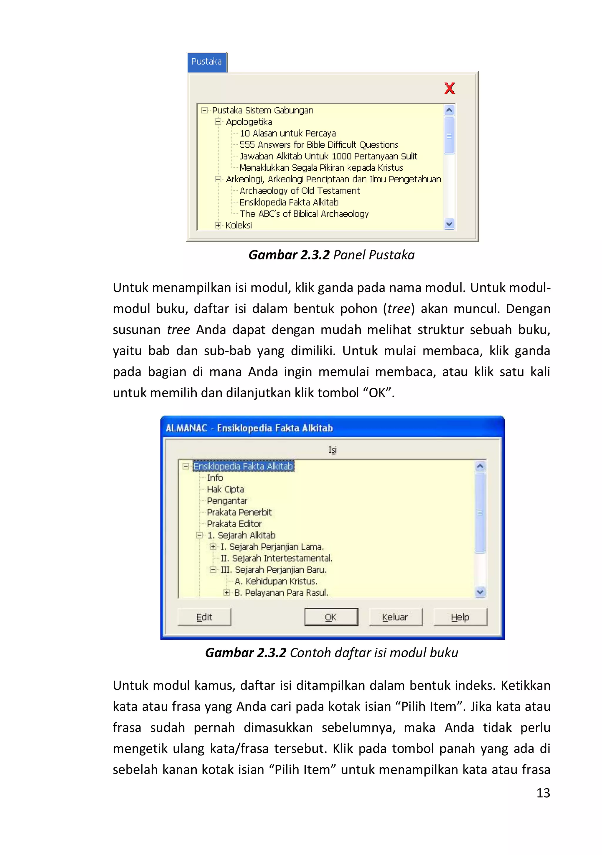 13
Gambar 2.3.2 Panel Pustaka
Untuk menampilkan isi modul, klik ganda pada nama modul. Untuk modul-
modul buku, daftar isi dalam bentuk pohon (tree) akan muncul. Dengan
susunan tree Anda dapat dengan mudah melihat struktur sebuah buku,
yaitu bab dan sub-bab yang dimiliki. Untuk mulai membaca, klik ganda
pada bagian di mana Anda ingin memulai membaca, atau klik satu kali
untuk memilih dan dilanjutkan klik tombol “OK”.
Gambar 2.3.2 Contoh daftar isi modul buku
Untuk modul kamus, daftar isi ditampilkan dalam bentuk indeks. Ketikkan
kata atau frasa yang Anda cari pada kotak isian “Pilih Item”. Jika kata atau
frasa sudah pernah dimasukkan sebelumnya, maka Anda tidak perlu
mengetik ulang kata/frasa tersebut. Klik pada tombol panah yang ada di
sebelah kanan kotak isian “Pilih Item” untuk menampilkan kata atau frasa
 