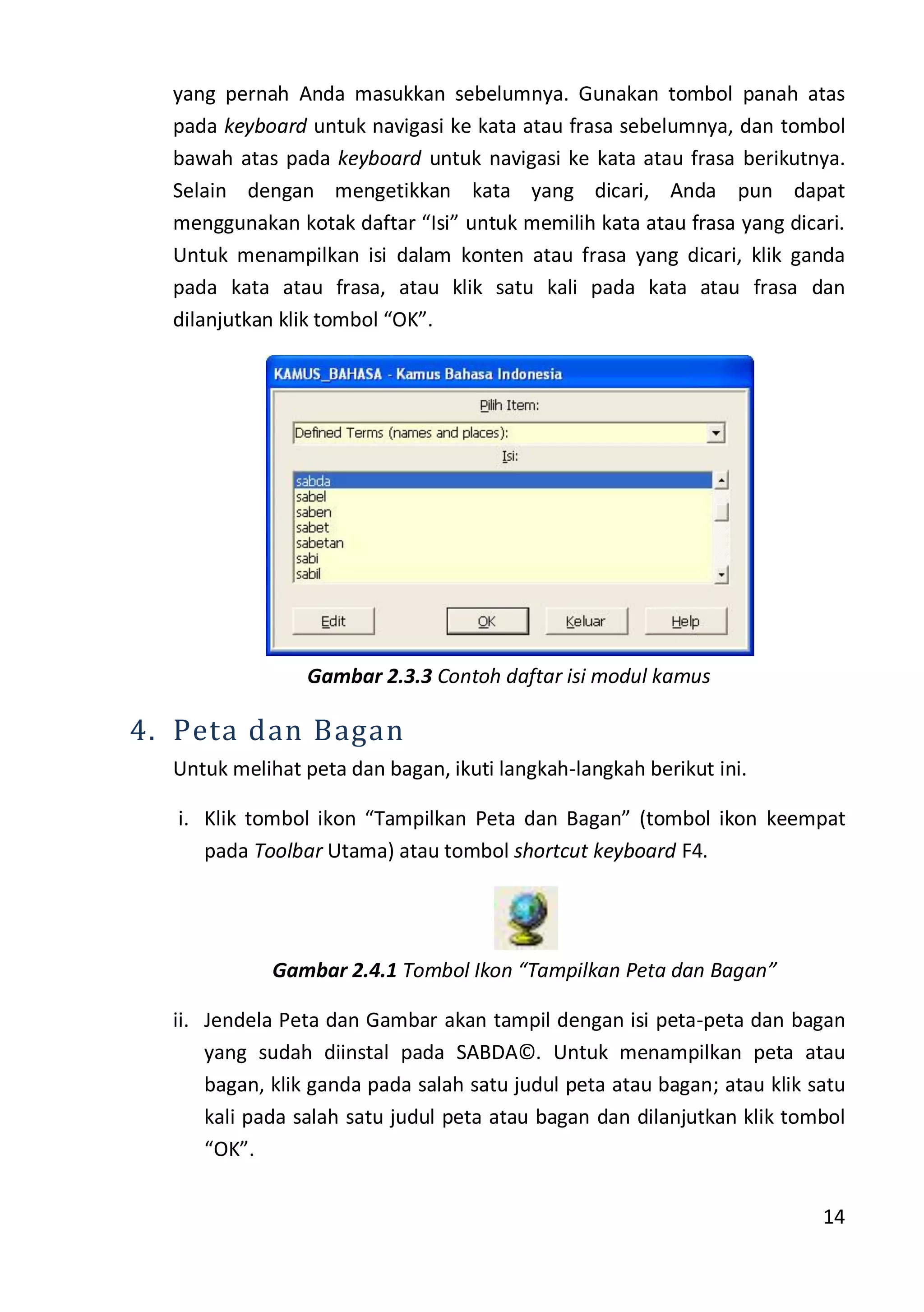 14
yang pernah Anda masukkan sebelumnya. Gunakan tombol panah atas
pada keyboard untuk navigasi ke kata atau frasa sebelumnya, dan tombol
bawah atas pada keyboard untuk navigasi ke kata atau frasa berikutnya.
Selain dengan mengetikkan kata yang dicari, Anda pun dapat
menggunakan kotak daftar “Isi” untuk memilih kata atau frasa yang dicari.
Untuk menampilkan isi dalam konten atau frasa yang dicari, klik ganda
pada kata atau frasa, atau klik satu kali pada kata atau frasa dan
dilanjutkan klik tombol “OK”.
Gambar 2.3.3 Contoh daftar isi modul kamus
4. Peta dan Bagan
Untuk melihat peta dan bagan, ikuti langkah-langkah berikut ini.
i. Klik tombol ikon “Tampilkan Peta dan Bagan” (tombol ikon keempat
pada Toolbar Utama) atau tombol shortcut keyboard F4.
Gambar 2.4.1 Tombol Ikon “Tampilkan Peta dan Bagan”
ii. Jendela Peta dan Gambar akan tampil dengan isi peta-peta dan bagan
yang sudah diinstal pada SABDA©. Untuk menampilkan peta atau
bagan, klik ganda pada salah satu judul peta atau bagan; atau klik satu
kali pada salah satu judul peta atau bagan dan dilanjutkan klik tombol
“OK”.
 