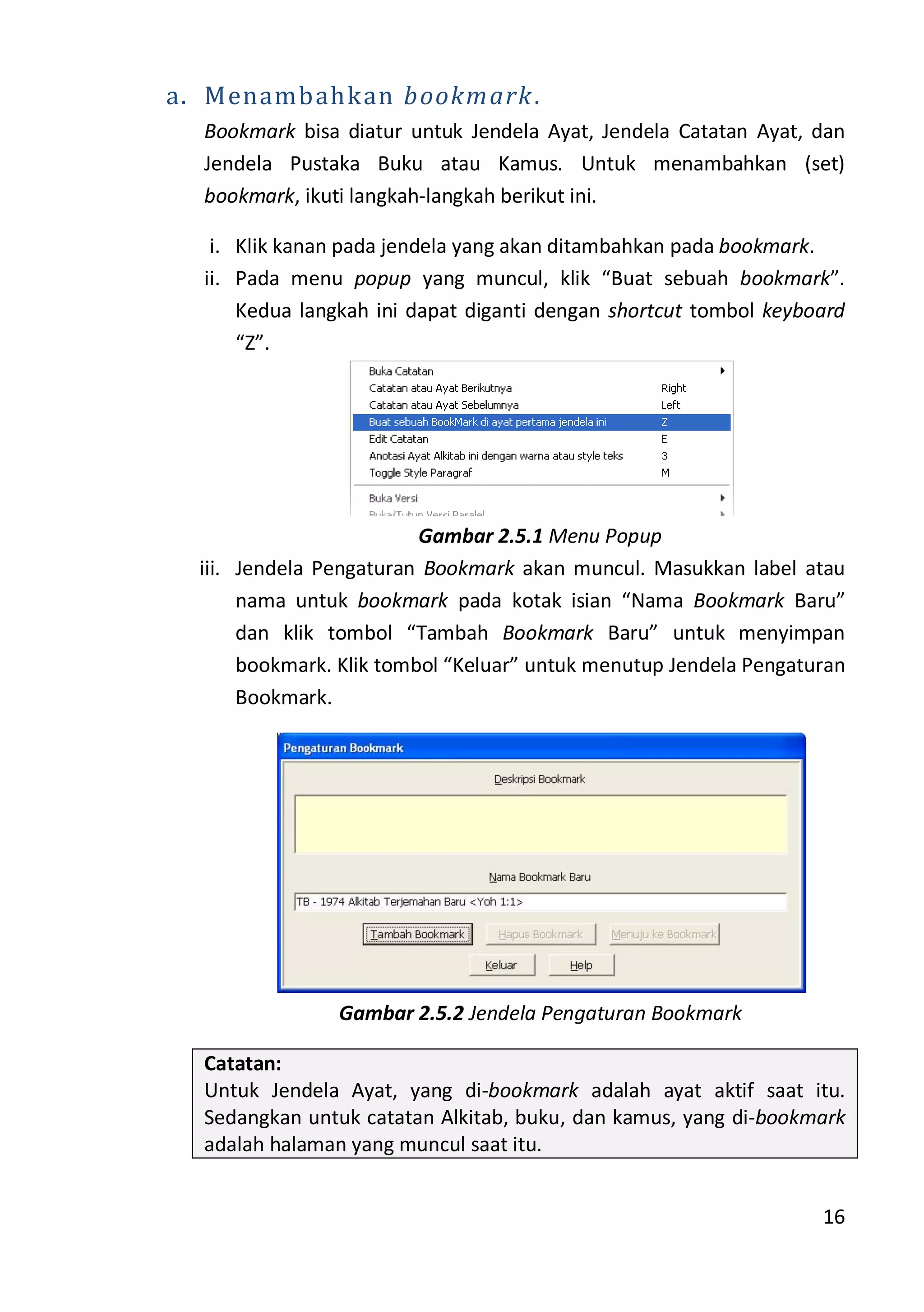 16
a. Menambahkan bookmark.
Bookmark bisa diatur untuk Jendela Ayat, Jendela Catatan Ayat, dan
Jendela Pustaka Buku atau Kamus. Untuk menambahkan (set)
bookmark, ikuti langkah-langkah berikut ini.
i. Klik kanan pada jendela yang akan ditambahkan pada bookmark.
ii. Pada menu popup yang muncul, klik “Buat sebuah bookmark”.
Kedua langkah ini dapat diganti dengan shortcut tombol keyboard
“Z”.
Gambar 2.5.1 Menu Popup
iii. Jendela Pengaturan Bookmark akan muncul. Masukkan label atau
nama untuk bookmark pada kotak isian “Nama Bookmark Baru”
dan klik tombol “Tambah Bookmark Baru” untuk menyimpan
bookmark. Klik tombol “Keluar” untuk menutup Jendela Pengaturan
Bookmark.
Gambar 2.5.2 Jendela Pengaturan Bookmark
Catatan:
Untuk Jendela Ayat, yang di-bookmark adalah ayat aktif saat itu.
Sedangkan untuk catatan Alkitab, buku, dan kamus, yang di-bookmark
adalah halaman yang muncul saat itu.
 