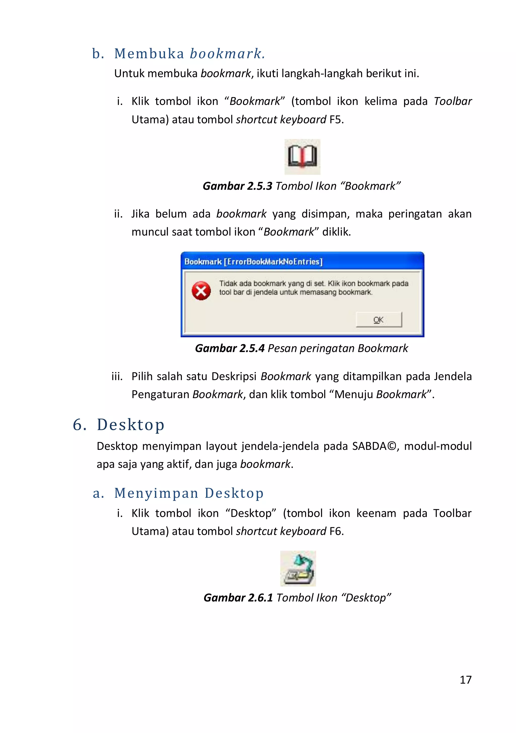 17
b. Membuka bookmark.
Untuk membuka bookmark, ikuti langkah-langkah berikut ini.
i. Klik tombol ikon “Bookmark” (tombol ikon kelima pada Toolbar
Utama) atau tombol shortcut keyboard F5.
Gambar 2.5.3 Tombol Ikon “Bookmark”
ii. Jika belum ada bookmark yang disimpan, maka peringatan akan
muncul saat tombol ikon “Bookmark” diklik.
Gambar 2.5.4 Pesan peringatan Bookmark
iii. Pilih salah satu Deskripsi Bookmark yang ditampilkan pada Jendela
Pengaturan Bookmark, dan klik tombol “Menuju Bookmark”.
6. Desktop
Desktop menyimpan layout jendela-jendela pada SABDA©, modul-modul
apa saja yang aktif, dan juga bookmark.
a. Menyimpan Desktop
i. Klik tombol ikon “Desktop” (tombol ikon keenam pada Toolbar
Utama) atau tombol shortcut keyboard F6.
Gambar 2.6.1 Tombol Ikon “Desktop”
 
