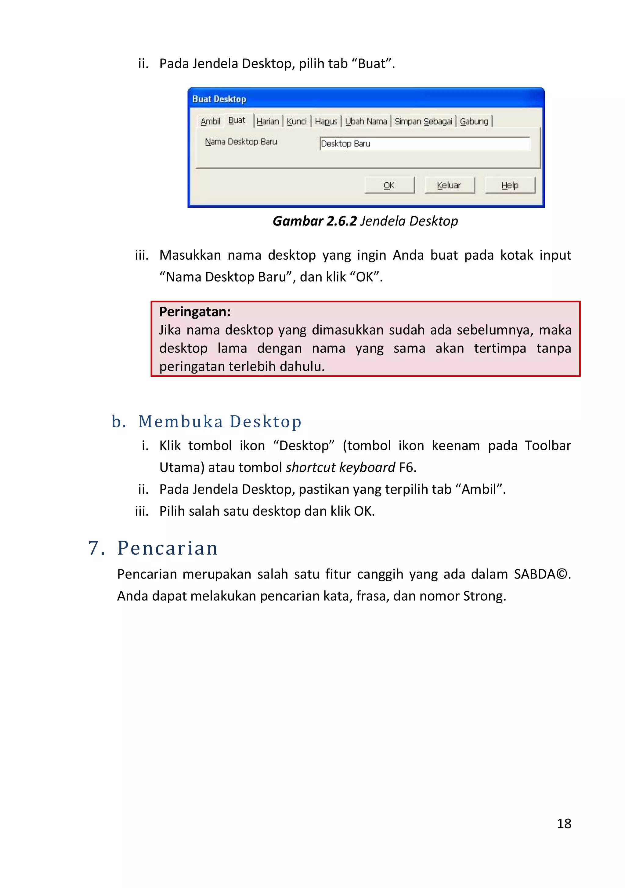 18
ii. Pada Jendela Desktop, pilih tab “Buat”.
Gambar 2.6.2 Jendela Desktop
iii. Masukkan nama desktop yang ingin Anda buat pada kotak input
“Nama Desktop Baru”, dan klik “OK”.
Peringatan:
Jika nama desktop yang dimasukkan sudah ada sebelumnya, maka
desktop lama dengan nama yang sama akan tertimpa tanpa
peringatan terlebih dahulu.
b. Membuka Desktop
i. Klik tombol ikon “Desktop” (tombol ikon keenam pada Toolbar
Utama) atau tombol shortcut keyboard F6.
ii. Pada Jendela Desktop, pastikan yang terpilih tab “Ambil”.
iii. Pilih salah satu desktop dan klik OK.
7. Pencarian
Pencarian merupakan salah satu fitur canggih yang ada dalam SABDA©.
Anda dapat melakukan pencarian kata, frasa, dan nomor Strong.
 