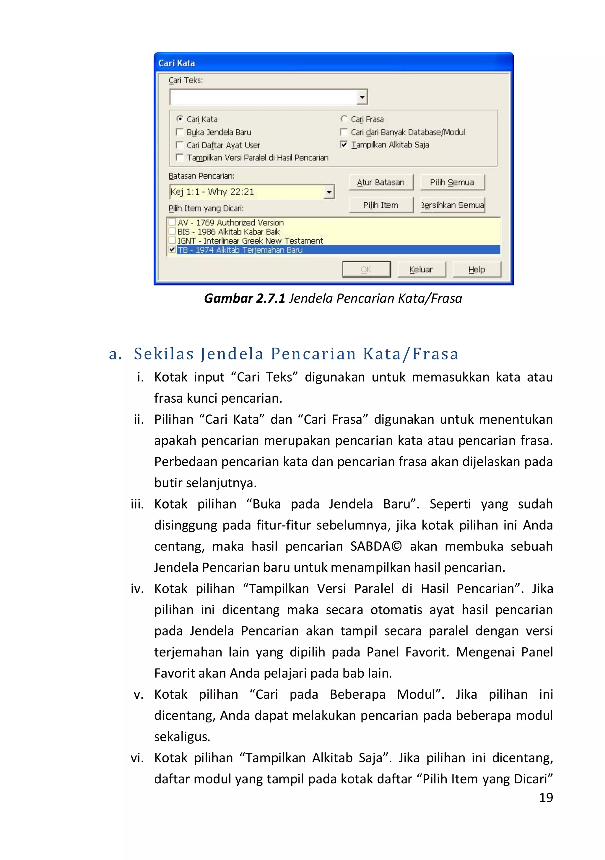 19
Gambar 2.7.1 Jendela Pencarian Kata/Frasa
a. Sekilas Jendela Pencarian Kata/Frasa
i. Kotak input “Cari Teks” digunakan untuk memasukkan kata atau
frasa kunci pencarian.
ii. Pilihan “Cari Kata” dan “Cari Frasa” digunakan untuk menentukan
apakah pencarian merupakan pencarian kata atau pencarian frasa.
Perbedaan pencarian kata dan pencarian frasa akan dijelaskan pada
butir selanjutnya.
iii. Kotak pilihan “Buka pada Jendela Baru”. Seperti yang sudah
disinggung pada fitur-fitur sebelumnya, jika kotak pilihan ini Anda
centang, maka hasil pencarian SABDA© akan membuka sebuah
Jendela Pencarian baru untuk menampilkan hasil pencarian.
iv. Kotak pilihan “Tampilkan Versi Paralel di Hasil Pencarian”. Jika
pilihan ini dicentang maka secara otomatis ayat hasil pencarian
pada Jendela Pencarian akan tampil secara paralel dengan versi
terjemahan lain yang dipilih pada Panel Favorit. Mengenai Panel
Favorit akan Anda pelajari pada bab lain.
v. Kotak pilihan “Cari pada Beberapa Modul”. Jika pilihan ini
dicentang, Anda dapat melakukan pencarian pada beberapa modul
sekaligus.
vi. Kotak pilihan “Tampilkan Alkitab Saja”. Jika pilihan ini dicentang,
daftar modul yang tampil pada kotak daftar “Pilih Item yang Dicari”
 