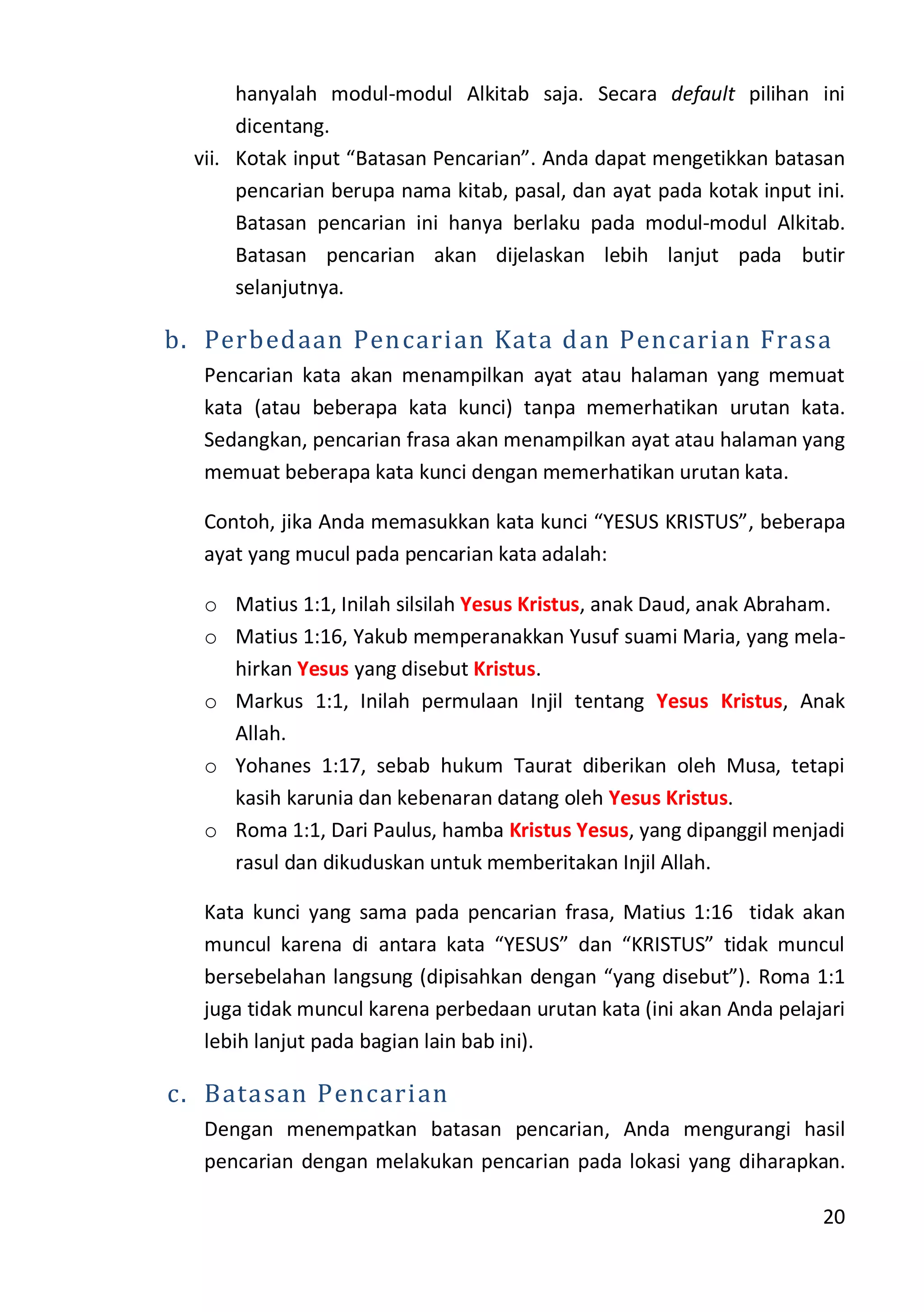 20
hanyalah modul-modul Alkitab saja. Secara default pilihan ini
dicentang.
vii. Kotak input “Batasan Pencarian”. Anda dapat mengetikkan batasan
pencarian berupa nama kitab, pasal, dan ayat pada kotak input ini.
Batasan pencarian ini hanya berlaku pada modul-modul Alkitab.
Batasan pencarian akan dijelaskan lebih lanjut pada butir
selanjutnya.
b. Perbedaan Pencarian Kata dan Pencarian Frasa
Pencarian kata akan menampilkan ayat atau halaman yang memuat
kata (atau beberapa kata kunci) tanpa memerhatikan urutan kata.
Sedangkan, pencarian frasa akan menampilkan ayat atau halaman yang
memuat beberapa kata kunci dengan memerhatikan urutan kata.
Contoh, jika Anda memasukkan kata kunci “YESUS KRISTUS”, beberapa
ayat yang mucul pada pencarian kata adalah:
o Matius 1:1, Inilah silsilah Yesus Kristus, anak Daud, anak Abraham.
o Matius 1:16, Yakub memperanakkan Yusuf suami Maria, yang mela-
hirkan Yesus yang disebut Kristus.
o Markus 1:1, Inilah permulaan Injil tentang Yesus Kristus, Anak
Allah.
o Yohanes 1:17, sebab hukum Taurat diberikan oleh Musa, tetapi
kasih karunia dan kebenaran datang oleh Yesus Kristus.
o Roma 1:1, Dari Paulus, hamba Kristus Yesus, yang dipanggil menjadi
rasul dan dikuduskan untuk memberitakan Injil Allah.
Kata kunci yang sama pada pencarian frasa, Matius 1:16 tidak akan
muncul karena di antara kata “YESUS” dan “KRISTUS” tidak muncul
bersebelahan langsung (dipisahkan dengan “yang disebut”). Roma 1:1
juga tidak muncul karena perbedaan urutan kata (ini akan Anda pelajari
lebih lanjut pada bagian lain bab ini).
c. Batasan Pencarian
Dengan menempatkan batasan pencarian, Anda mengurangi hasil
pencarian dengan melakukan pencarian pada lokasi yang diharapkan.
 
