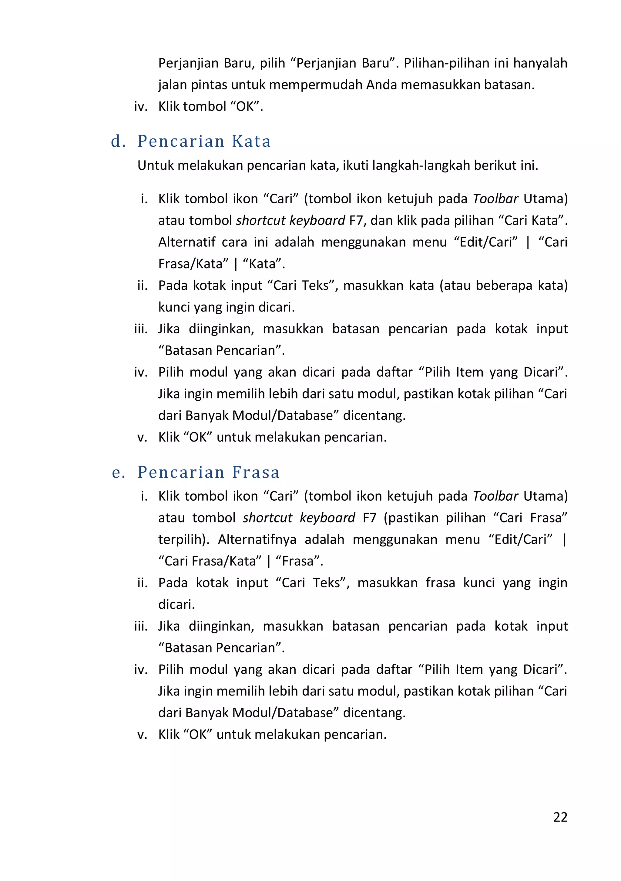 22
Perjanjian Baru, pilih “Perjanjian Baru”. Pilihan-pilihan ini hanyalah
jalan pintas untuk mempermudah Anda memasukkan batasan.
iv. Klik tombol “OK”.
d. Pencarian Kata
Untuk melakukan pencarian kata, ikuti langkah-langkah berikut ini.
i. Klik tombol ikon “Cari” (tombol ikon ketujuh pada Toolbar Utama)
atau tombol shortcut keyboard F7, dan klik pada pilihan “Cari Kata”.
Alternatif cara ini adalah menggunakan menu “Edit/Cari” | “Cari
Frasa/Kata” | “Kata”.
ii. Pada kotak input “Cari Teks”, masukkan kata (atau beberapa kata)
kunci yang ingin dicari.
iii. Jika diinginkan, masukkan batasan pencarian pada kotak input
“Batasan Pencarian”.
iv. Pilih modul yang akan dicari pada daftar “Pilih Item yang Dicari”.
Jika ingin memilih lebih dari satu modul, pastikan kotak pilihan “Cari
dari Banyak Modul/Database” dicentang.
v. Klik “OK” untuk melakukan pencarian.
e. Pencarian Frasa
i. Klik tombol ikon “Cari” (tombol ikon ketujuh pada Toolbar Utama)
atau tombol shortcut keyboard F7 (pastikan pilihan “Cari Frasa”
terpilih). Alternatifnya adalah menggunakan menu “Edit/Cari” |
“Cari Frasa/Kata” | “Frasa”.
ii. Pada kotak input “Cari Teks”, masukkan frasa kunci yang ingin
dicari.
iii. Jika diinginkan, masukkan batasan pencarian pada kotak input
“Batasan Pencarian”.
iv. Pilih modul yang akan dicari pada daftar “Pilih Item yang Dicari”.
Jika ingin memilih lebih dari satu modul, pastikan kotak pilihan “Cari
dari Banyak Modul/Database” dicentang.
v. Klik “OK” untuk melakukan pencarian.
 