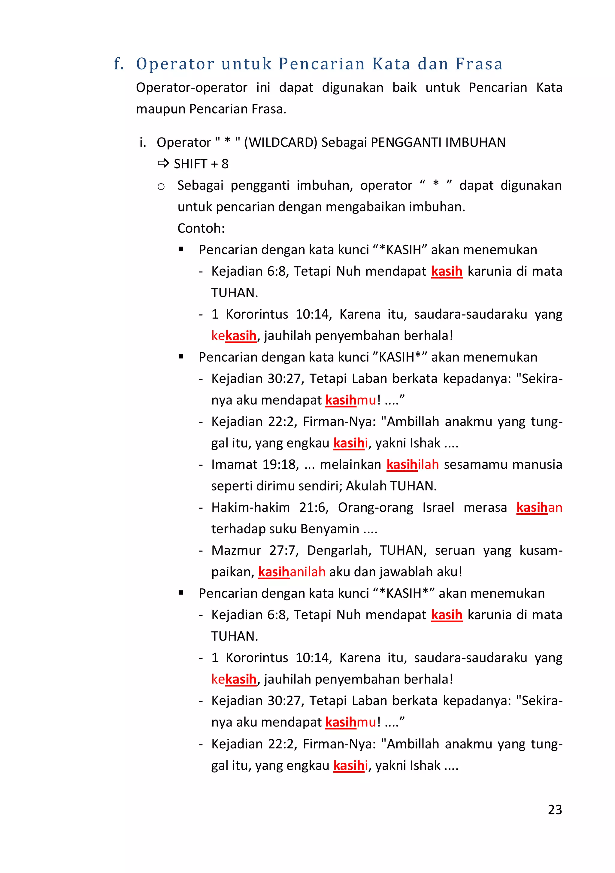 23
f. Operator untuk Pencarian Kata dan Frasa
Operator-operator ini dapat digunakan baik untuk Pencarian Kata
maupun Pencarian Frasa.
i. Operator " * " (WILDCARD) Sebagai PENGGANTI IMBUHAN
 SHIFT + 8
o Sebagai pengganti imbuhan, operator “ * ” dapat digunakan
untuk pencarian dengan mengabaikan imbuhan.
Contoh:
 Pencarian dengan kata kunci “*KASIH” akan menemukan
- Kejadian 6:8, Tetapi Nuh mendapat kasih karunia di mata
TUHAN.
- 1 Kororintus 10:14, Karena itu, saudara-saudaraku yang
kekasih, jauhilah penyembahan berhala!
 Pencarian dengan kata kunci ”KASIH*” akan menemukan
- Kejadian 30:27, Tetapi Laban berkata kepadanya: "Sekira-
nya aku mendapat kasihmu! ....”
- Kejadian 22:2, Firman-Nya: "Ambillah anakmu yang tung-
gal itu, yang engkau kasihi, yakni Ishak ....
- Imamat 19:18, ... melainkan kasihilah sesamamu manusia
seperti dirimu sendiri; Akulah TUHAN.
- Hakim-hakim 21:6, Orang-orang Israel merasa kasihan
terhadap suku Benyamin ....
- Mazmur 27:7, Dengarlah, TUHAN, seruan yang kusam-
paikan, kasihanilah aku dan jawablah aku!
 Pencarian dengan kata kunci “*KASIH*” akan menemukan
- Kejadian 6:8, Tetapi Nuh mendapat kasih karunia di mata
TUHAN.
- 1 Kororintus 10:14, Karena itu, saudara-saudaraku yang
kekasih, jauhilah penyembahan berhala!
- Kejadian 30:27, Tetapi Laban berkata kepadanya: "Sekira-
nya aku mendapat kasihmu! ....”
- Kejadian 22:2, Firman-Nya: "Ambillah anakmu yang tung-
gal itu, yang engkau kasihi, yakni Ishak ....
 