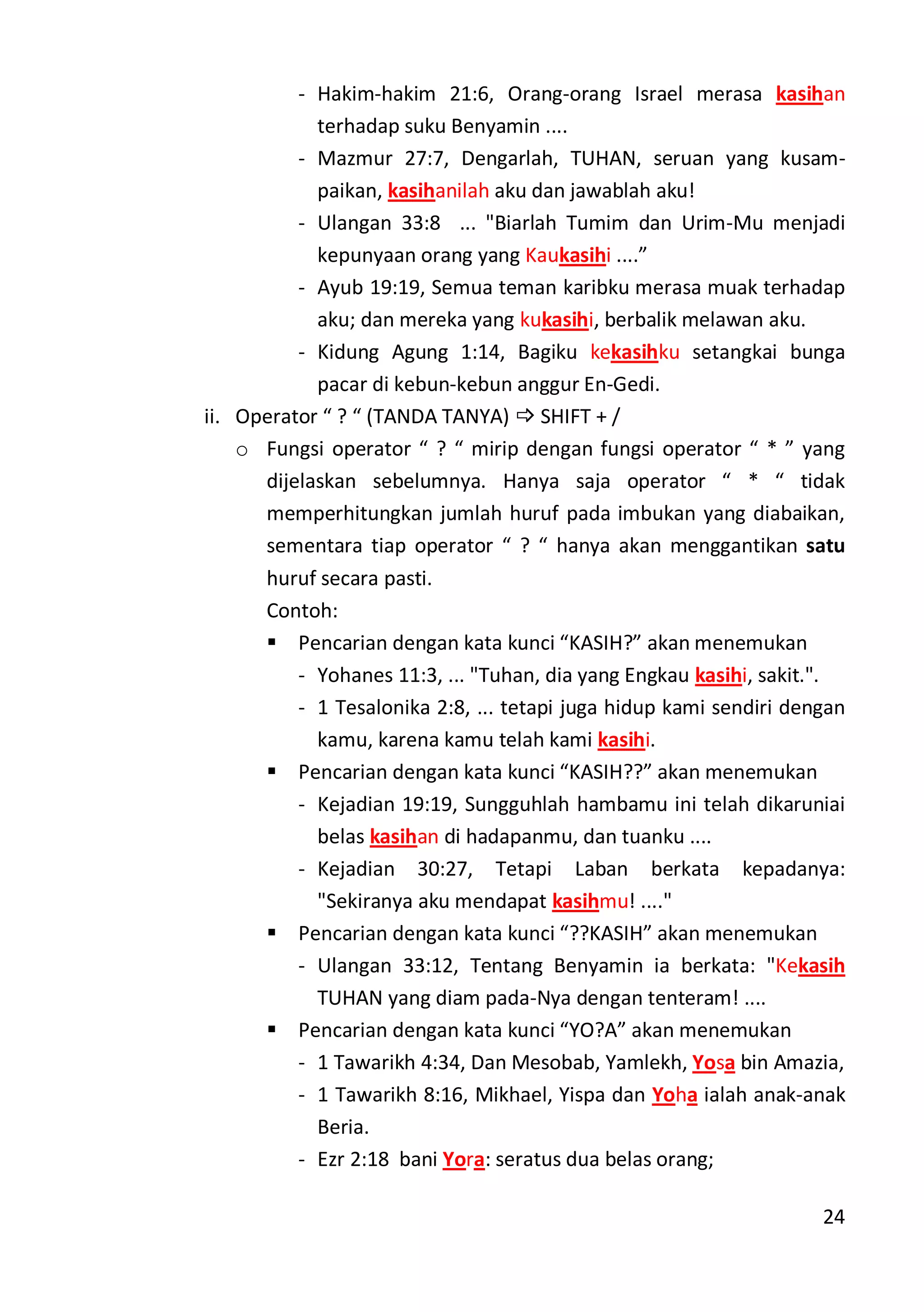 24
- Hakim-hakim 21:6, Orang-orang Israel merasa kasihan
terhadap suku Benyamin ....
- Mazmur 27:7, Dengarlah, TUHAN, seruan yang kusam-
paikan, kasihanilah aku dan jawablah aku!
- Ulangan 33:8 ... "Biarlah Tumim dan Urim-Mu menjadi
kepunyaan orang yang Kaukasihi ....”
- Ayub 19:19, Semua teman karibku merasa muak terhadap
aku; dan mereka yang kukasihi, berbalik melawan aku.
- Kidung Agung 1:14, Bagiku kekasihku setangkai bunga
pacar di kebun-kebun anggur En-Gedi.
ii. Operator “ ? “ (TANDA TANYA)  SHIFT + /
o Fungsi operator “ ? “ mirip dengan fungsi operator “ * ” yang
dijelaskan sebelumnya. Hanya saja operator “ * “ tidak
memperhitungkan jumlah huruf pada imbukan yang diabaikan,
sementara tiap operator “ ? “ hanya akan menggantikan satu
huruf secara pasti.
Contoh:
 Pencarian dengan kata kunci “KASIH?” akan menemukan
- Yohanes 11:3, ... "Tuhan, dia yang Engkau kasihi, sakit.".
- 1 Tesalonika 2:8, ... tetapi juga hidup kami sendiri dengan
kamu, karena kamu telah kami kasihi.
 Pencarian dengan kata kunci “KASIH??” akan menemukan
- Kejadian 19:19, Sungguhlah hambamu ini telah dikaruniai
belas kasihan di hadapanmu, dan tuanku ....
- Kejadian 30:27, Tetapi Laban berkata kepadanya:
"Sekiranya aku mendapat kasihmu! ...."
 Pencarian dengan kata kunci “??KASIH” akan menemukan
- Ulangan 33:12, Tentang Benyamin ia berkata: "Kekasih
TUHAN yang diam pada-Nya dengan tenteram! ....
 Pencarian dengan kata kunci “YO?A” akan menemukan
- 1 Tawarikh 4:34, Dan Mesobab, Yamlekh, Yosa bin Amazia,
- 1 Tawarikh 8:16, Mikhael, Yispa dan Yoha ialah anak-anak
Beria.
- Ezr 2:18 bani Yora: seratus dua belas orang;
 