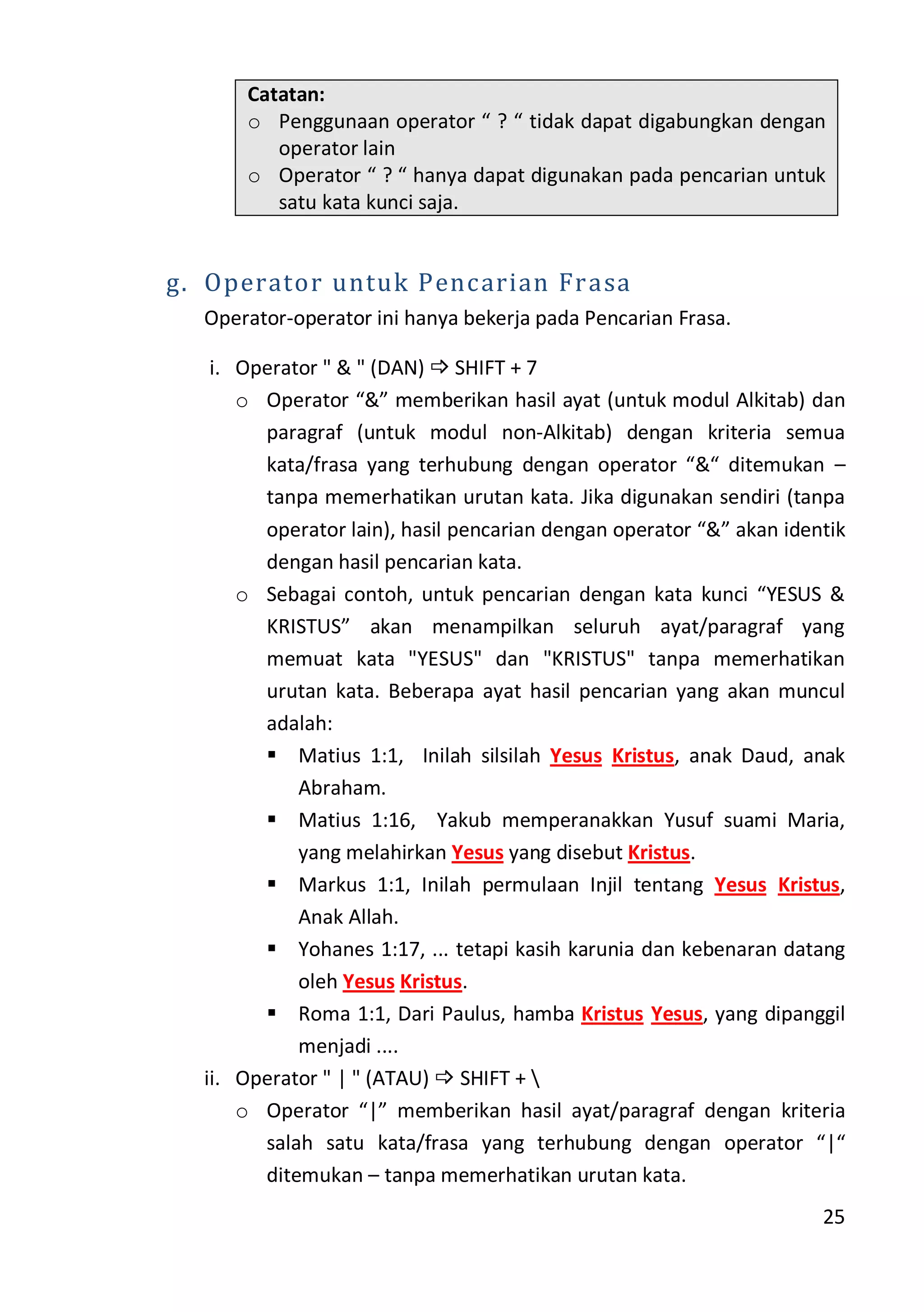 25
Catatan:
o Penggunaan operator “ ? “ tidak dapat digabungkan dengan
operator lain
o Operator “ ? “ hanya dapat digunakan pada pencarian untuk
satu kata kunci saja.
g. Operator untuk Pencarian Frasa
Operator-operator ini hanya bekerja pada Pencarian Frasa.
i. Operator " & " (DAN)  SHIFT + 7
o Operator “&” memberikan hasil ayat (untuk modul Alkitab) dan
paragraf (untuk modul non-Alkitab) dengan kriteria semua
kata/frasa yang terhubung dengan operator “&“ ditemukan –
tanpa memerhatikan urutan kata. Jika digunakan sendiri (tanpa
operator lain), hasil pencarian dengan operator “&” akan identik
dengan hasil pencarian kata.
o Sebagai contoh, untuk pencarian dengan kata kunci “YESUS &
KRISTUS” akan menampilkan seluruh ayat/paragraf yang
memuat kata "YESUS" dan "KRISTUS" tanpa memerhatikan
urutan kata. Beberapa ayat hasil pencarian yang akan muncul
adalah:
 Matius 1:1, Inilah silsilah Yesus Kristus, anak Daud, anak
Abraham.
 Matius 1:16, Yakub memperanakkan Yusuf suami Maria,
yang melahirkan Yesus yang disebut Kristus.
 Markus 1:1, Inilah permulaan Injil tentang Yesus Kristus,
Anak Allah.
 Yohanes 1:17, ... tetapi kasih karunia dan kebenaran datang
oleh Yesus Kristus.
 Roma 1:1, Dari Paulus, hamba Kristus Yesus, yang dipanggil
menjadi ....
ii. Operator " | " (ATAU)  SHIFT + 
o Operator “|” memberikan hasil ayat/paragraf dengan kriteria
salah satu kata/frasa yang terhubung dengan operator “|“
ditemukan – tanpa memerhatikan urutan kata.
 