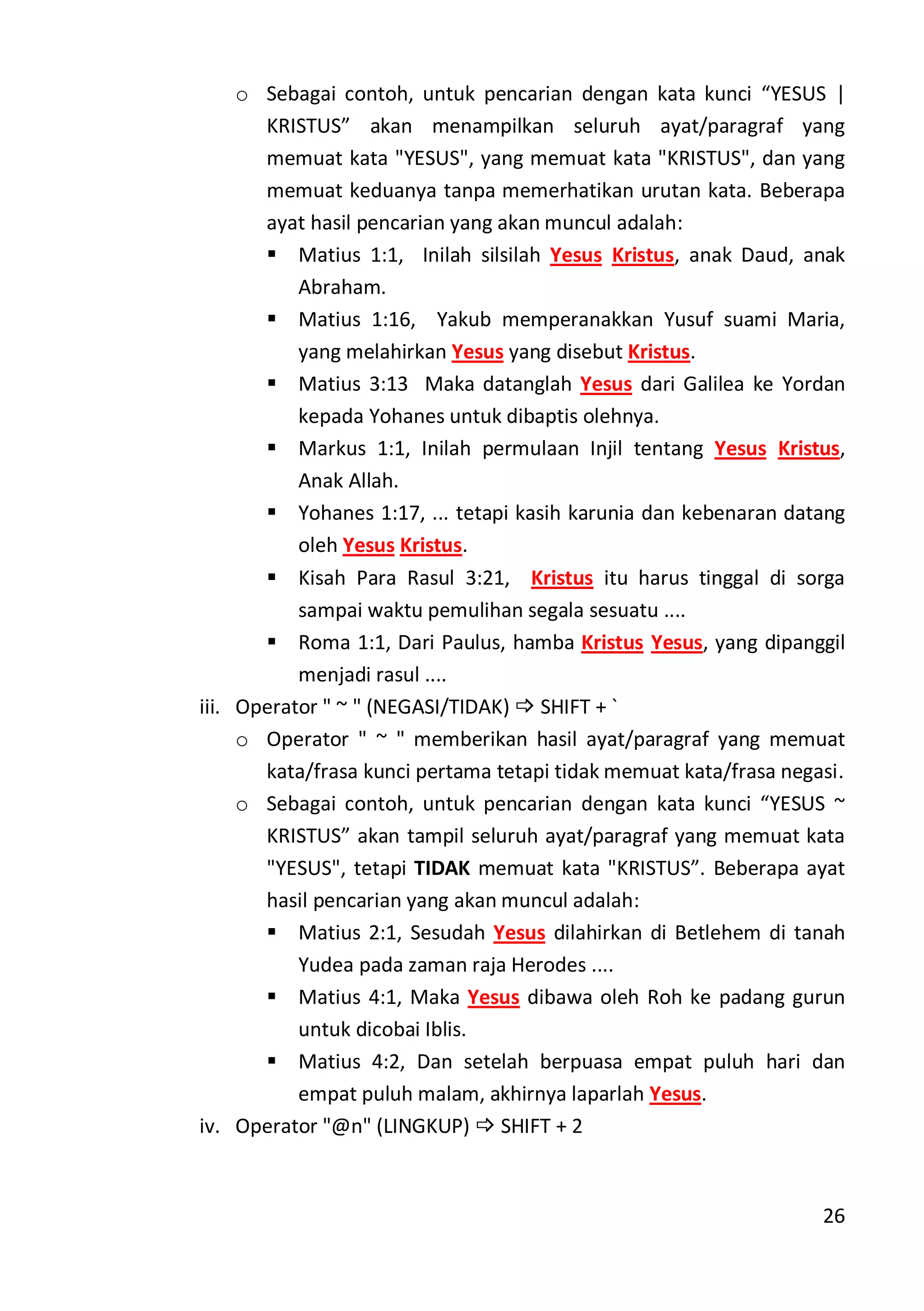 26
o Sebagai contoh, untuk pencarian dengan kata kunci “YESUS |
KRISTUS” akan menampilkan seluruh ayat/paragraf yang
memuat kata "YESUS", yang memuat kata "KRISTUS", dan yang
memuat keduanya tanpa memerhatikan urutan kata. Beberapa
ayat hasil pencarian yang akan muncul adalah:
 Matius 1:1, Inilah silsilah Yesus Kristus, anak Daud, anak
Abraham.
 Matius 1:16, Yakub memperanakkan Yusuf suami Maria,
yang melahirkan Yesus yang disebut Kristus.
 Matius 3:13 Maka datanglah Yesus dari Galilea ke Yordan
kepada Yohanes untuk dibaptis olehnya.
 Markus 1:1, Inilah permulaan Injil tentang Yesus Kristus,
Anak Allah.
 Yohanes 1:17, ... tetapi kasih karunia dan kebenaran datang
oleh Yesus Kristus.
 Kisah Para Rasul 3:21, Kristus itu harus tinggal di sorga
sampai waktu pemulihan segala sesuatu ....
 Roma 1:1, Dari Paulus, hamba Kristus Yesus, yang dipanggil
menjadi rasul ....
iii. Operator " ~ " (NEGASI/TIDAK)  SHIFT + `
o Operator " ~ " memberikan hasil ayat/paragraf yang memuat
kata/frasa kunci pertama tetapi tidak memuat kata/frasa negasi.
o Sebagai contoh, untuk pencarian dengan kata kunci “YESUS ~
KRISTUS” akan tampil seluruh ayat/paragraf yang memuat kata
"YESUS", tetapi TIDAK memuat kata "KRISTUS”. Beberapa ayat
hasil pencarian yang akan muncul adalah:
 Matius 2:1, Sesudah Yesus dilahirkan di Betlehem di tanah
Yudea pada zaman raja Herodes ....
 Matius 4:1, Maka Yesus dibawa oleh Roh ke padang gurun
untuk dicobai Iblis.
 Matius 4:2, Dan setelah berpuasa empat puluh hari dan
empat puluh malam, akhirnya laparlah Yesus.
iv. Operator "@n" (LINGKUP)  SHIFT + 2
 