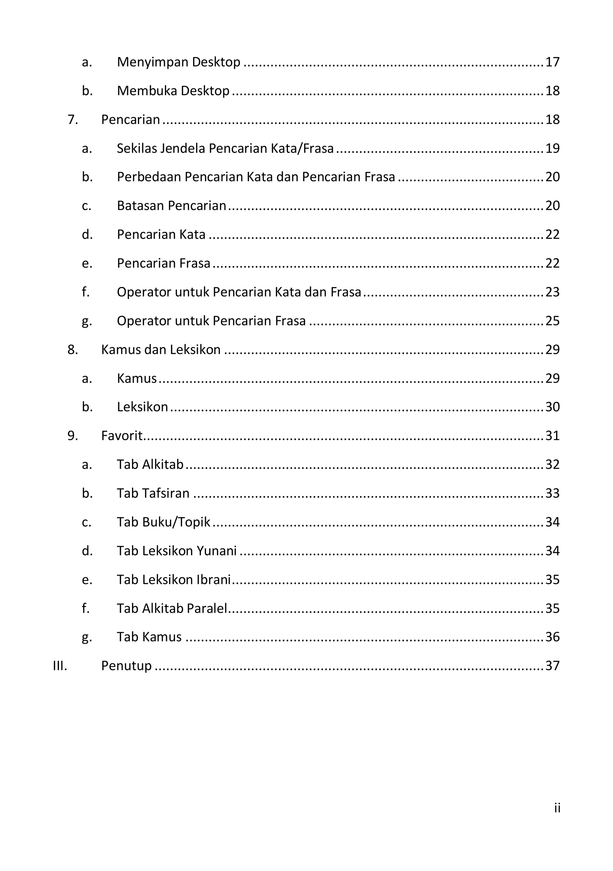 ii
a. Menyimpan Desktop ..............................................................................17
b. Membuka Desktop.................................................................................18
7. Pencarian...................................................................................................18
a. Sekilas Jendela Pencarian Kata/Frasa......................................................19
b. Perbedaan Pencarian Kata dan Pencarian Frasa......................................20
c. Batasan Pencarian..................................................................................20
d. Pencarian Kata .......................................................................................22
e. Pencarian Frasa......................................................................................22
f. Operator untuk Pencarian Kata dan Frasa...............................................23
g. Operator untuk Pencarian Frasa .............................................................25
8. Kamus dan Leksikon ...................................................................................29
a. Kamus....................................................................................................29
b. Leksikon.................................................................................................30
9. Favorit........................................................................................................31
a. Tab Alkitab.............................................................................................32
b. Tab Tafsiran ...........................................................................................33
c. Tab Buku/Topik......................................................................................34
d. Tab Leksikon Yunani ...............................................................................34
e. Tab Leksikon Ibrani.................................................................................35
f. Tab Alkitab Paralel..................................................................................35
g. Tab Kamus .............................................................................................36
III. Penutup .....................................................................................................37
 