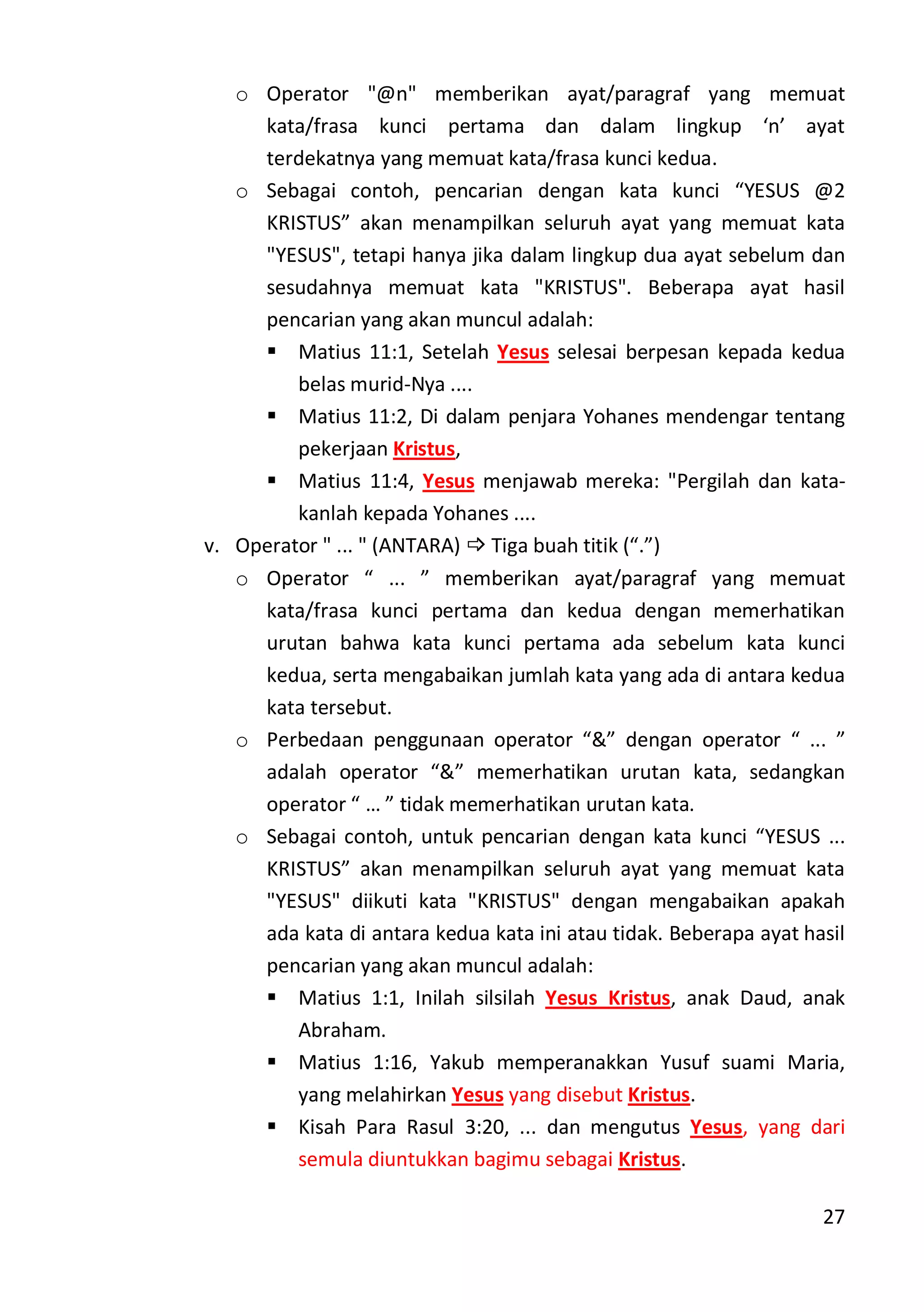 27
o Operator "@n" memberikan ayat/paragraf yang memuat
kata/frasa kunci pertama dan dalam lingkup ‘n’ ayat
terdekatnya yang memuat kata/frasa kunci kedua.
o Sebagai contoh, pencarian dengan kata kunci “YESUS @2
KRISTUS” akan menampilkan seluruh ayat yang memuat kata
"YESUS", tetapi hanya jika dalam lingkup dua ayat sebelum dan
sesudahnya memuat kata "KRISTUS". Beberapa ayat hasil
pencarian yang akan muncul adalah:
 Matius 11:1, Setelah Yesus selesai berpesan kepada kedua
belas murid-Nya ....
 Matius 11:2, Di dalam penjara Yohanes mendengar tentang
pekerjaan Kristus,
 Matius 11:4, Yesus menjawab mereka: "Pergilah dan kata-
kanlah kepada Yohanes ....
v. Operator " ... " (ANTARA)  Tiga buah titik (“.”)
o Operator “ ... ” memberikan ayat/paragraf yang memuat
kata/frasa kunci pertama dan kedua dengan memerhatikan
urutan bahwa kata kunci pertama ada sebelum kata kunci
kedua, serta mengabaikan jumlah kata yang ada di antara kedua
kata tersebut.
o Perbedaan penggunaan operator “&” dengan operator “ ... ”
adalah operator “&” memerhatikan urutan kata, sedangkan
operator “ … ” tidak memerhatikan urutan kata.
o Sebagai contoh, untuk pencarian dengan kata kunci “YESUS ...
KRISTUS” akan menampilkan seluruh ayat yang memuat kata
"YESUS" diikuti kata "KRISTUS" dengan mengabaikan apakah
ada kata di antara kedua kata ini atau tidak. Beberapa ayat hasil
pencarian yang akan muncul adalah:
 Matius 1:1, Inilah silsilah Yesus Kristus, anak Daud, anak
Abraham.
 Matius 1:16, Yakub memperanakkan Yusuf suami Maria,
yang melahirkan Yesus yang disebut Kristus.
 Kisah Para Rasul 3:20, ... dan mengutus Yesus, yang dari
semula diuntukkan bagimu sebagai Kristus.
 
