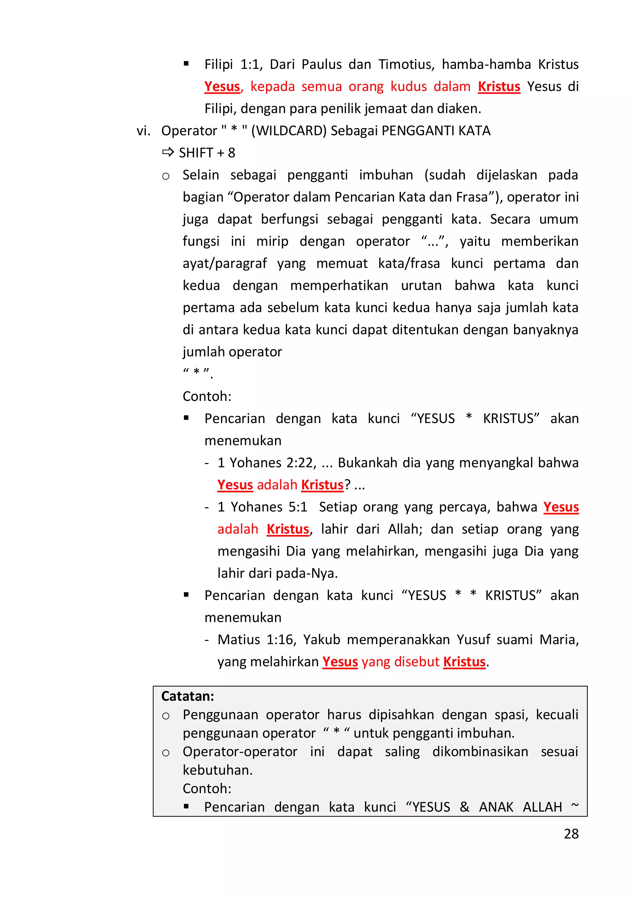28
 Filipi 1:1, Dari Paulus dan Timotius, hamba-hamba Kristus
Yesus, kepada semua orang kudus dalam Kristus Yesus di
Filipi, dengan para penilik jemaat dan diaken.
vi. Operator " * " (WILDCARD) Sebagai PENGGANTI KATA
 SHIFT + 8
o Selain sebagai pengganti imbuhan (sudah dijelaskan pada
bagian “Operator dalam Pencarian Kata dan Frasa”), operator ini
juga dapat berfungsi sebagai pengganti kata. Secara umum
fungsi ini mirip dengan operator “...”, yaitu memberikan
ayat/paragraf yang memuat kata/frasa kunci pertama dan
kedua dengan memperhatikan urutan bahwa kata kunci
pertama ada sebelum kata kunci kedua hanya saja jumlah kata
di antara kedua kata kunci dapat ditentukan dengan banyaknya
jumlah operator
“ * ”.
Contoh:
 Pencarian dengan kata kunci “YESUS * KRISTUS” akan
menemukan
- 1 Yohanes 2:22, ... Bukankah dia yang menyangkal bahwa
Yesus adalah Kristus? ...
- 1 Yohanes 5:1 Setiap orang yang percaya, bahwa Yesus
adalah Kristus, lahir dari Allah; dan setiap orang yang
mengasihi Dia yang melahirkan, mengasihi juga Dia yang
lahir dari pada-Nya.
 Pencarian dengan kata kunci “YESUS * * KRISTUS” akan
menemukan
- Matius 1:16, Yakub memperanakkan Yusuf suami Maria,
yang melahirkan Yesus yang disebut Kristus.
Catatan:
o Penggunaan operator harus dipisahkan dengan spasi, kecuali
penggunaan operator “ * “ untuk pengganti imbuhan.
o Operator-operator ini dapat saling dikombinasikan sesuai
kebutuhan.
Contoh:
 Pencarian dengan kata kunci “YESUS & ANAK ALLAH ~
 