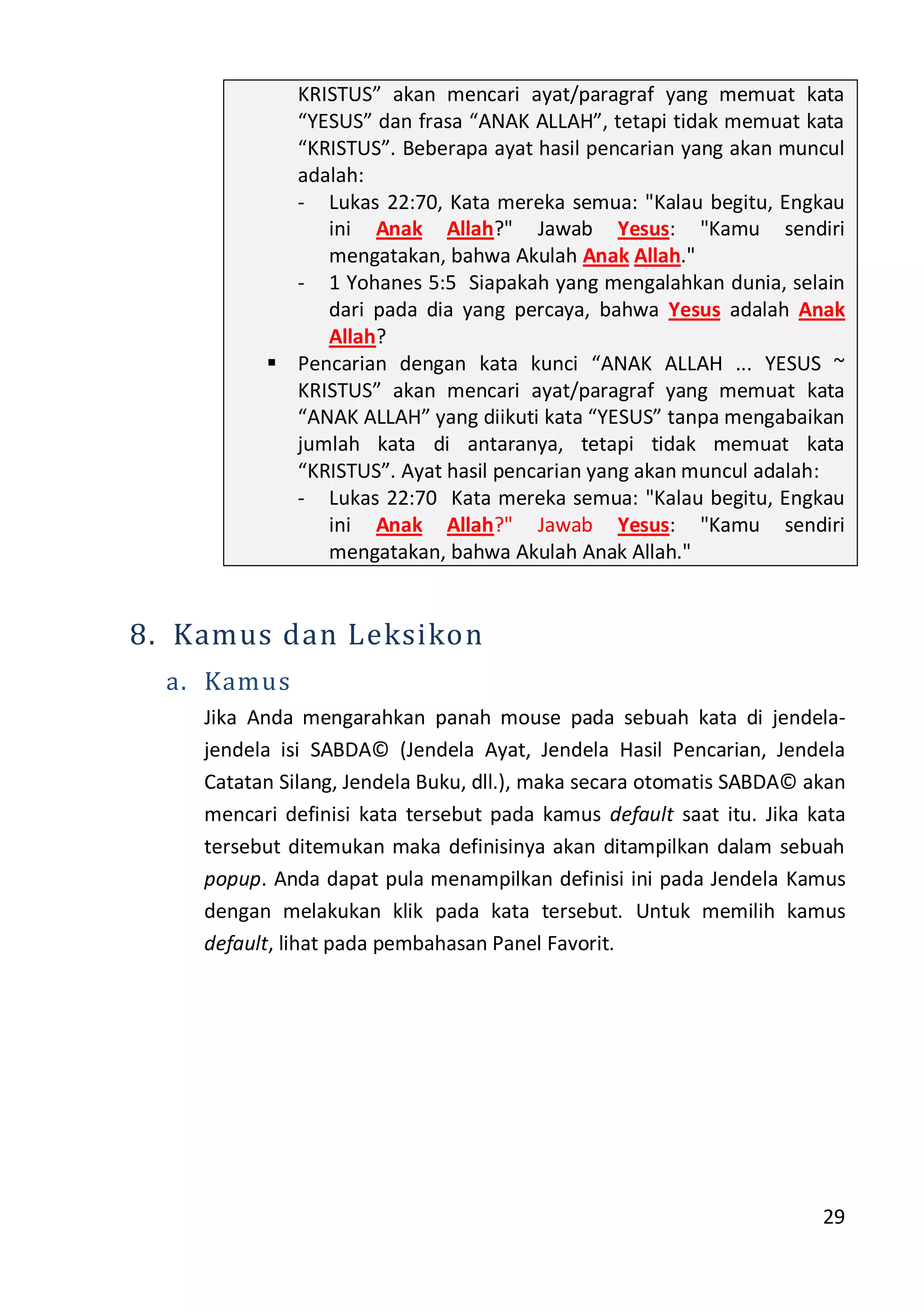 29
KRISTUS” akan mencari ayat/paragraf yang memuat kata
“YESUS” dan frasa “ANAK ALLAH”, tetapi tidak memuat kata
“KRISTUS”. Beberapa ayat hasil pencarian yang akan muncul
adalah:
- Lukas 22:70, Kata mereka semua: "Kalau begitu, Engkau
ini Anak Allah?" Jawab Yesus: "Kamu sendiri
mengatakan, bahwa Akulah Anak Allah."
- 1 Yohanes 5:5 Siapakah yang mengalahkan dunia, selain
dari pada dia yang percaya, bahwa Yesus adalah Anak
Allah?
 Pencarian dengan kata kunci “ANAK ALLAH ... YESUS ~
KRISTUS” akan mencari ayat/paragraf yang memuat kata
“ANAK ALLAH” yang diikuti kata “YESUS” tanpa mengabaikan
jumlah kata di antaranya, tetapi tidak memuat kata
“KRISTUS”. Ayat hasil pencarian yang akan muncul adalah:
- Lukas 22:70 Kata mereka semua: "Kalau begitu, Engkau
ini Anak Allah?" Jawab Yesus: "Kamu sendiri
mengatakan, bahwa Akulah Anak Allah."
8. Kamus dan Leksikon
a. Kamus
Jika Anda mengarahkan panah mouse pada sebuah kata di jendela-
jendela isi SABDA© (Jendela Ayat, Jendela Hasil Pencarian, Jendela
Catatan Silang, Jendela Buku, dll.), maka secara otomatis SABDA© akan
mencari definisi kata tersebut pada kamus default saat itu. Jika kata
tersebut ditemukan maka definisinya akan ditampilkan dalam sebuah
popup. Anda dapat pula menampilkan definisi ini pada Jendela Kamus
dengan melakukan klik pada kata tersebut. Untuk memilih kamus
default, lihat pada pembahasan Panel Favorit.
 