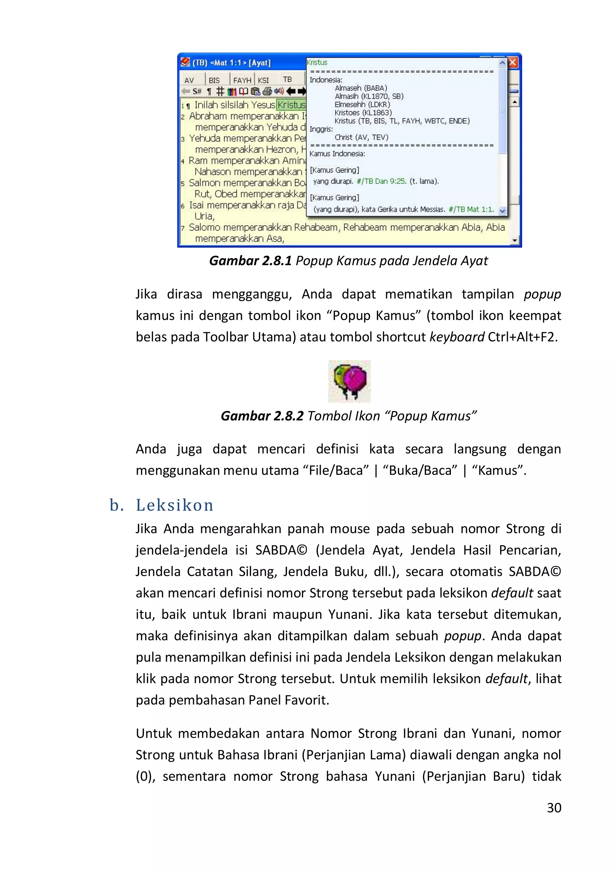 30
Gambar 2.8.1 Popup Kamus pada Jendela Ayat
Jika dirasa mengganggu, Anda dapat mematikan tampilan popup
kamus ini dengan tombol ikon “Popup Kamus” (tombol ikon keempat
belas pada Toolbar Utama) atau tombol shortcut keyboard Ctrl+Alt+F2.
Gambar 2.8.2 Tombol Ikon “Popup Kamus”
Anda juga dapat mencari definisi kata secara langsung dengan
menggunakan menu utama “File/Baca” | “Buka/Baca” | “Kamus”.
b. Leksikon
Jika Anda mengarahkan panah mouse pada sebuah nomor Strong di
jendela-jendela isi SABDA© (Jendela Ayat, Jendela Hasil Pencarian,
Jendela Catatan Silang, Jendela Buku, dll.), secara otomatis SABDA©
akan mencari definisi nomor Strong tersebut pada leksikon default saat
itu, baik untuk Ibrani maupun Yunani. Jika kata tersebut ditemukan,
maka definisinya akan ditampilkan dalam sebuah popup. Anda dapat
pula menampilkan definisi ini pada Jendela Leksikon dengan melakukan
klik pada nomor Strong tersebut. Untuk memilih leksikon default, lihat
pada pembahasan Panel Favorit.
Untuk membedakan antara Nomor Strong Ibrani dan Yunani, nomor
Strong untuk Bahasa Ibrani (Perjanjian Lama) diawali dengan angka nol
(0), sementara nomor Strong bahasa Yunani (Perjanjian Baru) tidak
 