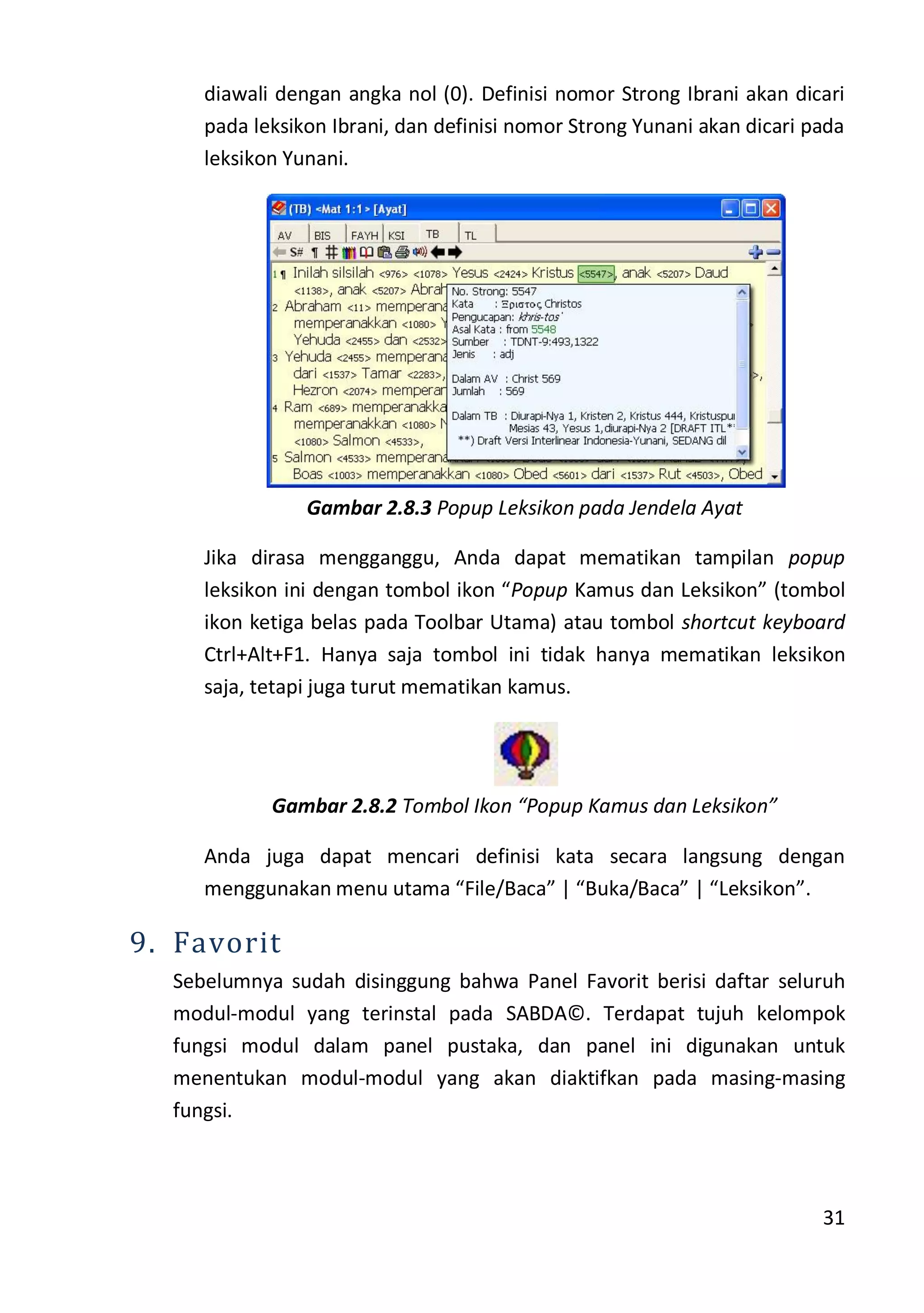 31
diawali dengan angka nol (0). Definisi nomor Strong Ibrani akan dicari
pada leksikon Ibrani, dan definisi nomor Strong Yunani akan dicari pada
leksikon Yunani.
Gambar 2.8.3 Popup Leksikon pada Jendela Ayat
Jika dirasa mengganggu, Anda dapat mematikan tampilan popup
leksikon ini dengan tombol ikon “Popup Kamus dan Leksikon” (tombol
ikon ketiga belas pada Toolbar Utama) atau tombol shortcut keyboard
Ctrl+Alt+F1. Hanya saja tombol ini tidak hanya mematikan leksikon
saja, tetapi juga turut mematikan kamus.
Gambar 2.8.2 Tombol Ikon “Popup Kamus dan Leksikon”
Anda juga dapat mencari definisi kata secara langsung dengan
menggunakan menu utama “File/Baca” | “Buka/Baca” | “Leksikon”.
9. Favorit
Sebelumnya sudah disinggung bahwa Panel Favorit berisi daftar seluruh
modul-modul yang terinstal pada SABDA©. Terdapat tujuh kelompok
fungsi modul dalam panel pustaka, dan panel ini digunakan untuk
menentukan modul-modul yang akan diaktifkan pada masing-masing
fungsi.
 