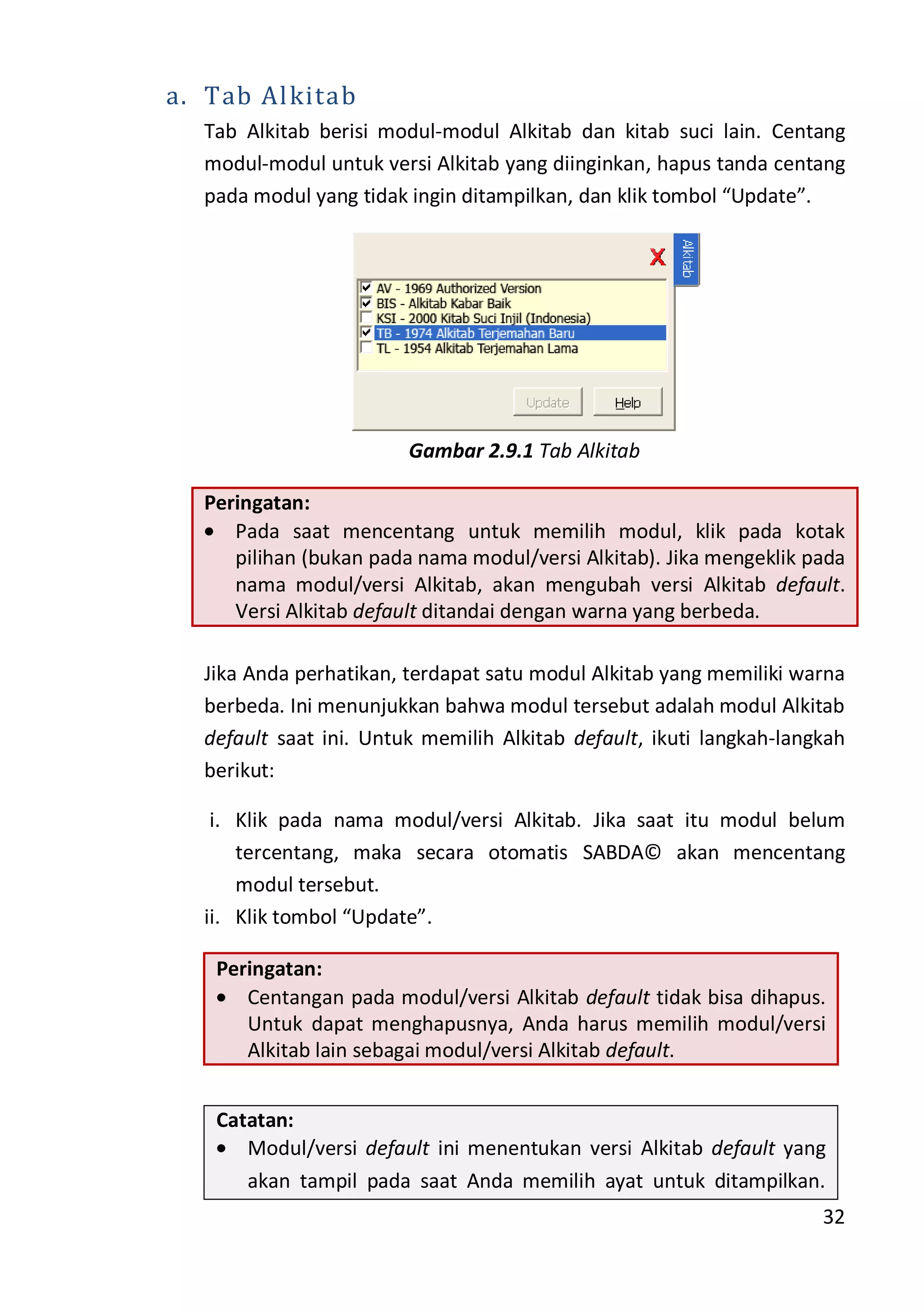 32
a. Tab Alkitab
Tab Alkitab berisi modul-modul Alkitab dan kitab suci lain. Centang
modul-modul untuk versi Alkitab yang diinginkan, hapus tanda centang
pada modul yang tidak ingin ditampilkan, dan klik tombol “Update”.
Gambar 2.9.1 Tab Alkitab
Peringatan:
Pada saat mencentang untuk memilih modul, klik pada kotak
pilihan (bukan pada nama modul/versi Alkitab). Jika mengeklik pada
nama modul/versi Alkitab, akan mengubah versi Alkitab default.
Versi Alkitab default ditandai dengan warna yang berbeda.
Jika Anda perhatikan, terdapat satu modul Alkitab yang memiliki warna
berbeda. Ini menunjukkan bahwa modul tersebut adalah modul Alkitab
default saat ini. Untuk memilih Alkitab default, ikuti langkah-langkah
berikut:
i. Klik pada nama modul/versi Alkitab. Jika saat itu modul belum
tercentang, maka secara otomatis SABDA© akan mencentang
modul tersebut.
ii. Klik tombol “Update”.
Peringatan:
Centangan pada modul/versi Alkitab default tidak bisa dihapus.
Untuk dapat menghapusnya, Anda harus memilih modul/versi
Alkitab lain sebagai modul/versi Alkitab default.
Catatan:
Modul/versi default ini menentukan versi Alkitab default yang
akan tampil pada saat Anda memilih ayat untuk ditampilkan.
 