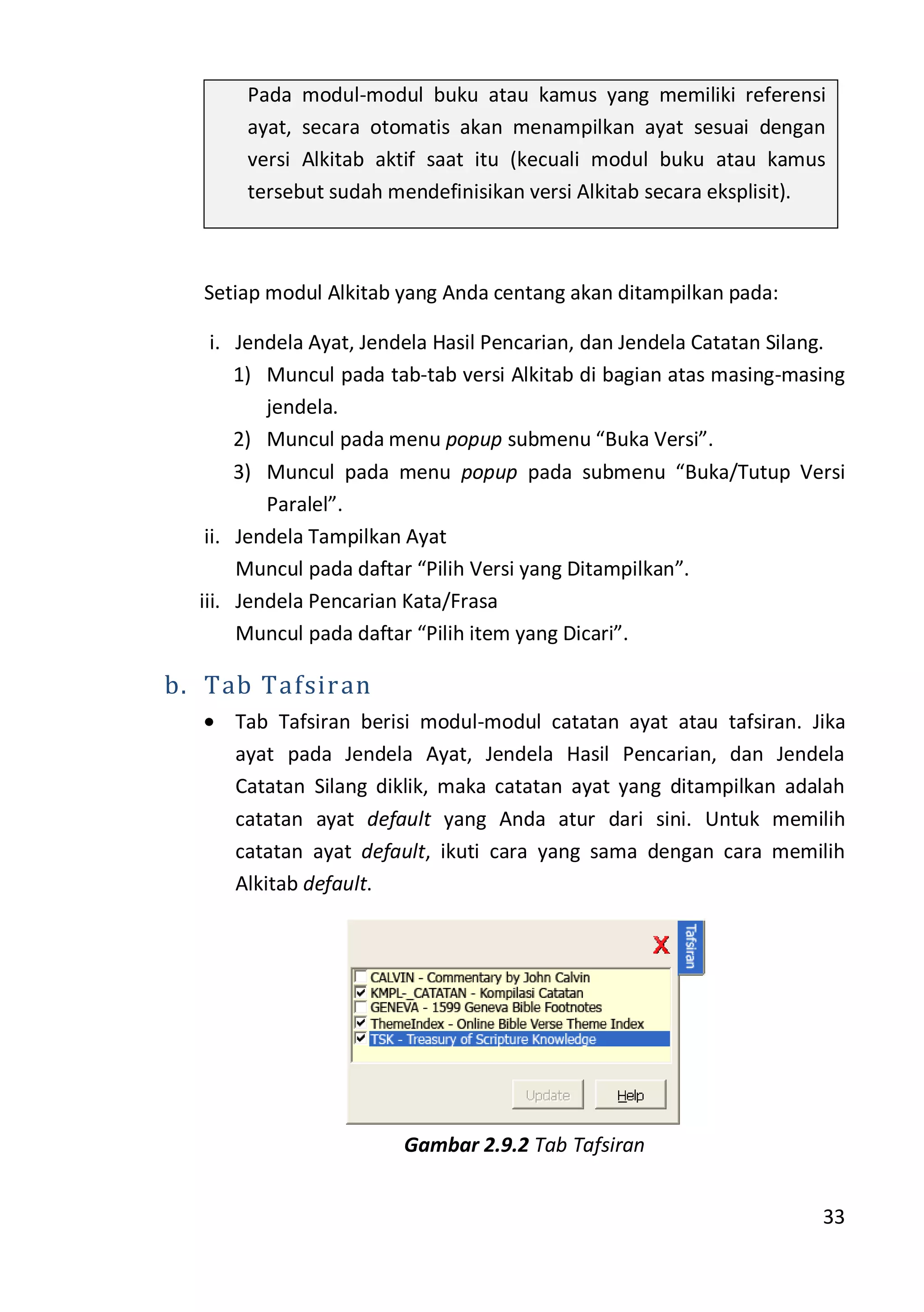 33
Pada modul-modul buku atau kamus yang memiliki referensi
ayat, secara otomatis akan menampilkan ayat sesuai dengan
versi Alkitab aktif saat itu (kecuali modul buku atau kamus
tersebut sudah mendefinisikan versi Alkitab secara eksplisit).
Setiap modul Alkitab yang Anda centang akan ditampilkan pada:
i. Jendela Ayat, Jendela Hasil Pencarian, dan Jendela Catatan Silang.
1) Muncul pada tab-tab versi Alkitab di bagian atas masing-masing
jendela.
2) Muncul pada menu popup submenu “Buka Versi”.
3) Muncul pada menu popup pada submenu “Buka/Tutup Versi
Paralel”.
ii. Jendela Tampilkan Ayat
Muncul pada daftar “Pilih Versi yang Ditampilkan”.
iii. Jendela Pencarian Kata/Frasa
Muncul pada daftar “Pilih item yang Dicari”.
b. Tab Tafsiran
Tab Tafsiran berisi modul-modul catatan ayat atau tafsiran. Jika
ayat pada Jendela Ayat, Jendela Hasil Pencarian, dan Jendela
Catatan Silang diklik, maka catatan ayat yang ditampilkan adalah
catatan ayat default yang Anda atur dari sini. Untuk memilih
catatan ayat default, ikuti cara yang sama dengan cara memilih
Alkitab default.
Gambar 2.9.2 Tab Tafsiran
 