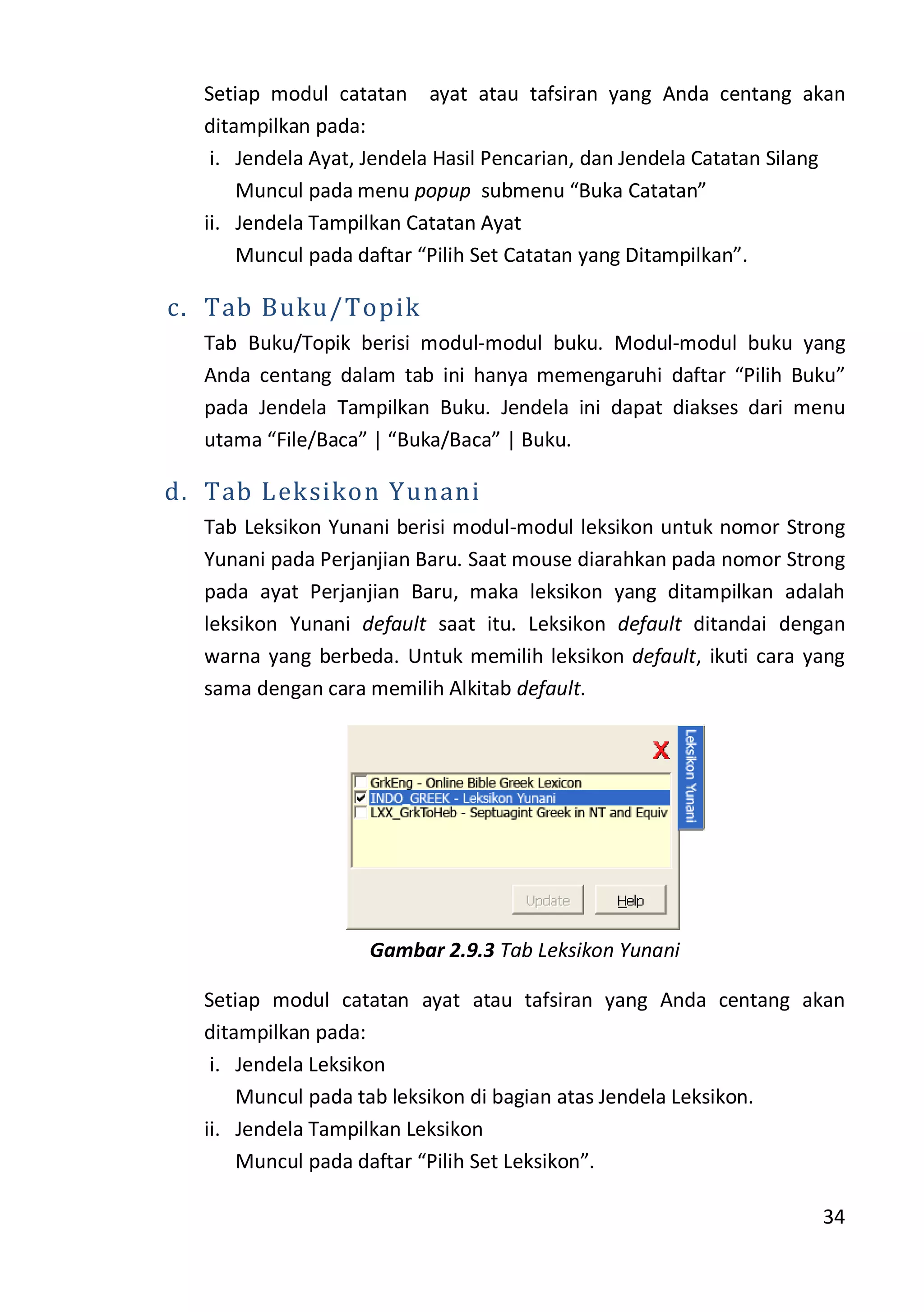 34
Setiap modul catatan ayat atau tafsiran yang Anda centang akan
ditampilkan pada:
i. Jendela Ayat, Jendela Hasil Pencarian, dan Jendela Catatan Silang
Muncul pada menu popup submenu “Buka Catatan”
ii. Jendela Tampilkan Catatan Ayat
Muncul pada daftar “Pilih Set Catatan yang Ditampilkan”.
c. Tab Buku/Topik
Tab Buku/Topik berisi modul-modul buku. Modul-modul buku yang
Anda centang dalam tab ini hanya memengaruhi daftar “Pilih Buku”
pada Jendela Tampilkan Buku. Jendela ini dapat diakses dari menu
utama “File/Baca” | “Buka/Baca” | Buku.
d. Tab Leksikon Yunani
Tab Leksikon Yunani berisi modul-modul leksikon untuk nomor Strong
Yunani pada Perjanjian Baru. Saat mouse diarahkan pada nomor Strong
pada ayat Perjanjian Baru, maka leksikon yang ditampilkan adalah
leksikon Yunani default saat itu. Leksikon default ditandai dengan
warna yang berbeda. Untuk memilih leksikon default, ikuti cara yang
sama dengan cara memilih Alkitab default.
Gambar 2.9.3 Tab Leksikon Yunani
Setiap modul catatan ayat atau tafsiran yang Anda centang akan
ditampilkan pada:
i. Jendela Leksikon
Muncul pada tab leksikon di bagian atas Jendela Leksikon.
ii. Jendela Tampilkan Leksikon
Muncul pada daftar “Pilih Set Leksikon”.
 