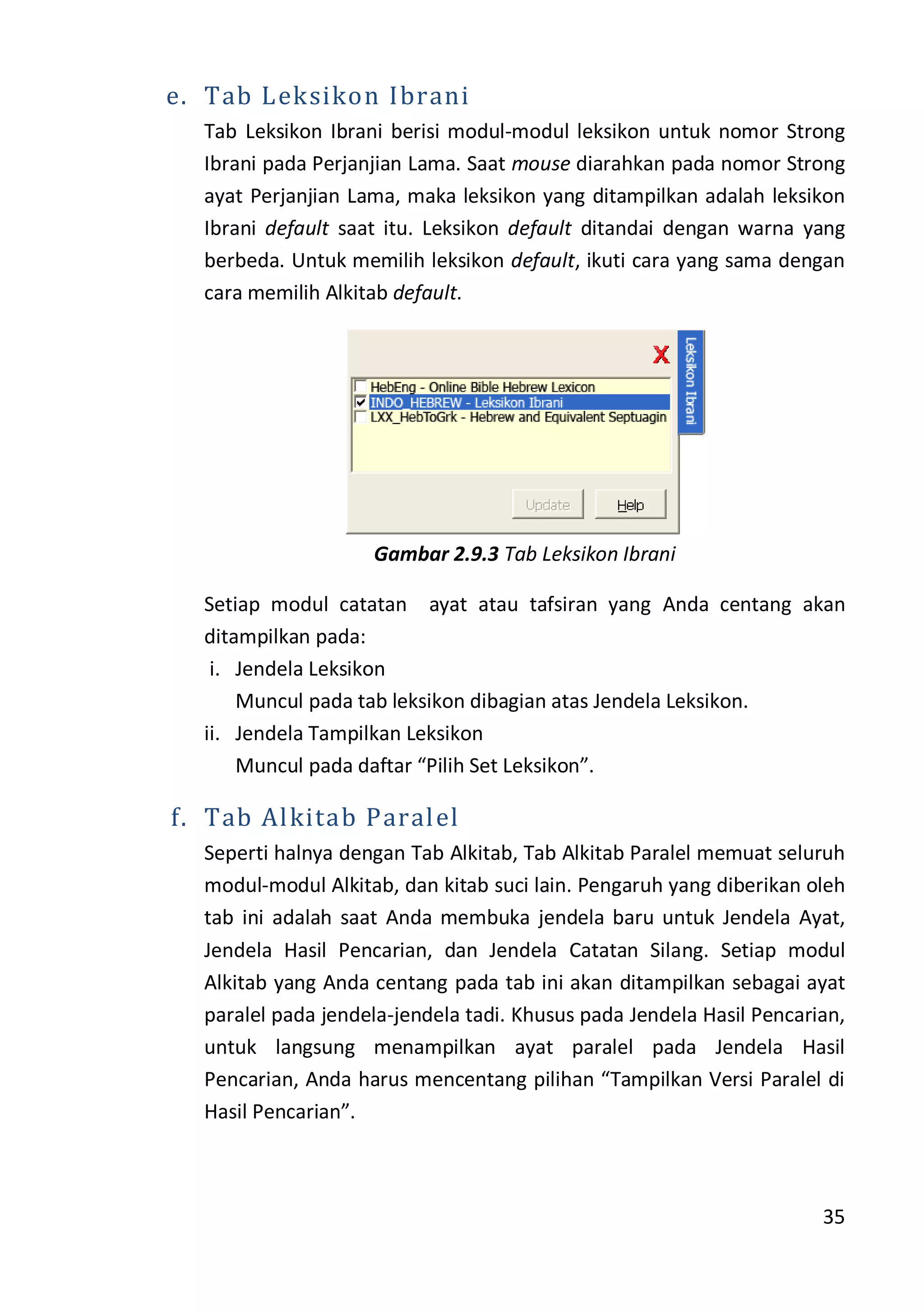 35
e. Tab Leksikon Ibrani
Tab Leksikon Ibrani berisi modul-modul leksikon untuk nomor Strong
Ibrani pada Perjanjian Lama. Saat mouse diarahkan pada nomor Strong
ayat Perjanjian Lama, maka leksikon yang ditampilkan adalah leksikon
Ibrani default saat itu. Leksikon default ditandai dengan warna yang
berbeda. Untuk memilih leksikon default, ikuti cara yang sama dengan
cara memilih Alkitab default.
Gambar 2.9.3 Tab Leksikon Ibrani
Setiap modul catatan ayat atau tafsiran yang Anda centang akan
ditampilkan pada:
i. Jendela Leksikon
Muncul pada tab leksikon dibagian atas Jendela Leksikon.
ii. Jendela Tampilkan Leksikon
Muncul pada daftar “Pilih Set Leksikon”.
f. Tab Alkitab Paralel
Seperti halnya dengan Tab Alkitab, Tab Alkitab Paralel memuat seluruh
modul-modul Alkitab, dan kitab suci lain. Pengaruh yang diberikan oleh
tab ini adalah saat Anda membuka jendela baru untuk Jendela Ayat,
Jendela Hasil Pencarian, dan Jendela Catatan Silang. Setiap modul
Alkitab yang Anda centang pada tab ini akan ditampilkan sebagai ayat
paralel pada jendela-jendela tadi. Khusus pada Jendela Hasil Pencarian,
untuk langsung menampilkan ayat paralel pada Jendela Hasil
Pencarian, Anda harus mencentang pilihan “Tampilkan Versi Paralel di
Hasil Pencarian”.
 