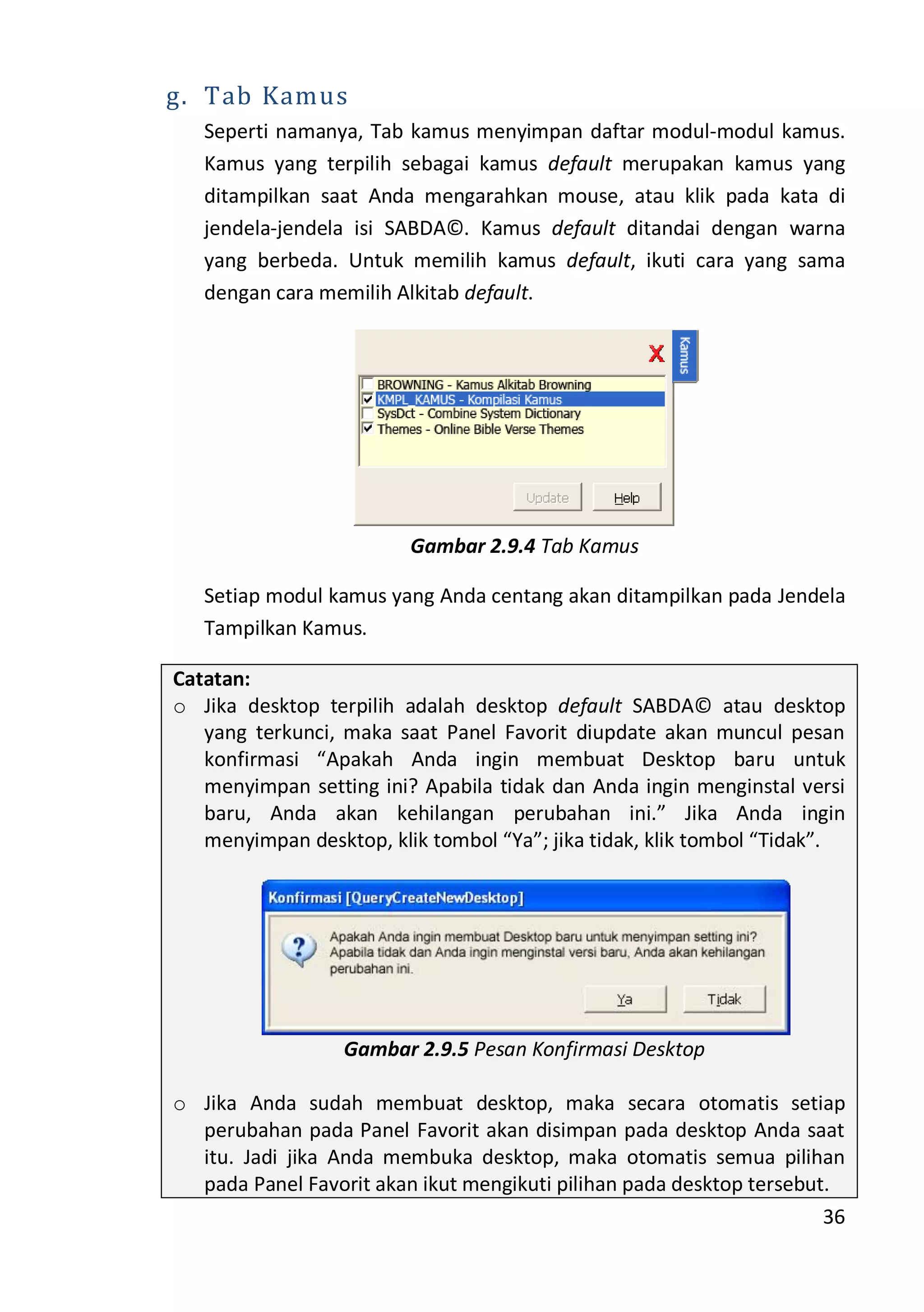 36
g. Tab Kamus
Seperti namanya, Tab kamus menyimpan daftar modul-modul kamus.
Kamus yang terpilih sebagai kamus default merupakan kamus yang
ditampilkan saat Anda mengarahkan mouse, atau klik pada kata di
jendela-jendela isi SABDA©. Kamus default ditandai dengan warna
yang berbeda. Untuk memilih kamus default, ikuti cara yang sama
dengan cara memilih Alkitab default.
Gambar 2.9.4 Tab Kamus
Setiap modul kamus yang Anda centang akan ditampilkan pada Jendela
Tampilkan Kamus.
Catatan:
o Jika desktop terpilih adalah desktop default SABDA© atau desktop
yang terkunci, maka saat Panel Favorit diupdate akan muncul pesan
konfirmasi “Apakah Anda ingin membuat Desktop baru untuk
menyimpan setting ini? Apabila tidak dan Anda ingin menginstal versi
baru, Anda akan kehilangan perubahan ini.” Jika Anda ingin
menyimpan desktop, klik tombol “Ya”; jika tidak, klik tombol “Tidak”.
Gambar 2.9.5 Pesan Konfirmasi Desktop
o Jika Anda sudah membuat desktop, maka secara otomatis setiap
perubahan pada Panel Favorit akan disimpan pada desktop Anda saat
itu. Jadi jika Anda membuka desktop, maka otomatis semua pilihan
pada Panel Favorit akan ikut mengikuti pilihan pada desktop tersebut.
 
