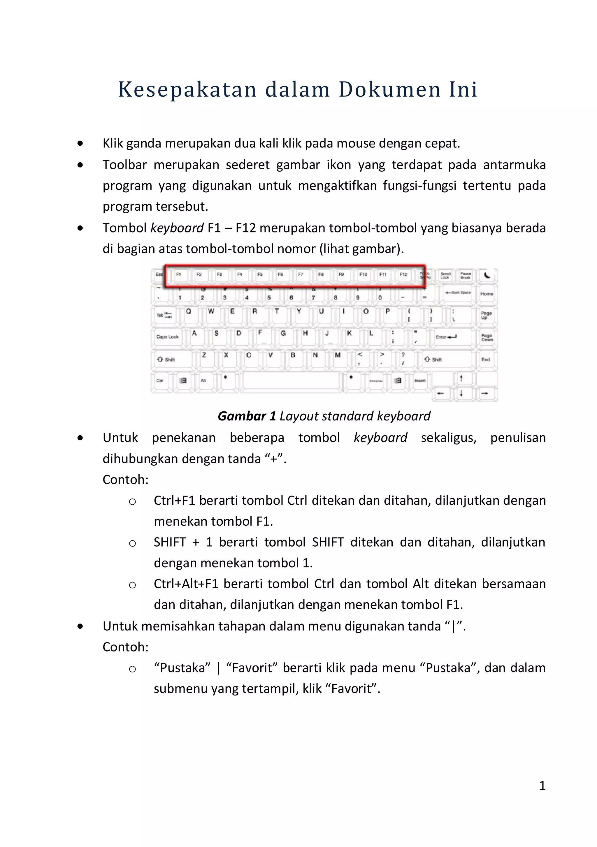 1
Kesepakatan dalam Dokumen Ini
Klik ganda merupakan dua kali klik pada mouse dengan cepat.
Toolbar merupakan sederet gambar ikon yang terdapat pada antarmuka
program yang digunakan untuk mengaktifkan fungsi-fungsi tertentu pada
program tersebut.
Tombol keyboard F1 – F12 merupakan tombol-tombol yang biasanya berada
di bagian atas tombol-tombol nomor (lihat gambar).
Gambar 1 Layout standard keyboard
Untuk penekanan beberapa tombol keyboard sekaligus, penulisan
dihubungkan dengan tanda “+”.
Contoh:
o Ctrl+F1 berarti tombol Ctrl ditekan dan ditahan, dilanjutkan dengan
menekan tombol F1.
o SHIFT + 1 berarti tombol SHIFT ditekan dan ditahan, dilanjutkan
dengan menekan tombol 1.
o Ctrl+Alt+F1 berarti tombol Ctrl dan tombol Alt ditekan bersamaan
dan ditahan, dilanjutkan dengan menekan tombol F1.
Untuk memisahkan tahapan dalam menu digunakan tanda “|”.
Contoh:
o “Pustaka” | “Favorit” berarti klik pada menu “Pustaka”, dan dalam
submenu yang tertampil, klik “Favorit”.
 