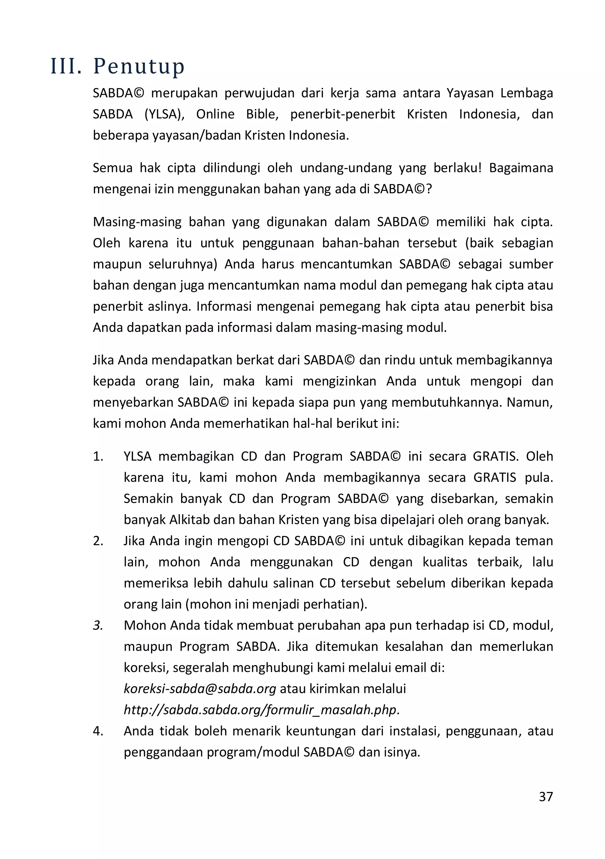 37
III. Penutup
SABDA© merupakan perwujudan dari kerja sama antara Yayasan Lembaga
SABDA (YLSA), Online Bible, penerbit-penerbit Kristen Indonesia, dan
beberapa yayasan/badan Kristen Indonesia.
Semua hak cipta dilindungi oleh undang-undang yang berlaku! Bagaimana
mengenai izin menggunakan bahan yang ada di SABDA©?
Masing-masing bahan yang digunakan dalam SABDA© memiliki hak cipta.
Oleh karena itu untuk penggunaan bahan-bahan tersebut (baik sebagian
maupun seluruhnya) Anda harus mencantumkan SABDA© sebagai sumber
bahan dengan juga mencantumkan nama modul dan pemegang hak cipta atau
penerbit aslinya. Informasi mengenai pemegang hak cipta atau penerbit bisa
Anda dapatkan pada informasi dalam masing-masing modul.
Jika Anda mendapatkan berkat dari SABDA© dan rindu untuk membagikannya
kepada orang lain, maka kami mengizinkan Anda untuk mengopi dan
menyebarkan SABDA© ini kepada siapa pun yang membutuhkannya. Namun,
kami mohon Anda memerhatikan hal-hal berikut ini:
1. YLSA membagikan CD dan Program SABDA© ini secara GRATIS. Oleh
karena itu, kami mohon Anda membagikannya secara GRATIS pula.
Semakin banyak CD dan Program SABDA© yang disebarkan, semakin
banyak Alkitab dan bahan Kristen yang bisa dipelajari oleh orang banyak.
2. Jika Anda ingin mengopi CD SABDA© ini untuk dibagikan kepada teman
lain, mohon Anda menggunakan CD dengan kualitas terbaik, lalu
memeriksa lebih dahulu salinan CD tersebut sebelum diberikan kepada
orang lain (mohon ini menjadi perhatian).
3. Mohon Anda tidak membuat perubahan apa pun terhadap isi CD, modul,
maupun Program SABDA. Jika ditemukan kesalahan dan memerlukan
koreksi, segeralah menghubungi kami melalui email di:
koreksi-sabda@sabda.org atau kirimkan melalui
http://sabda.sabda.org/formulir_masalah.php.
4. Anda tidak boleh menarik keuntungan dari instalasi, penggunaan, atau
penggandaan program/modul SABDA© dan isinya.
 