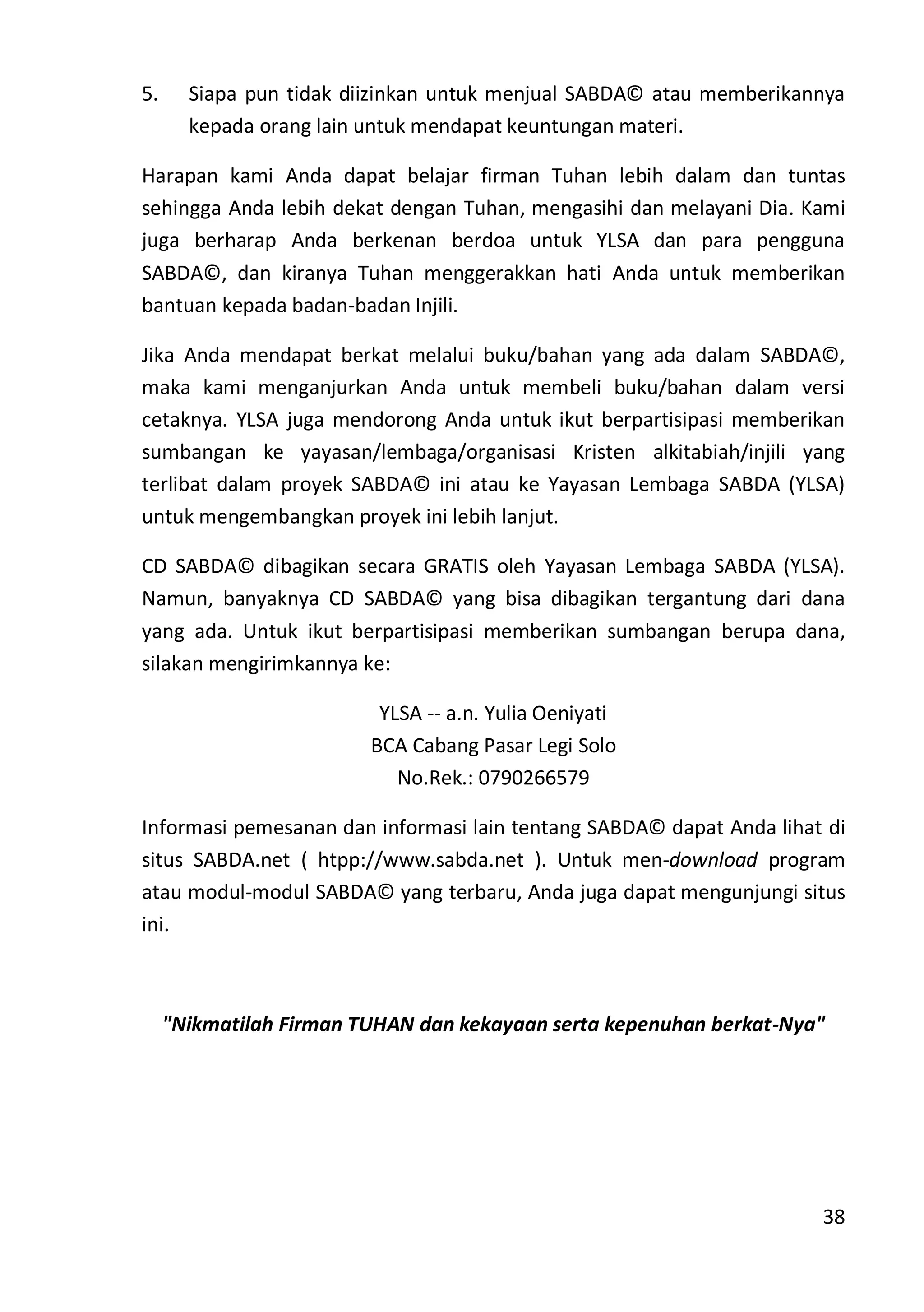 38
5. Siapa pun tidak diizinkan untuk menjual SABDA© atau memberikannya
kepada orang lain untuk mendapat keuntungan materi.
Harapan kami Anda dapat belajar firman Tuhan lebih dalam dan tuntas
sehingga Anda lebih dekat dengan Tuhan, mengasihi dan melayani Dia. Kami
juga berharap Anda berkenan berdoa untuk YLSA dan para pengguna
SABDA©, dan kiranya Tuhan menggerakkan hati Anda untuk memberikan
bantuan kepada badan-badan Injili.
Jika Anda mendapat berkat melalui buku/bahan yang ada dalam SABDA©,
maka kami menganjurkan Anda untuk membeli buku/bahan dalam versi
cetaknya. YLSA juga mendorong Anda untuk ikut berpartisipasi memberikan
sumbangan ke yayasan/lembaga/organisasi Kristen alkitabiah/injili yang
terlibat dalam proyek SABDA© ini atau ke Yayasan Lembaga SABDA (YLSA)
untuk mengembangkan proyek ini lebih lanjut.
CD SABDA© dibagikan secara GRATIS oleh Yayasan Lembaga SABDA (YLSA).
Namun, banyaknya CD SABDA© yang bisa dibagikan tergantung dari dana
yang ada. Untuk ikut berpartisipasi memberikan sumbangan berupa dana,
silakan mengirimkannya ke:
YLSA -- a.n. Yulia Oeniyati
BCA Cabang Pasar Legi Solo
No.Rek.: 0790266579
Informasi pemesanan dan informasi lain tentang SABDA© dapat Anda lihat di
situs SABDA.net ( htpp://www.sabda.net ). Untuk men-download program
atau modul-modul SABDA© yang terbaru, Anda juga dapat mengunjungi situs
ini.
"Nikmatilah Firman TUHAN dan kekayaan serta kepenuhan berkat-Nya"
 