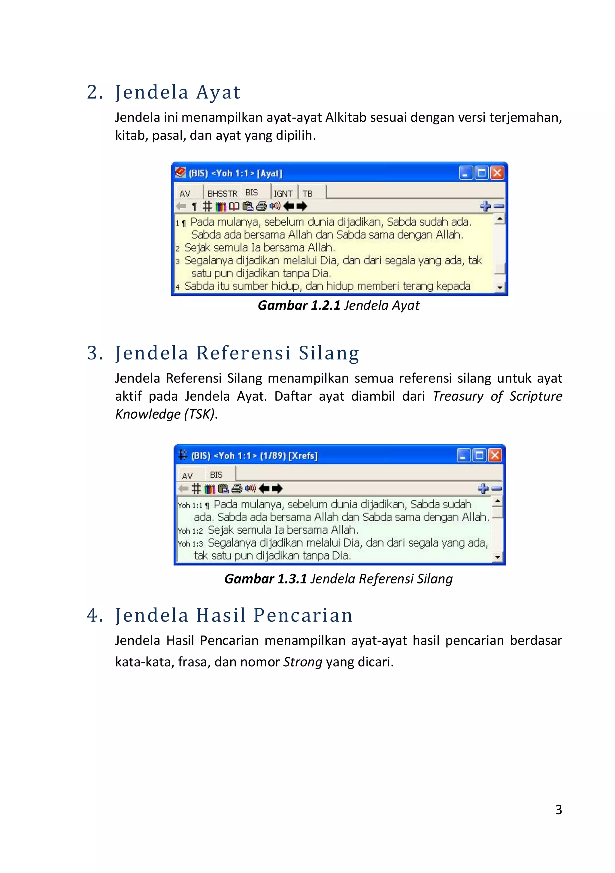 3
2. Jendela Ayat
Jendela ini menampilkan ayat-ayat Alkitab sesuai dengan versi terjemahan,
kitab, pasal, dan ayat yang dipilih.
Gambar 1.2.1 Jendela Ayat
3. Jendela Referensi Silang
Jendela Referensi Silang menampilkan semua referensi silang untuk ayat
aktif pada Jendela Ayat. Daftar ayat diambil dari Treasury of Scripture
Knowledge (TSK).
Gambar 1.3.1 Jendela Referensi Silang
4. Jendela Hasil Pencarian
Jendela Hasil Pencarian menampilkan ayat-ayat hasil pencarian berdasar
kata-kata, frasa, dan nomor Strong yang dicari.
 