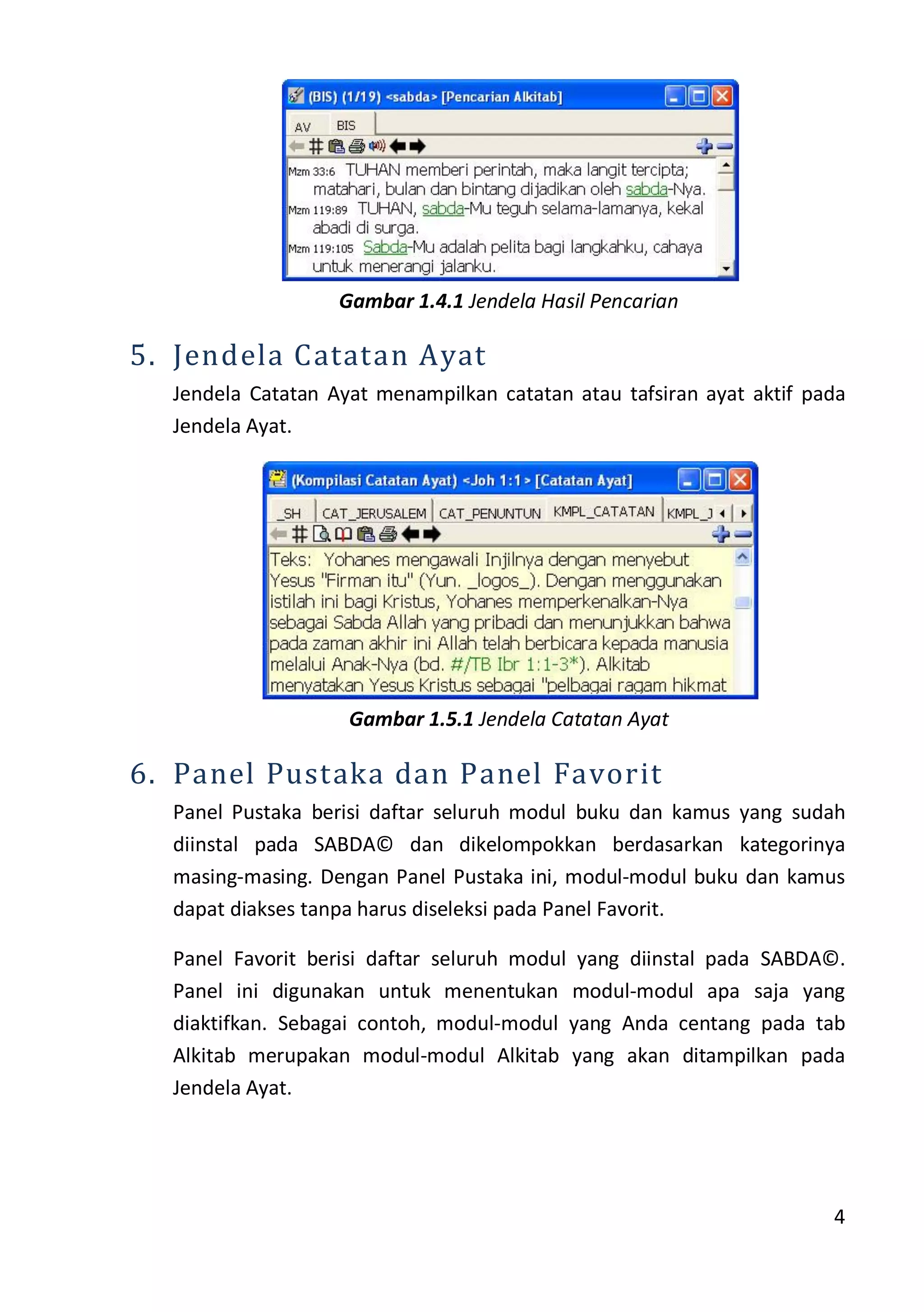 4
Gambar 1.4.1 Jendela Hasil Pencarian
5. Jendela Catatan Ayat
Jendela Catatan Ayat menampilkan catatan atau tafsiran ayat aktif pada
Jendela Ayat.
Gambar 1.5.1 Jendela Catatan Ayat
6. Panel Pustaka dan Panel Favorit
Panel Pustaka berisi daftar seluruh modul buku dan kamus yang sudah
diinstal pada SABDA© dan dikelompokkan berdasarkan kategorinya
masing-masing. Dengan Panel Pustaka ini, modul-modul buku dan kamus
dapat diakses tanpa harus diseleksi pada Panel Favorit.
Panel Favorit berisi daftar seluruh modul yang diinstal pada SABDA©.
Panel ini digunakan untuk menentukan modul-modul apa saja yang
diaktifkan. Sebagai contoh, modul-modul yang Anda centang pada tab
Alkitab merupakan modul-modul Alkitab yang akan ditampilkan pada
Jendela Ayat.
 
