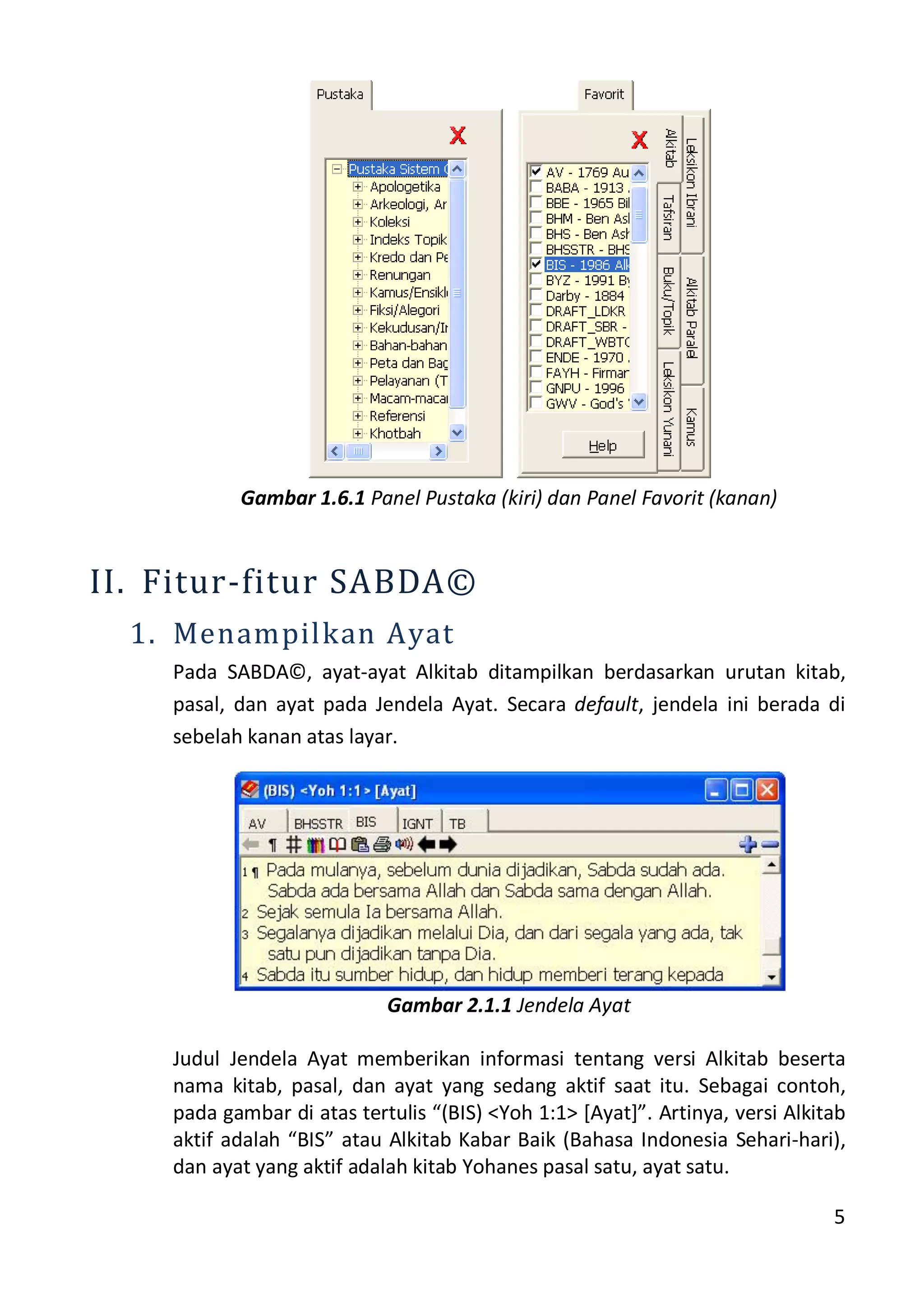 5
Gambar 1.6.1 Panel Pustaka (kiri) dan Panel Favorit (kanan)
II. Fitur-fitur SABDA©
1. Menampilkan Ayat
Pada SABDA©, ayat-ayat Alkitab ditampilkan berdasarkan urutan kitab,
pasal, dan ayat pada Jendela Ayat. Secara default, jendela ini berada di
sebelah kanan atas layar.
Gambar 2.1.1 Jendela Ayat
Judul Jendela Ayat memberikan informasi tentang versi Alkitab beserta
nama kitab, pasal, dan ayat yang sedang aktif saat itu. Sebagai contoh,
pada gambar di atas tertulis “(BIS) <Yoh 1:1> *Ayat+”. Artinya, versi Alkitab
aktif adalah “BIS” atau Alkitab Kabar Baik (Bahasa Indonesia Sehari-hari),
dan ayat yang aktif adalah kitab Yohanes pasal satu, ayat satu.
 