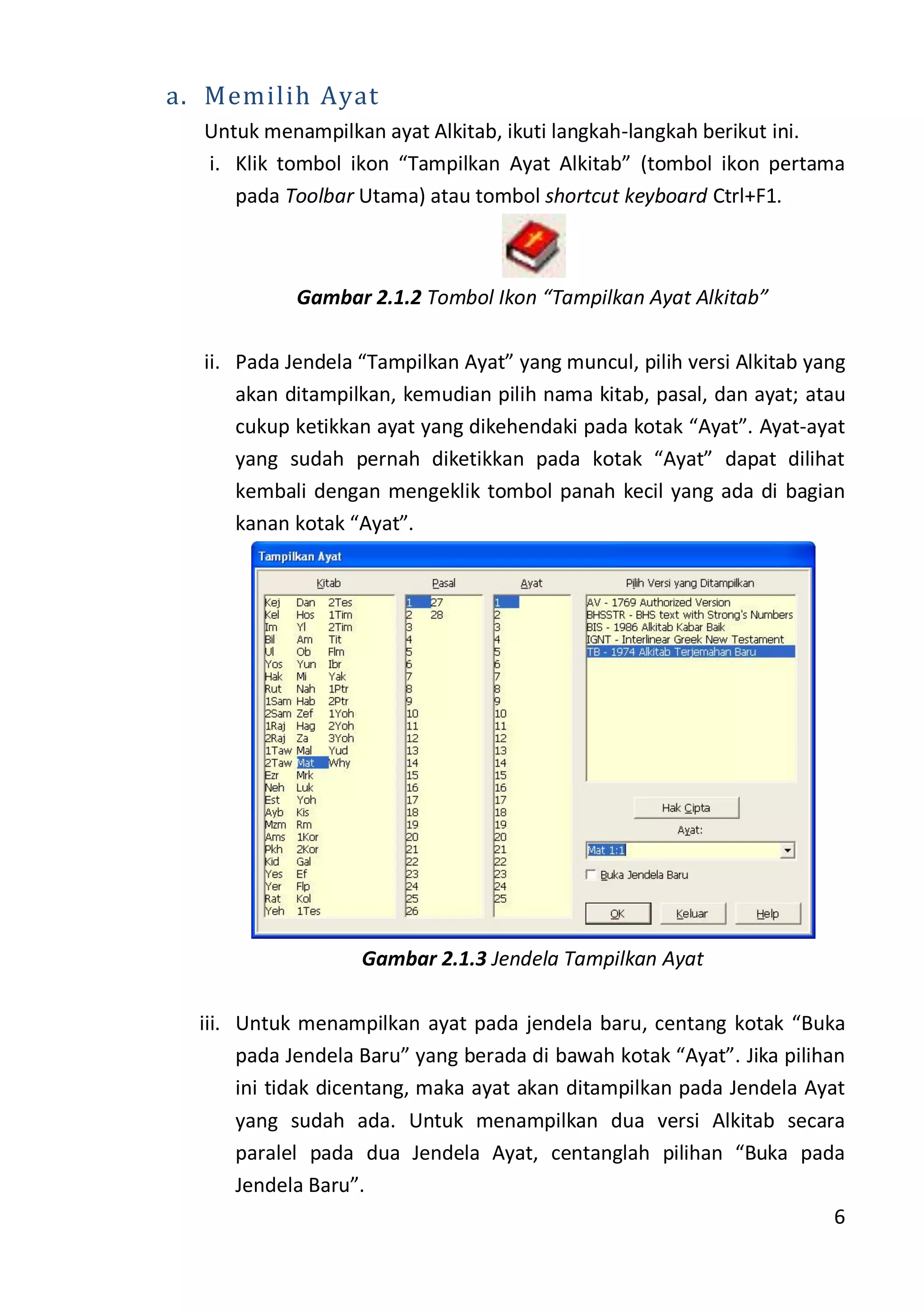 6
a. Memilih Ayat
Untuk menampilkan ayat Alkitab, ikuti langkah-langkah berikut ini.
i. Klik tombol ikon “Tampilkan Ayat Alkitab” (tombol ikon pertama
pada Toolbar Utama) atau tombol shortcut keyboard Ctrl+F1.
Gambar 2.1.2 Tombol Ikon “Tampilkan Ayat Alkitab”
ii. Pada Jendela “Tampilkan Ayat” yang muncul, pilih versi Alkitab yang
akan ditampilkan, kemudian pilih nama kitab, pasal, dan ayat; atau
cukup ketikkan ayat yang dikehendaki pada kotak “Ayat”. Ayat-ayat
yang sudah pernah diketikkan pada kotak “Ayat” dapat dilihat
kembali dengan mengeklik tombol panah kecil yang ada di bagian
kanan kotak “Ayat”.
Gambar 2.1.3 Jendela Tampilkan Ayat
iii. Untuk menampilkan ayat pada jendela baru, centang kotak “Buka
pada Jendela Baru” yang berada di bawah kotak “Ayat”. Jika pilihan
ini tidak dicentang, maka ayat akan ditampilkan pada Jendela Ayat
yang sudah ada. Untuk menampilkan dua versi Alkitab secara
paralel pada dua Jendela Ayat, centanglah pilihan “Buka pada
Jendela Baru”.
 