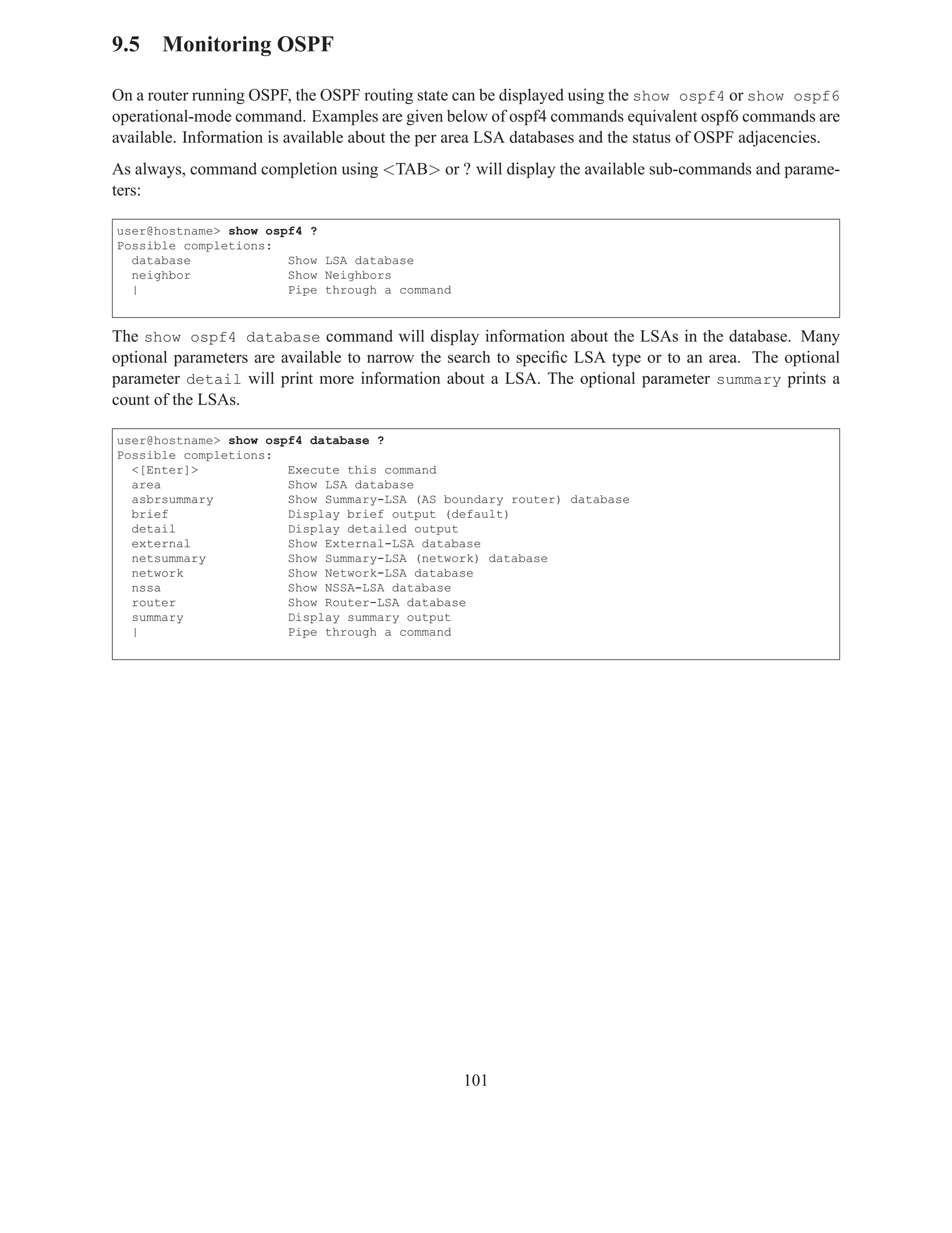 9.5 Monitoring OSPF

On a router running OSPF, the OSPF routing state can be displayed using the show ospf4 or show ospf6
operational-mode command. Examples are given below of ospf4 commands equivalent ospf6 commands are
available. Information is available about the per area LSA databases and the status of OSPF adjacencies.
As always, command completion using <TAB> or ? will display the available sub-commands and parame-
ters:

user@hostname> show ospf4 ?
Possible completions:
  database             Show LSA database
  neighbor             Show Neighbors
  |                    Pipe through a command


The show ospf4 database command will display information about the LSAs in the database. Many
optional parameters are available to narrow the search to speciﬁc LSA type or to an area. The optional
parameter detail will print more information about a LSA. The optional parameter summary prints a
count of the LSAs.

user@hostname> show ospf4 database ?
Possible completions:
  <[Enter]>            Execute this command
  area                 Show LSA database
  asbrsummary          Show Summary-LSA (AS boundary router) database
  brief                Display brief output (default)
  detail               Display detailed output
  external             Show External-LSA database
  netsummary           Show Summary-LSA (network) database
  network              Show Network-LSA database
  nssa                 Show NSSA-LSA database
  router               Show Router-LSA database
  summary              Display summary output
  |                    Pipe through a command




                                                  101
 