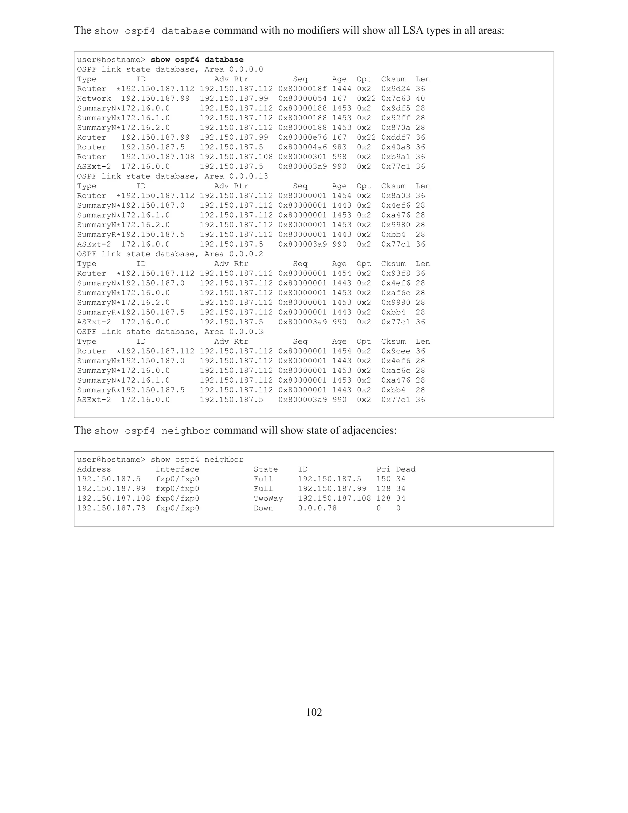 The show ospf4 database command with no modiﬁers will show all LSA types in all areas:

user@hostname> show ospf4 database
OSPF link state database, Area 0.0.0.0
Type        ID              Adv Rtr           Seq       Age    Opt    Cksum        Len
Router *192.150.187.112 192.150.187.112    0x8000018f   1444   0x2    0x9d24       36
Network 192.150.187.99 192.150.187.99      0x80000054   167    0x22   0x7c63       40
SummaryN*172.16.0.0      192.150.187.112   0x80000188   1453   0x2    0x9df5       28
SummaryN*172.16.1.0      192.150.187.112   0x80000188   1453   0x2    0x92ff       28
SummaryN*172.16.2.0      192.150.187.112   0x80000188   1453   0x2    0x870a       28
Router   192.150.187.99 192.150.187.99     0x80000e76   167    0x22   0xddf7       36
Router   192.150.187.5   192.150.187.5     0x800004a6   983    0x2    0x40a8       36
Router   192.150.187.108 192.150.187.108   0x80000301   598    0x2    0xb9a1       36
ASExt-2 172.16.0.0       192.150.187.5     0x800003a9   990    0x2    0x77c1       36
OSPF link state database, Area 0.0.0.13
Type        ID              Adv Rtr           Seq       Age    Opt    Cksum        Len
Router *192.150.187.112 192.150.187.112    0x80000001   1454   0x2    0x8a03       36
SummaryN*192.150.187.0   192.150.187.112   0x80000001   1443   0x2    0x4ef6       28
SummaryN*172.16.1.0      192.150.187.112   0x80000001   1453   0x2    0xa476       28
SummaryN*172.16.2.0      192.150.187.112   0x80000001   1453   0x2    0x9980       28
SummaryR*192.150.187.5   192.150.187.112   0x80000001   1443   0x2    0xbb4        28
ASExt-2 172.16.0.0       192.150.187.5     0x800003a9   990    0x2    0x77c1       36
OSPF link state database, Area 0.0.0.2
Type        ID              Adv Rtr           Seq       Age    Opt    Cksum        Len
Router *192.150.187.112 192.150.187.112    0x80000001   1454   0x2    0x93f8       36
SummaryN*192.150.187.0   192.150.187.112   0x80000001   1443   0x2    0x4ef6       28
SummaryN*172.16.0.0      192.150.187.112   0x80000001   1453   0x2    0xaf6c       28
SummaryN*172.16.2.0      192.150.187.112   0x80000001   1453   0x2    0x9980       28
SummaryR*192.150.187.5   192.150.187.112   0x80000001   1443   0x2    0xbb4        28
ASExt-2 172.16.0.0       192.150.187.5     0x800003a9   990    0x2    0x77c1       36
OSPF link state database, Area 0.0.0.3
Type        ID              Adv Rtr           Seq       Age    Opt    Cksum        Len
Router *192.150.187.112 192.150.187.112    0x80000001   1454   0x2    0x9cee       36
SummaryN*192.150.187.0   192.150.187.112   0x80000001   1443   0x2    0x4ef6       28
SummaryN*172.16.0.0      192.150.187.112   0x80000001   1453   0x2    0xaf6c       28
SummaryN*172.16.1.0      192.150.187.112   0x80000001   1453   0x2    0xa476       28
SummaryR*192.150.187.5   192.150.187.112   0x80000001   1443   0x2    0xbb4        28
ASExt-2 172.16.0.0       192.150.187.5     0x800003a9   990    0x2    0x77c1       36


The show ospf4 neighbor command will show state of adjacencies:

user@hostname> show ospf4 neighbor
Address         Interface            State     ID                     Pri   Dead
192.150.187.5   fxp0/fxp0            Full      192.150.187.5          150   34
192.150.187.99 fxp0/fxp0             Full      192.150.187.99         128   34
192.150.187.108 fxp0/fxp0            TwoWay    192.150.187.108        128   34
192.150.187.78 fxp0/fxp0             Down      0.0.0.78               0     0




                                                102
 
