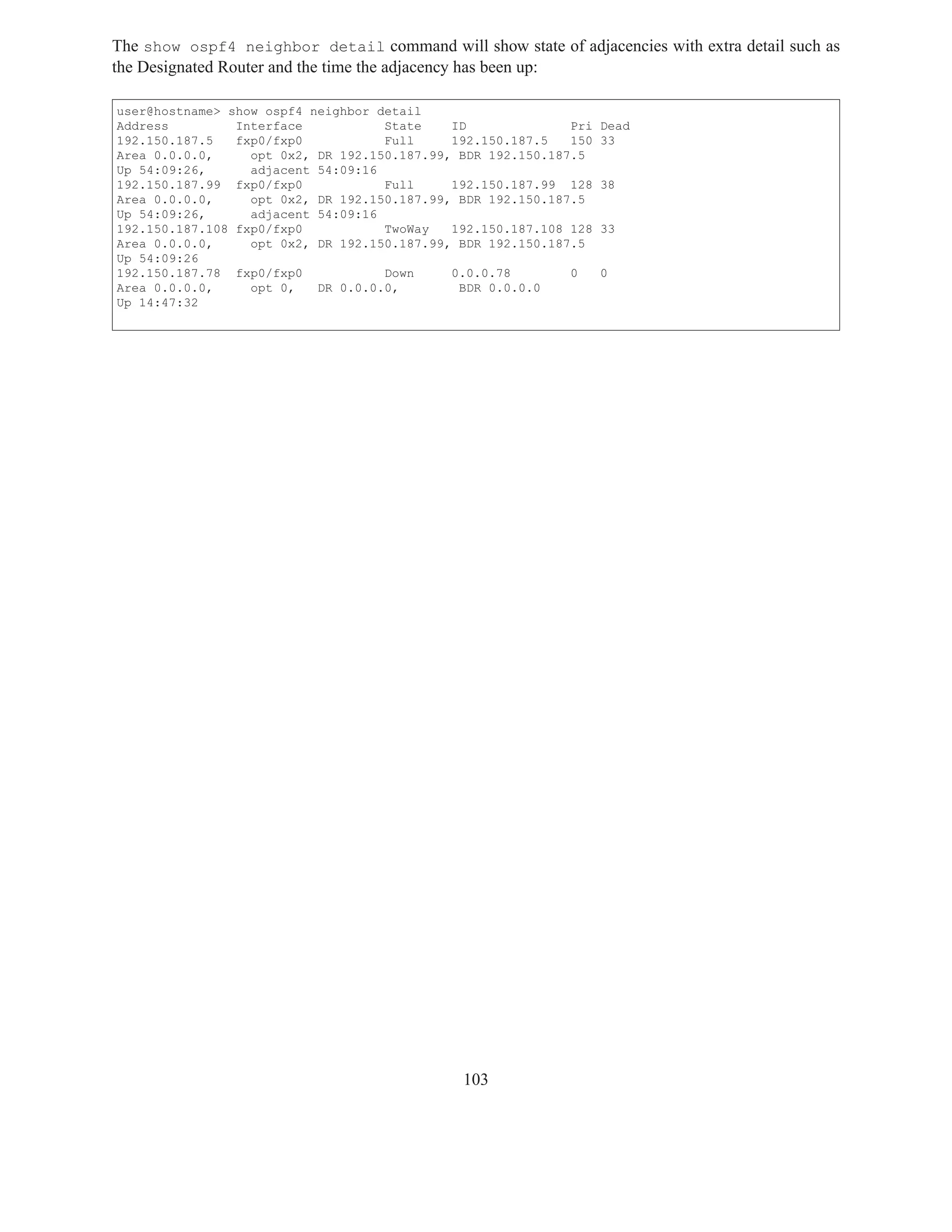 The show ospf4 neighbor detail command will show state of adjacencies with extra detail such as
the Designated Router and the time the adjacency has been up:

user@hostname> show ospf4 neighbor detail
Address         Interface           State    ID              Pri   Dead
192.150.187.5   fxp0/fxp0           Full     192.150.187.5   150   33
Area 0.0.0.0,     opt 0x2, DR 192.150.187.99, BDR 192.150.187.5
Up 54:09:26,      adjacent 54:09:16
192.150.187.99 fxp0/fxp0            Full     192.150.187.99 128    38
Area 0.0.0.0,     opt 0x2, DR 192.150.187.99, BDR 192.150.187.5
Up 54:09:26,      adjacent 54:09:16
192.150.187.108 fxp0/fxp0           TwoWay   192.150.187.108 128   33
Area 0.0.0.0,     opt 0x2, DR 192.150.187.99, BDR 192.150.187.5
Up 54:09:26
192.150.187.78 fxp0/fxp0            Down     0.0.0.78        0     0
Area 0.0.0.0,     opt 0,   DR 0.0.0.0,        BDR 0.0.0.0
Up 14:47:32




                                              103
 