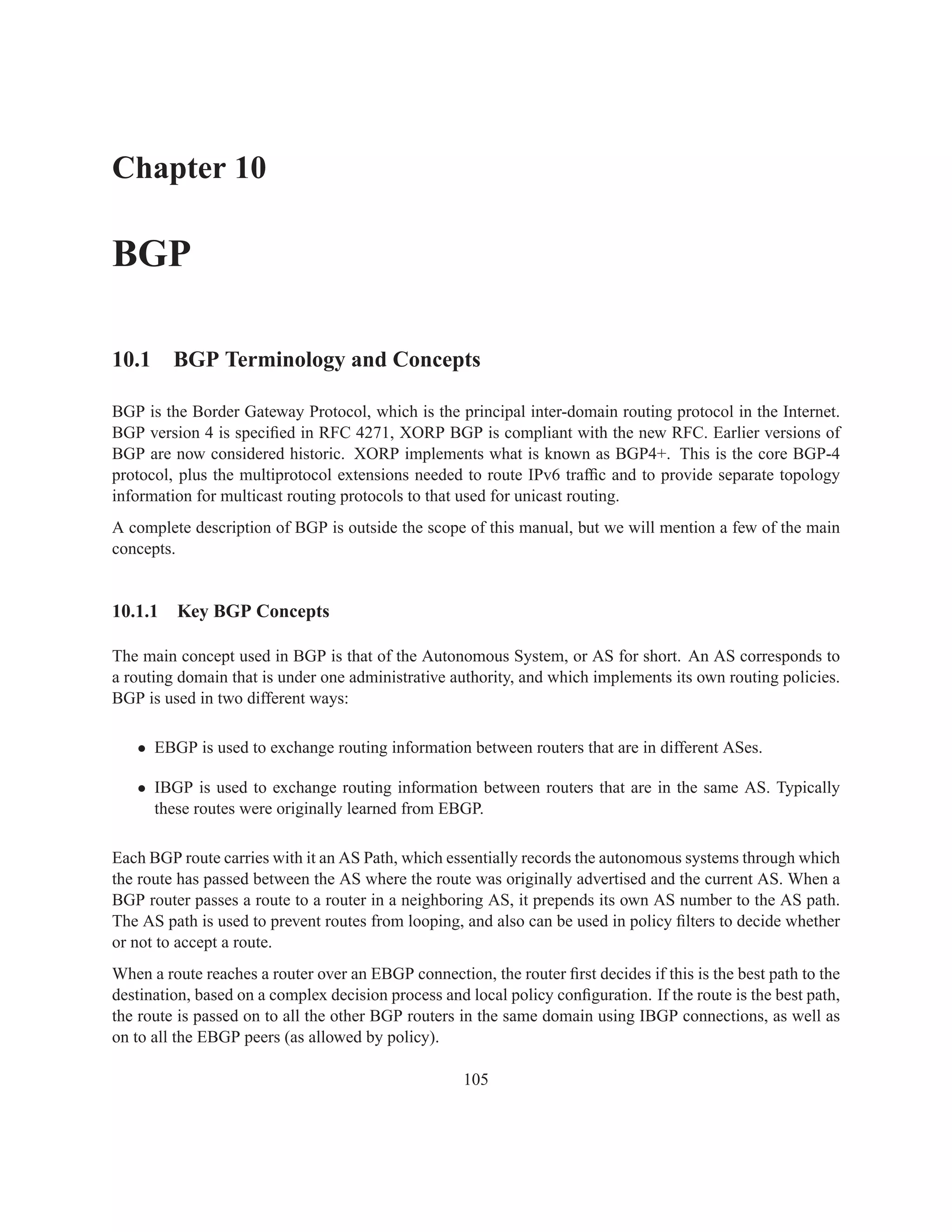 Chapter 10

BGP

10.1 BGP Terminology and Concepts

BGP is the Border Gateway Protocol, which is the principal inter-domain routing protocol in the Internet.
BGP version 4 is speciﬁed in RFC 4271, XORP BGP is compliant with the new RFC. Earlier versions of
BGP are now considered historic. XORP implements what is known as BGP4+. This is the core BGP-4
protocol, plus the multiprotocol extensions needed to route IPv6 trafﬁc and to provide separate topology
information for multicast routing protocols to that used for unicast routing.
A complete description of BGP is outside the scope of this manual, but we will mention a few of the main
concepts.


10.1.1   Key BGP Concepts

The main concept used in BGP is that of the Autonomous System, or AS for short. An AS corresponds to
a routing domain that is under one administrative authority, and which implements its own routing policies.
BGP is used in two different ways:

   • EBGP is used to exchange routing information between routers that are in different ASes.

   • IBGP is used to exchange routing information between routers that are in the same AS. Typically
     these routes were originally learned from EBGP.

Each BGP route carries with it an AS Path, which essentially records the autonomous systems through which
the route has passed between the AS where the route was originally advertised and the current AS. When a
BGP router passes a route to a router in a neighboring AS, it prepends its own AS number to the AS path.
The AS path is used to prevent routes from looping, and also can be used in policy ﬁlters to decide whether
or not to accept a route.
When a route reaches a router over an EBGP connection, the router ﬁrst decides if this is the best path to the
destination, based on a complex decision process and local policy conﬁguration. If the route is the best path,
the route is passed on to all the other BGP routers in the same domain using IBGP connections, as well as
on to all the EBGP peers (as allowed by policy).

                                                     105
 