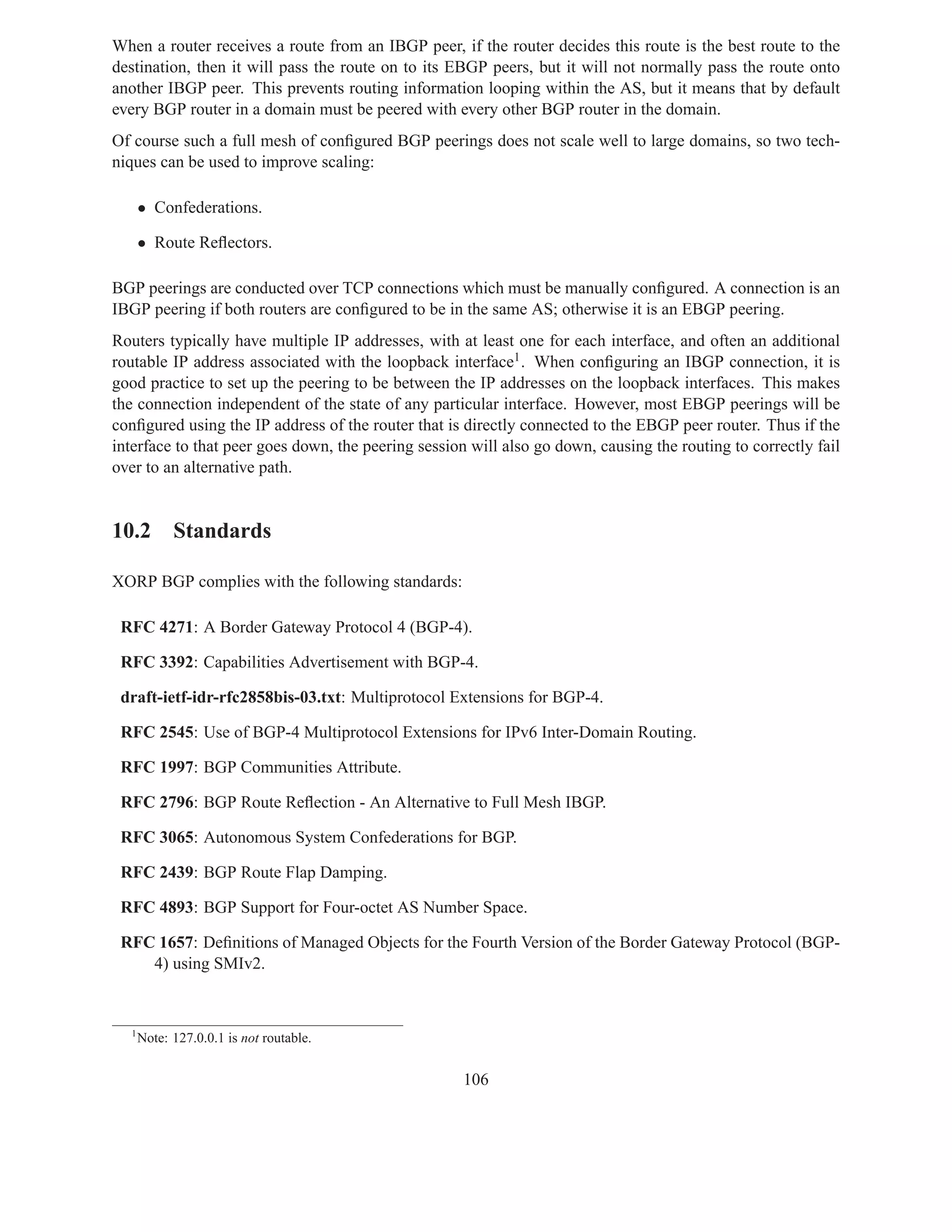 When a router receives a route from an IBGP peer, if the router decides this route is the best route to the
destination, then it will pass the route on to its EBGP peers, but it will not normally pass the route onto
another IBGP peer. This prevents routing information looping within the AS, but it means that by default
every BGP router in a domain must be peered with every other BGP router in the domain.
Of course such a full mesh of conﬁgured BGP peerings does not scale well to large domains, so two tech-
niques can be used to improve scaling:

      • Confederations.

      • Route Reﬂectors.

BGP peerings are conducted over TCP connections which must be manually conﬁgured. A connection is an
IBGP peering if both routers are conﬁgured to be in the same AS; otherwise it is an EBGP peering.
Routers typically have multiple IP addresses, with at least one for each interface, and often an additional
routable IP address associated with the loopback interface1 . When conﬁguring an IBGP connection, it is
good practice to set up the peering to be between the IP addresses on the loopback interfaces. This makes
the connection independent of the state of any particular interface. However, most EBGP peerings will be
conﬁgured using the IP address of the router that is directly connected to the EBGP peer router. Thus if the
interface to that peer goes down, the peering session will also go down, causing the routing to correctly fail
over to an alternative path.


10.2 Standards

XORP BGP complies with the following standards:

 RFC 4271: A Border Gateway Protocol 4 (BGP-4).

 RFC 3392: Capabilities Advertisement with BGP-4.

 draft-ietf-idr-rfc2858bis-03.txt: Multiprotocol Extensions for BGP-4.

 RFC 2545: Use of BGP-4 Multiprotocol Extensions for IPv6 Inter-Domain Routing.

 RFC 1997: BGP Communities Attribute.

 RFC 2796: BGP Route Reﬂection - An Alternative to Full Mesh IBGP.

 RFC 3065: Autonomous System Confederations for BGP.

 RFC 2439: BGP Route Flap Damping.

 RFC 4893: BGP Support for Four-octet AS Number Space.

 RFC 1657: Deﬁnitions of Managed Objects for the Fourth Version of the Border Gateway Protocol (BGP-
    4) using SMIv2.


  1
      Note: 127.0.0.1 is not routable.


                                                     106
 