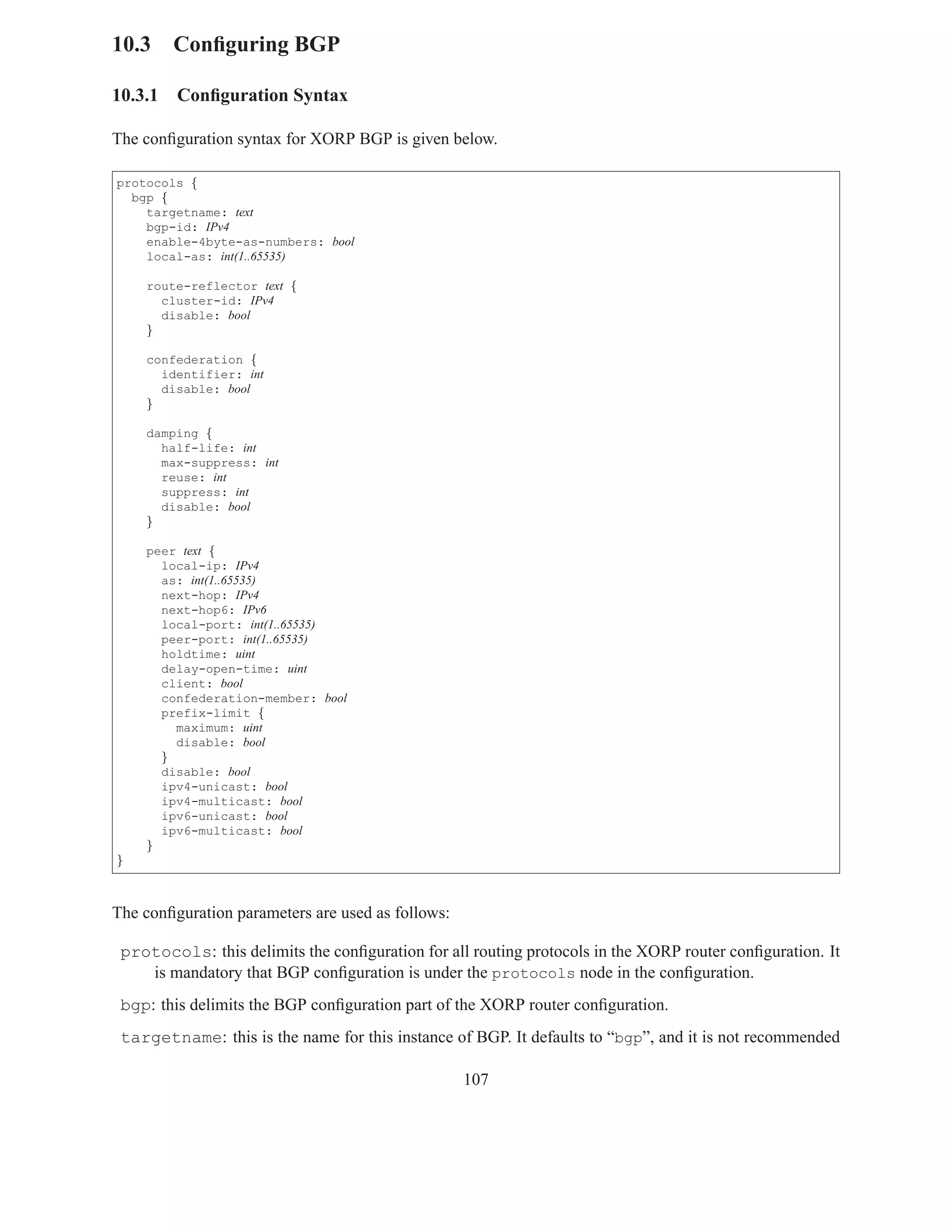 10.3 Conﬁguring BGP

10.3.1   Conﬁguration Syntax

The conﬁguration syntax for XORP BGP is given below.

protocols {
  bgp {
    targetname: text
    bgp-id: IPv4
    enable-4byte-as-numbers: bool
    local-as: int(1..65535)

    route-reflector text {
      cluster-id: IPv4
      disable: bool
    }

    confederation {
      identifier: int
      disable: bool
    }

    damping {
      half-life: int
      max-suppress: int
      reuse: int
      suppress: int
      disable: bool
    }

    peer text {
      local-ip: IPv4
      as: int(1..65535)
      next-hop: IPv4
      next-hop6: IPv6
      local-port: int(1..65535)
      peer-port: int(1..65535)
      holdtime: uint
      delay-open-time: uint
      client: bool
      confederation-member: bool
      prefix-limit {
        maximum: uint
        disable: bool
      }
      disable: bool
      ipv4-unicast: bool
      ipv4-multicast: bool
      ipv6-unicast: bool
      ipv6-multicast: bool
    }
}



The conﬁguration parameters are used as follows:

 protocols: this delimits the conﬁguration for all routing protocols in the XORP router conﬁguration. It
    is mandatory that BGP conﬁguration is under the protocols node in the conﬁguration.
 bgp: this delimits the BGP conﬁguration part of the XORP router conﬁguration.
 targetname: this is the name for this instance of BGP. It defaults to “bgp”, and it is not recommended

                                                   107
 