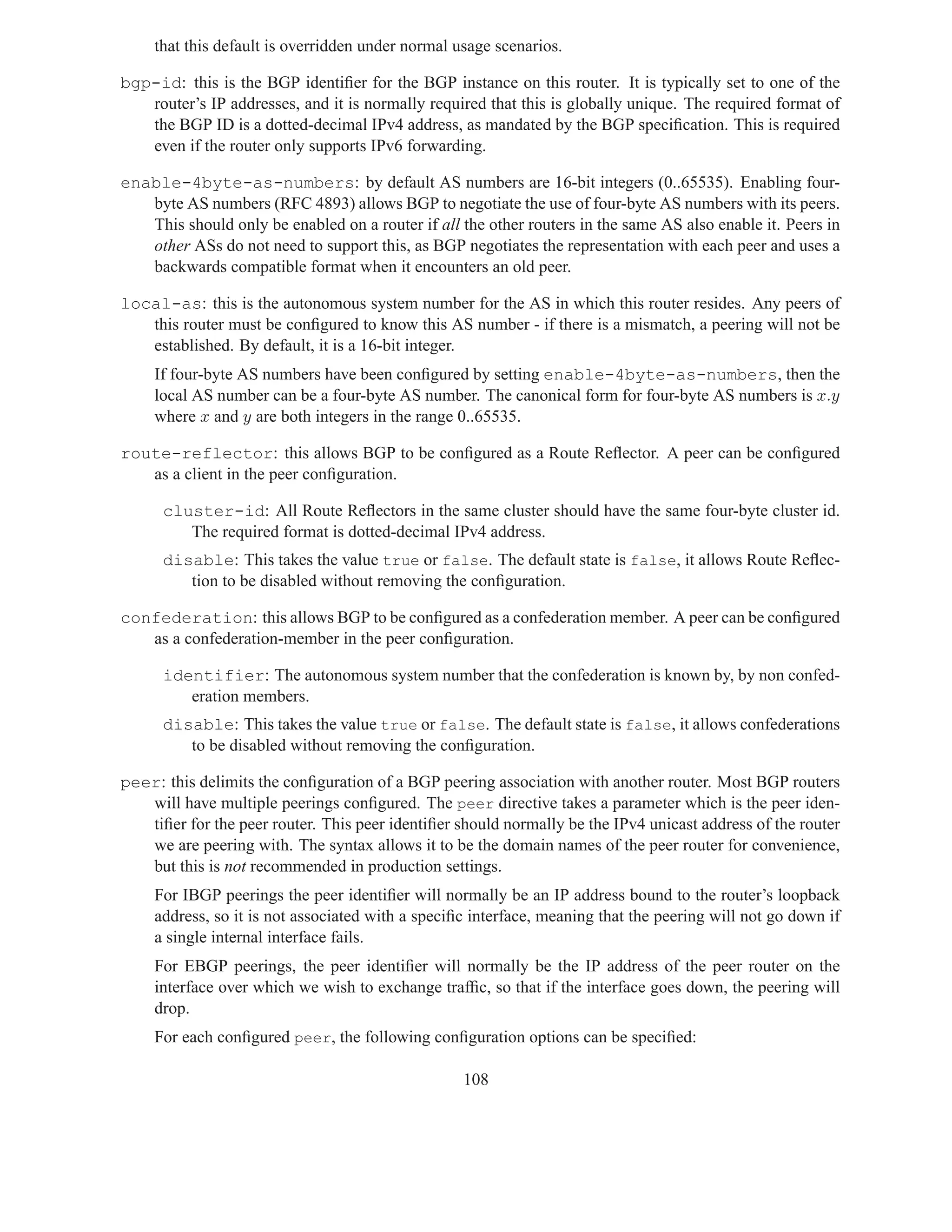 that this default is overridden under normal usage scenarios.

bgp-id: this is the BGP identiﬁer for the BGP instance on this router. It is typically set to one of the
   router’s IP addresses, and it is normally required that this is globally unique. The required format of
   the BGP ID is a dotted-decimal IPv4 address, as mandated by the BGP speciﬁcation. This is required
   even if the router only supports IPv6 forwarding.

enable-4byte-as-numbers: by default AS numbers are 16-bit integers (0..65535). Enabling four-
   byte AS numbers (RFC 4893) allows BGP to negotiate the use of four-byte AS numbers with its peers.
   This should only be enabled on a router if all the other routers in the same AS also enable it. Peers in
   other ASs do not need to support this, as BGP negotiates the representation with each peer and uses a
   backwards compatible format when it encounters an old peer.

local-as: this is the autonomous system number for the AS in which this router resides. Any peers of
   this router must be conﬁgured to know this AS number - if there is a mismatch, a peering will not be
   established. By default, it is a 16-bit integer.
     If four-byte AS numbers have been conﬁgured by setting enable-4byte-as-numbers, then the
     local AS number can be a four-byte AS number. The canonical form for four-byte AS numbers is x.y
     where x and y are both integers in the range 0..65535.

route-reflector: this allows BGP to be conﬁgured as a Route Reﬂector. A peer can be conﬁgured
   as a client in the peer conﬁguration.

      cluster-id: All Route Reﬂectors in the same cluster should have the same four-byte cluster id.
         The required format is dotted-decimal IPv4 address.
      disable: This takes the value true or false. The default state is false, it allows Route Reﬂec-
         tion to be disabled without removing the conﬁguration.

confederation: this allows BGP to be conﬁgured as a confederation member. A peer can be conﬁgured
   as a confederation-member in the peer conﬁguration.

      identifier: The autonomous system number that the confederation is known by, by non confed-
         eration members.
      disable: This takes the value true or false. The default state is false, it allows confederations
         to be disabled without removing the conﬁguration.

peer: this delimits the conﬁguration of a BGP peering association with another router. Most BGP routers
   will have multiple peerings conﬁgured. The peer directive takes a parameter which is the peer iden-
   tiﬁer for the peer router. This peer identiﬁer should normally be the IPv4 unicast address of the router
   we are peering with. The syntax allows it to be the domain names of the peer router for convenience,
   but this is not recommended in production settings.
     For IBGP peerings the peer identiﬁer will normally be an IP address bound to the router’s loopback
     address, so it is not associated with a speciﬁc interface, meaning that the peering will not go down if
     a single internal interface fails.
     For EBGP peerings, the peer identiﬁer will normally be the IP address of the peer router on the
     interface over which we wish to exchange trafﬁc, so that if the interface goes down, the peering will
     drop.
     For each conﬁgured peer, the following conﬁguration options can be speciﬁed:

                                                   108
 
