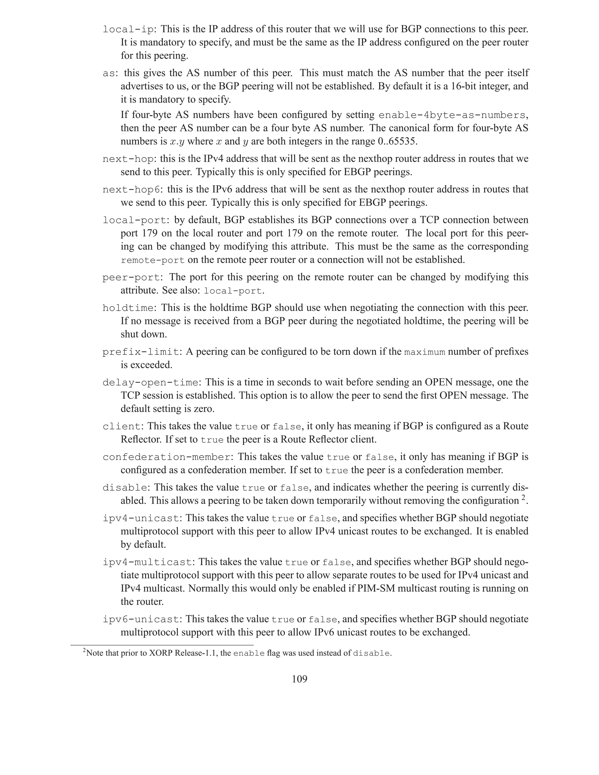 local-ip: This is the IP address of this router that we will use for BGP connections to this peer.
           It is mandatory to specify, and must be the same as the IP address conﬁgured on the peer router
           for this peering.
        as: this gives the AS number of this peer. This must match the AS number that the peer itself
           advertises to us, or the BGP peering will not be established. By default it is a 16-bit integer, and
           it is mandatory to specify.
           If four-byte AS numbers have been conﬁgured by setting enable-4byte-as-numbers,
           then the peer AS number can be a four byte AS number. The canonical form for four-byte AS
           numbers is x.y where x and y are both integers in the range 0..65535.
        next-hop: this is the IPv4 address that will be sent as the nexthop router address in routes that we
           send to this peer. Typically this is only speciﬁed for EBGP peerings.
        next-hop6: this is the IPv6 address that will be sent as the nexthop router address in routes that
           we send to this peer. Typically this is only speciﬁed for EBGP peerings.
        local-port: by default, BGP establishes its BGP connections over a TCP connection between
           port 179 on the local router and port 179 on the remote router. The local port for this peer-
           ing can be changed by modifying this attribute. This must be the same as the corresponding
           remote-port on the remote peer router or a connection will not be established.
        peer-port: The port for this peering on the remote router can be changed by modifying this
           attribute. See also: local-port.
        holdtime: This is the holdtime BGP should use when negotiating the connection with this peer.
           If no message is received from a BGP peer during the negotiated holdtime, the peering will be
           shut down.
        prefix-limit: A peering can be conﬁgured to be torn down if the maximum number of preﬁxes
           is exceeded.
        delay-open-time: This is a time in seconds to wait before sending an OPEN message, one the
           TCP session is established. This option is to allow the peer to send the ﬁrst OPEN message. The
           default setting is zero.
        client: This takes the value true or false, it only has meaning if BGP is conﬁgured as a Route
           Reﬂector. If set to true the peer is a Route Reﬂector client.
        confederation-member: This takes the value true or false, it only has meaning if BGP is
           conﬁgured as a confederation member. If set to true the peer is a confederation member.
        disable: This takes the value true or false, and indicates whether the peering is currently dis-
           abled. This allows a peering to be taken down temporarily without removing the conﬁguration 2 .
        ipv4-unicast: This takes the value true or false, and speciﬁes whether BGP should negotiate
           multiprotocol support with this peer to allow IPv4 unicast routes to be exchanged. It is enabled
           by default.
        ipv4-multicast: This takes the value true or false, and speciﬁes whether BGP should nego-
           tiate multiprotocol support with this peer to allow separate routes to be used for IPv4 unicast and
           IPv4 multicast. Normally this would only be enabled if PIM-SM multicast routing is running on
           the router.
        ipv6-unicast: This takes the value true or false, and speciﬁes whether BGP should negotiate
           multiprotocol support with this peer to allow IPv6 unicast routes to be exchanged.
2
    Note that prior to XORP Release-1.1, the enable ﬂag was used instead of disable.


                                                         109
 