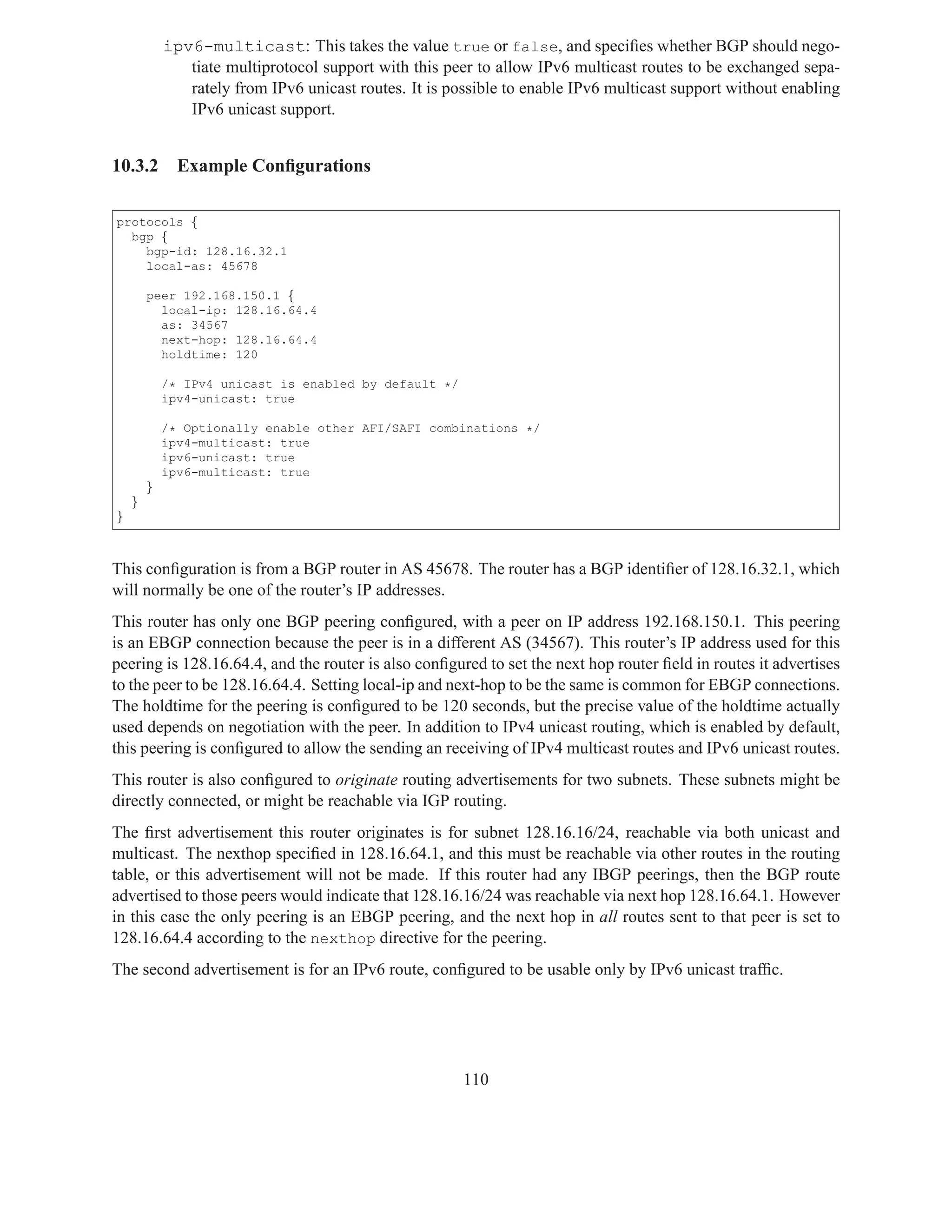 ipv6-multicast: This takes the value true or false, and speciﬁes whether BGP should nego-
               tiate multiprotocol support with this peer to allow IPv6 multicast routes to be exchanged sepa-
               rately from IPv6 unicast routes. It is possible to enable IPv6 multicast support without enabling
               IPv6 unicast support.


10.3.2        Example Conﬁgurations

protocols {
  bgp {
    bgp-id: 128.16.32.1
    local-as: 45678

        peer 192.168.150.1 {
          local-ip: 128.16.64.4
          as: 34567
          next-hop: 128.16.64.4
          holdtime: 120

            /* IPv4 unicast is enabled by default */
            ipv4-unicast: true

            /* Optionally enable other AFI/SAFI combinations */
            ipv4-multicast: true
            ipv6-unicast: true
            ipv6-multicast: true
        }
    }
}



This conﬁguration is from a BGP router in AS 45678. The router has a BGP identiﬁer of 128.16.32.1, which
will normally be one of the router’s IP addresses.
This router has only one BGP peering conﬁgured, with a peer on IP address 192.168.150.1. This peering
is an EBGP connection because the peer is in a different AS (34567). This router’s IP address used for this
peering is 128.16.64.4, and the router is also conﬁgured to set the next hop router ﬁeld in routes it advertises
to the peer to be 128.16.64.4. Setting local-ip and next-hop to be the same is common for EBGP connections.
The holdtime for the peering is conﬁgured to be 120 seconds, but the precise value of the holdtime actually
used depends on negotiation with the peer. In addition to IPv4 unicast routing, which is enabled by default,
this peering is conﬁgured to allow the sending an receiving of IPv4 multicast routes and IPv6 unicast routes.
This router is also conﬁgured to originate routing advertisements for two subnets. These subnets might be
directly connected, or might be reachable via IGP routing.
The ﬁrst advertisement this router originates is for subnet 128.16.16/24, reachable via both unicast and
multicast. The nexthop speciﬁed in 128.16.64.1, and this must be reachable via other routes in the routing
table, or this advertisement will not be made. If this router had any IBGP peerings, then the BGP route
advertised to those peers would indicate that 128.16.16/24 was reachable via next hop 128.16.64.1. However
in this case the only peering is an EBGP peering, and the next hop in all routes sent to that peer is set to
128.16.64.4 according to the nexthop directive for the peering.
The second advertisement is for an IPv6 route, conﬁgured to be usable only by IPv6 unicast trafﬁc.




                                                        110
 